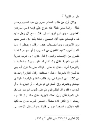 ‫)١(‬
                                                ‫ﻋﻠﻰ ﻤﻭﺍﻗﻔﻬﻡ‬
‫ﻭﻜﺎﻥ ﺃﻭل ﻤﻥ ﻁﻠﺏ ﺍﻟﺼﻠﺢ ﻋﻤﺭﻭ ﺒﻥ ﻋﺒﺩ ﺍﻟﻤﺴﻴﺢ ﻭﻫـﻭ‬
‫ﺒﻘﻴﻠﺔ . ﻭﺇﻨﻤﺎ ﺴﻤﻰ ﺒﻘﻴﻠﺔ ﻷﻨﻪ ﺨﺭﺝ ﻋﻠﻰ ﻗﻭﻤﻪ ﻓـﻰ ﺒـﺭﺩﻴﻥ‬
‫ﺃﺨﻀﺭﻴﻥ ، ﻭﺃﺭﺴﻠﻬﻡ ﺍﻟﺭﺅﺴﺎﺀ ﺇﻟﻰ ﺨﺎﻟﺩ ، ﻤﻊ ﻜل ﺭﺠل ﻤﻨﻬﻡ‬
‫ﺜﻘﺔ ، ﻟﻴﺼﺎﻟﺢ ﻋﻠﻴﻪ ﺃﻫل ﺍﻟﺤﺼﻥ ، ﻓﺨﻼ ﺒﺄﻫل ﻜل ﻗﺼﺭ ﻤﻨﻬﻡ‬
‫ﺩﻭﻥ ﺍﻵﺨﺭﻴﻥ ، ﻭﺒﺩﺃ ﺒﺎﺼﺤﺎﺏ ﻋﺩﻯ ، ﻭﻗﺎل : ﻭﻴﺤﻜﻡ ! ﻤـﺎ‬
‫ﺃﻨﺘﻡ ! ﺃﻋﺭﺏ ؟ ﻓﻴﻤﺎ ﺘﻨﻘﻤﻭﻥ ﻤﻥ ﺍﻟﻌـﺭﺏ ! ﺃﻭ ﻋﺠـﻡ ؟ ﻓﻤـﺎ‬
‫ﺘﻨﻘﻤﻭﻥ ﻤﻥ ﺍﻹﻨﺼﺎﻑ ﻭﺍﻟﻌﺩل ! ﻓﻘﺎل ﻋﺩﻯ : ﺒل ﻋﺭﺏ ﻋﺎﺭﺒﺔ‬
‫ﻭﺃﺨﺭﻯ ﻤﺘﻌﺭﺒﺔ ﻓﻘﺎل : ﻟﻭ ﻜﻨﺘﻡ ﻜﻤﺎ ﺘﻘﻭﻟـﻭﻥ ﻟـﻡ ﺘﺤﺎﺩﻭﻨـﺎ‬
‫ﻭﺘﻜﺭﻫﻭﺍ ﺃﻤﺭﻨﺎ ، ﻓﻘﺎل ﻟﻪ ﻋﺩﻯ : ﻟﻴﺩﻟﻙ ﻋﻠﻰ ﻤﺎ ﻨﻘﻭل ﺃﻨﻪ ﻟﻴﺱ‬
‫ﻟﻨﺎ ﻟﺴﺎﻥ ﺇﻻ ﺒﺎﻟﻌﺭﺒﻴﺔ ، ﻓﻘﺎل : ﺼﺩﻗﺕ. ﻭﻗﺎل ﺍﺨﺘﺎﺭﻭﺍ ﻭﺍﺤـﺩﺓ‬
‫ﻤﻥ ﺜﻼﺙ : ﺃﻥ ﺘﺩﺨﻠﻭﺍ ﻓﻰ ﺩﻴﻨﻨﺎ ﻓﻠﻜﻡ ﻤﺎ ﻟﻨﺎ ﻭﻋﻠﻴﻜﻡ ﻤﺎ ﻋﻠﻴﻨﺎ ﺇﻥ‬
‫ﻨﻬﻀﺘﻡ ﻭﻫﺎﺠﺭﺘﻡ ﻭﺇﻥ ﺃﻗﻤﺘﻡ ﻓﻰ ﺩﻴـﺎﺭﻜﻡ ، ﺃﻭ ﺍﻟﺠﺯﻴـﺔ ، ﺃﻭ‬
‫ﺍﻟﺤﺭﺏ ؛ ﻓﻘﺩ ﻭﺍﷲ ﺃﺘﻴﺘﻜﻡ ﺒﻘﻭﻡ ﻫﻡ ﻋﻠﻰ ﺍﻟﻤﻭﺕ ﺃﺤﺭﺹ ﻤـﻨﻜﻡ‬
‫ﻋﻠﻰ ﺍﻟﺤﻴﺎﺓ ﻓﻘﺎل : ﺒل ﻨﻌﻁﻙ ﺍﻟﺠﺯﻴﺔ، ﻓﻘﺎل ﺨﺎﻟﺩ : ﺘﺒﺎ ﻟﻜـﻡ ،‬
‫ﻭﻴﺤﻜﻡ ! ﺇﻥ ﺍﻟ ﹸﻔﺭ ﻓﻼﺓ ﻤﻀﻠﺔ ، ﻓﺄﺤﻤﻕ ﺍﻟﻌﺭﺏ ﻤـﻥ ﺴـﻠﻜﻬﺎ‬
                                    ‫ﻜ‬
‫ﻓﻠﻘﻴﻪ ﺩﻟﻴﻼﻥ : ﺃﺤﺩﻫﻤﺎ ﻋﺭﺒـﻰ ﻓﺘﺭﻜـﻪ ﻭﺍﺴـﺘﺩل ﺍﻷﻋﺠﻤـﻰ‬


                  ‫)١( ﺍﻟﻁﺒﺭﻯ ٢ / ٦١٣ ، ﺍﺒﻥ ﺍﻷﺜﻴﺭ ٢ / ٦٦٢ .‬
 