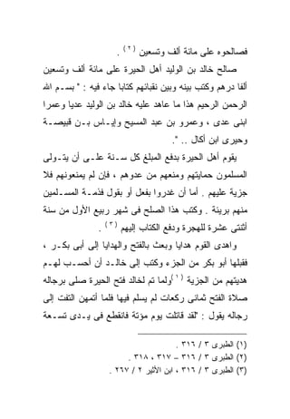 ‫)٢(‬
                     ‫.‬         ‫ﻓﺼﺎﻟﺤﻭﻩ ﻋﻠﻰ ﻤﺎﺌﺔ ﺃﻟﻑ ﻭﺘﺴﻌﻴﻥ‬
‫ﺼﺎﻟﺢ ﺨﺎﻟﺩ ﺒﻥ ﺍﻟﻭﻟﻴﺩ ﺃﻫل ﺍﻟﺤﻴﺭﺓ ﻋﻠﻰ ﻤﺎﺌﺔ ﺃﻟﻑ ﻭﺘﺴﻌﻴﻥ‬
‫ﺃﻟﻔﺎ ﺩﺭﻫﻡ ﻭﻜﺘﺏ ﺒﻴﻨﻪ ﻭﺒﻴﻥ ﻨﻘﺒﺎﺌﻬﻡ ﻜﺘﺎﺒﺎ ﺠﺎﺀ ﻓﻴﻪ : " ﺒﺴـﻡ ﺍﷲ‬
‫ﺍﻟﺭﺤﻤﻥ ﺍﻟﺭﺤﻴﻡ ﻫﺫﺍ ﻤﺎ ﻋﺎﻫﺩ ﻋﻠﻴﻪ ﺨﺎﻟﺩ ﺒﻥ ﺍﻟﻭﻟﻴﺩ ﻋﺩﻴﺎ ﻭﻋﻤﺭﺍ‬
‫ﺍﺒﻨﻰ ﻋﺩﻯ ، ﻭﻋﻤﺭﻭ ﺒﻥ ﻋﺒﺩ ﺍﻟﻤﺴﻴﺢ ﻭﺇﻴـﺎﺱ ﺒـﻥ ﻗﺒﻴﺼـﺔ‬
                                       ‫ﻭﺤﻴﺭﻯ ﺍﺒﻥ ﺃﻜﺎل .. ".‬
‫ﻴﻘﻭﻡ ﺃﻫل ﺍﻟﺤﻴﺭﺓ ﺒﺩﻓﻊ ﺍﻟﻤﺒﻠﻎ ﻜل ﺴـﻨﺔ ﻋﻠـﻰ ﺃﻥ ﻴﺘـﻭﻟﻰ‬
‫ﺍﻟﻤﺴﻠﻤﻭﻥ ﺤﻤﺎﻴﺘﻬﻡ ﻭﻤﻨﻌﻬﻡ ﻤﻥ ﻋﺩﻭﻫﻡ ، ﻓﺈﻥ ﻟﻡ ﻴﻤﻨﻌﻭﻨﻬﻡ ﻓﻼ‬
‫ﺠﺯﻴﺔ ﻋﻠﻴﻬﻡ . ﺃﻤﺎ ﺃﻥ ﻏﺩﺭﻭﺍ ﺒﻔﻌل ﺃﻭ ﺒﻘﻭل ﻓﺫﻤـﺔ ﺍﻟﻤﺴـﻠﻤﻴﻥ‬
‫ﻤﻨﻬﻡ ﺒﺭﻴﺌﺔ . ﻭﻜﺘﺏ ﻫﺫﺍ ﺍﻟﺼﻠﺢ ﻓﻰ ﺸﻬﺭ ﺭﺒﻴﻊ ﺍﻷﻭل ﻤﻥ ﺴﻨﺔ‬
                   ‫)٣(‬
               ‫.‬         ‫ﺃﺜﻨﺘﻰ ﻋﺸﺭﺓ ﻟﻠﻬﺠﺭﺓ ﻭﺩﻓﻊ ﺍﻟﻜﺘﺎﺏ ﺇﻟﻴﻬﻡ‬
‫ﻭﺍﻫﺩﻯ ﺍﻟﻘﻭﻡ ﻫﺩﺍﻴﺎ ﻭﺒﻌﺙ ﺒﺎﻟﻔﺘﺢ ﻭﺍﻟﻬﺩﺍﻴﺎ ﺇﻟﻰ ﺃﺒﻰ ﺒﻜـﺭ ،‬
‫ﻓﻘﺒﻠﻬﺎ ﺃﺒﻭ ﺒﻜﺭ ﻤﻥ ﺍﻟﺠﺯﺀ ﻭﻜﺘﺏ ﺇﻟﻰ ﺨﺎﻟـﺩ ﺃﻥ ﺃﺤﺴـﺏ ﻟﻬـﻡ‬
‫ﻫﺩﻴﺘﻬﻡ ﻤﻥ ﺍﻟﺠﺯﻴﺔ ) ١ (ﻭﻟﻤﺎ ﺘﻡ ﻟﺨﺎﻟﺩ ﻓﺘﺢ ﺍﻟﺤﻴﺭﺓ ﺼﻠﻰ ﺒﺭﺠﺎﻟﻪ‬
‫ﺼﻼﺓ ﺍﻟﻔﺘﺢ ﺜﻤﺎﻨﻰ ﺭﻜﻌﺎﺕ ﻟﻡ ﻴﺴﻠﻡ ﻓﻴﻬﺎ ﻓﻠﻤﺎ ﺃﺘﻤﻬﻥ ﺍﻟﺘﻔﺕ ﺇﻟﻰ‬
‫ﺭﺠﺎﻟﻪ ﻴﻘﻭل : "ﻟﻘﺩ ﻗﺎﺘﻠﺕ ﻴﻭﻡ ﻤﺅﺘﺔ ﻓﺎﻨﻘﻁﻊ ﻓﻰ ﻴـﺩﻯ ﺘﺴـﻌﺔ‬

                                       ‫)١( ﺍﻟﻁﺒﺭﻯ ٣ / ٦١٣ .‬
                        ‫)٢( ﺍﻟﻁﺒﺭﻯ ٣ / ٦١٣ – ٧١٣ ، ٨١٣ .‬
                   ‫)٣( ﺍﻟﻁﺒﺭﻯ ٣ / ٦١٣ ، ﺍﺒﻥ ﺍﻷﺜﻴﺭ ٢ / ٧٦٢ .‬
 