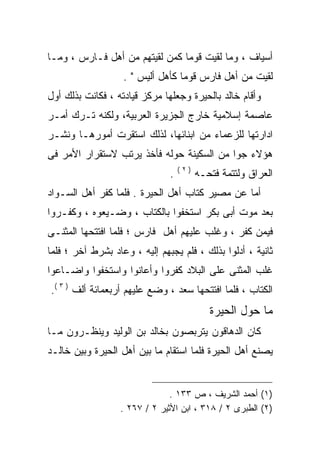 ‫ﺃﺴﻴﺎﻑ ، ﻭﻤﺎ ﻟﻘﻴﺕ ﻗﻭﻤﺎ ﻜﻤﻥ ﻟﻘﻴﺘﻬﻡ ﻤﻥ ﺃﻫل ﻓـﺎﺭﺱ ، ﻭﻤـﺎ‬
                   ‫ﻟﻘﻴﺕ ﻤﻥ ﺃﻫل ﻓﺎﺭﺱ ﻗﻭﻤﺎ ﻜﺄﻫل ﺃﻟﻴﺱ " .‬
‫ﻭﺃﻗﺎﻡ ﺨﺎﻟﺩ ﺒﺎﻟﺤﻴﺭﺓ ﻭﺠﻌﻠﻬﺎ ﻤﺭﻜﺯ ﻗﻴﺎﺩﺘﻪ ، ﻓﻜﺎﻨﺕ ﺒﺫﻟﻙ ﺃﻭل‬
‫ﻋﺎﺼﻤﺔ ﺇﺴﻼﻤﻴﺔ ﺨﺎﺭﺝ ﺍﻟﺠﺯﻴﺭﺓ ﺍﻟﻌﺭﺒﻴﺔ، ﻭﻟﻜﻨﻪ ﺘـﺭﻙ ﺃﻤـﺭ‬
‫ﺍﺩﺍﺭﺘﻬﺎ ﻟﻠﺯﻋﻤﺎﺀ ﻤﻥ ﺍﺒﻨﺎﺌﻬﺎ، ﻟﺫﻟﻙ ﺍﺴﺘﻘﺭﺕ ﺃﻤﻭﺭﻫـﺎ ﻭﻨﺸـﺭ‬
‫ﻫﺅﻻﺀ ﺠﻭﺍ ﻤﻥ ﺍﻟﺴﻜﻴﻨﺔ ﺤﻭﻟﻪ ﻓﺄﺨﺫ ﻴﺭﺘﺏ ﻻﺴﺘﻘﺭﺍﺭ ﺍﻷﻤﺭ ﻓﻰ‬
                                   ‫)٢(‬
                               ‫.‬         ‫ﺍﻟﻌﺭﺍﻕ ﻭﻟﺘﺘﻤﺔ ﻓﺘﺤـﻪ‬
‫ﺃﻤﺎ ﻋﻥ ﻤﺼﻴﺭ ﻜﺘﺎﺏ ﺃﻫل ﺍﻟﺤﻴﺭﺓ . ﻓﻠﻤﺎ ﻜﻔﺭ ﺃﻫل ﺍﻟﺴـﻭﺍﺩ‬
‫ﺒﻌﺩ ﻤﻭﺕ ﺃﺒﻰ ﺒﻜﺭ ﺍﺴﺘﺨﻔﻭﺍ ﺒﺎﻟﻜﺘﺎﺏ ، ﻭﻀـﻴﻌﻭﻩ ، ﻭﻜﻔـﺭﻭﺍ‬
‫ﻓﻴﻤﻥ ﻜﻔﺭ ، ﻭﻏﻠﺏ ﻋﻠﻴﻬﻡ ﺃﻫل ﻓﺎﺭﺱ ؛ ﻓﻠﻤﺎ ﺍﻓﺘﺘﺤﻬﺎ ﺍﻟﻤﺜﻨـﻰ‬
‫ﺜﺎﻨﻴﺔ ، ﺃﺩﻟﻭﺍ ﺒﺫﻟﻙ ، ﻓﻠﻡ ﻴﺠﺒﻬﻡ ﺇﻟﻴﻪ ، ﻭﻋﺎﺩ ﺒﺸﺭﻁ ﺁﺨﺭ ؛ ﻓﻠﻤﺎ‬
‫ﻏﻠﺏ ﺍﻟﻤﺜﻨﻰ ﻋﻠﻰ ﺍﻟﺒﻼﺩ ﻜﻔﺭﻭﺍ ﻭﺃﻋﺎﻨﻭﺍ ﻭﺍﺴﺘﺨﻔﻭﺍ ﻭﺍﻀـﺎﻋﻭﺍ‬
‫ﺍﻟﻜﺘﺎﺏ ، ﻓﻠﻤﺎ ﺍﻓﺘﺘﺤﻬﺎ ﺴﻌﺩ ، ﻭﻀﻊ ﻋﻠﻴﻬﻡ ﺃﺭﺒﻌﻤﺎﺌﺔ ﺃﻟﻑ ) ٣ (.‬
                                            ‫ﻤﺎ ﺤﻭل ﺍﻟﺤﻴﺭﺓ‬
‫ﻜﺎﻥ ﺍﻟﺩﻫﺎﻗﻭﻥ ﻴﺘﺭﺒﺼﻭﻥ ﺒﺨﺎﻟﺩ ﺒﻥ ﺍﻟﻭﻟﻴﺩ ﻭﻴﻨﻅـﺭﻭﻥ ﻤـﺎ‬
‫ﻴﺼﻨﻊ ﺃﻫل ﺍﻟﺤﻴﺭﺓ ﻓﻠﻤﺎ ﺍﺴﺘﻘﺎﻡ ﻤﺎ ﺒﻴﻥ ﺃﻫل ﺍﻟﺤﻴﺭﺓ ﻭﺒﻴﻥ ﺨﺎﻟـﺩ‬


                               ‫)١( ﺃﺤﻤﺩ ﺍﻟﺸﺭﻴﻑ ، ﺹ ٣٣١ .‬
                  ‫)٢( ﺍﻟﻁﺒﺭﻯ ٢ / ٨١٣ ، ﺍﺒﻥ ﺍﻷﺜﻴﺭ ٢ / ٧٦٢ .‬
 