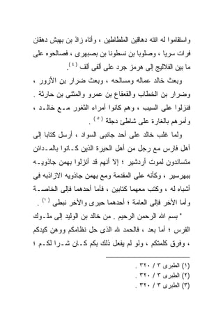 ‫ﻭﺍﺴﺘﻘﺎﻤﻭﺍ ﻟﻪ ﺍﺘﺘﻪ ﺩﻫﺎﻗﻴﻥ ﺍﻟﻤﻠﻁﺎﻁﻴﻥ ، ﻭﺃﺘﺎﻩ ﺯﺍﺫ ﺒﻥ ﺒﻬﺒﺵ ﺩﻫﻘﺎﻥ‬
‫ﻓﺭﺍﺕ ﺴﺭﻴﺎ ، ﻭﺼﻠﻭﺒﺎ ﺒﻥ ﻨﺴﻁﻭﻨﺎ ﺒﻥ ﺒﺼﺒﻬﺭﻯ ، ﻓﺼﺎﻟﺤﻭﻩ ﻋﻠﻰ‬
                ‫ﻤﺎ ﺒﻴﻥ ﺍﻟﻔﻼﻟﻴﺞ ﺇﻟﻰ ﻫﺭﻤﺯ ﺠﺭﺩ ﻋﻠﻰ ﺃﻟﻔﻰ ﺃﻟﻑ ) ٤ (.‬
‫ﻭﺒﻌﺙ ﺨﺎﻟﺩ ﻋﻤﺎﻟﻪ ﻭﻤﺴﺎﻟﺤﻪ ، ﻭﺒﻌﺙ ﻀﺭﺍﺭ ﺒﻥ ﺍﻷﺯﻭﺭ ،‬
‫ﻭﻀﺭﺍﺭ ﺒﻥ ﺍﻟﺨﻁﺎﺏ ﻭﺍﻟﻘﻌﻘﺎﻉ ﺒﻥ ﻋﻤﺭﻭ ﻭﺍﻟﻤﺜﻨﻰ ﺒﻥ ﺤﺎﺭﺜﺔ .‬
‫ﻓﻨﺯﻟﻭﺍ ﻋﻠﻰ ﺍﻟﺴﻴﺏ ، ﻭﻫﻡ ﻜﺎﻨﻭﺍ ﺃﻤﺭﺍﺀ ﺍﻟﺜﻐﻭﺭ ﻤـﻊ ﺨﺎﻟـﺩ ،‬
                            ‫)٥(‬
                        ‫.‬         ‫ﻭﺃﻤﺭﻫﻡ ﺒﺎﻟﻐﺎﺭﺓ ﻋﻠﻰ ﺸﺎﻁﺊ ﺩﺠﻠﺔ‬
‫ﻭﻟﻤﺎ ﻏﻠﺏ ﺨﺎﻟﺩ ﻋﻠﻰ ﺃﺤﺩ ﺠﺎﻨﺒﻰ ﺍﻟﺴﻭﺍﺩ ، ﺃﺭﺴل ﻜﺘﺎﺒﺎ ﺇﻟﻰ‬
‫ﺃﻫل ﻓﺎﺭﺱ ﻤﻊ ﺭﺠل ﻤﻥ ﺃﻫل ﺍﻟﺤﻴﺭﺓ ﺍﻟﺫﻴﻥ ﻜـﺎﻨﻭﺍ ﺒﺎﻟﻤـﺩﺍﺌﻥ‬
‫ﻤﺘﺴﺎﻨﺩﻭﻥ ﻟﻤﻭﺕ ﺃﺭﺩﺸﻴﺭ ؛ ﺇﻻ ﺃﻨﻬﻡ ﻗﺩ ﺃﻨﺯﻟﻭﺍ ﺒﻬﻤﻥ ﺠﺎﺫﻭﻴـﻪ‬
‫ﺒﺒﻬﺭﺴﻴﺭ ، ﻭﻜﺄﻨﻪ ﻋﻠﻰ ﺍﻟﻤﻘﺩﻤﺔ ﻭﻤﻊ ﺒﻬﻤﻥ ﺠﺎﺫﻭﻴﻪ ﺍﻻﺯﺍﺫﺒﻪ ﻓﻰ‬
‫ﺃﺸﺒﺎﻩ ﻟﻪ ، ﻭﻜﺘﺏ ﻤﻌﻬﻤﺎ ﻜﺘﺎﺒﻴﻥ ، ﻓﺄﻤﺎ ﺃﺤﺩﻫﻤﺎ ﻓﺈﻟﻰ ﺍﻟﺨﺎﺼـﺔ‬
     ‫) ١(‬
 ‫.‬          ‫ﻭﺃﻤﺎ ﺍﻷﺨﺭ ﻓﺈﻟﻰ ﺍﻟﻌﺎﻤﺔ ؛ ﺃﺤﺩﻫﻤﺎ ﺤﻴﺭﻯ ﻭﺍﻷﺨﺭ ﻨﺒﻁﻰ‬
‫" ﺒﺴﻡ ﺍﷲ ﺍﻟﺭﺤﻤﻥ ﺍﻟﺭﺤﻴﻡ . ﻤﻥ ﺨﺎﻟﺩ ﺒﻥ ﺍﻟﻭﻟﻴﺩ ﺇﻟﻰ ﻤﻠـﻭﻙ‬
‫ﺍﻟﻔﺭﺱ ؛ ﺃﻤﺎ ﺒﻌﺩ ، ﻓﺎﻟﺤﻤﺩ ﷲ ﺍﻟﺫﻯ ﺤل ﻨﻅﺎﻤﻜﻡ ﻭﻭﻫﻥ ﻜﻴﺩﻜﻡ‬
‫، ﻭﻓﺭﻕ ﻜﻠﻤﺘﻜﻡ ، ﻭﻟﻭ ﻟﻡ ﻴﻔﻌل ﺫﻟﻙ ﺒﻜﻡ ﻜـﺎﻥ ﺸـﺭﺍ ﻟﻜـﻡ ؛‬

                                           ‫)١( ﺍﻟﻁﺒﺭﻯ ٣ / ٠٢٣ .‬
                                           ‫)٢( ﺍﻟﻁﺒﺭﻯ ٣ / ٠٢٣ .‬
                                           ‫)٣( ﺍﻟﻁﺒﺭﻯ ٣ / ٠٢٣ .‬
 