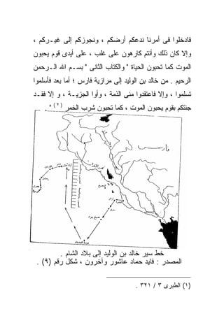 ‫ﻓﺎﺩﺨﻠﻭﺍ ﻓﻰ ﺃﻤﺭﻨﺎ ﻨﺩﻋﻜﻡ ﺃﺭﻀﻜﻡ ، ﻭﻨﺠﻭﺯﻜﻡ ﺇﻟﻰ ﻏﻴـﺭﻜﻡ ،‬
‫ﻭﺇﻻ ﻜﺎﻥ ﺫﻟﻙ ﻭﺃﻨﺘﻡ ﻜﺎﺭﻫﻭﻥ ﻋﻠﻰ ﻏﻠﺏ ، ﻋﻠﻰ ﺃﻴﺩﻯ ﻗﻭﻡ ﻴﺤﺒﻭﻥ‬
‫ﺍﻟﻤﻭﺕ ﻜﻤﺎ ﺘﺤﺒﻭﻥ ﺍﻟﺤﻴﺎﺓ " ﻭﺍﻟﻜﺘﺎﺏ ﺍﻟﺜﺎﻨﻰ " ﺒﺴـﻡ ﺍﷲ ﺍﻟـﺭﺤﻤﻥ‬
‫ﺍﻟﺭﺤﻴﻡ . ﻤﻥ ﺨﺎﻟﺩ ﺒﻥ ﺍﻟﻭﻟﻴﺩ ﺇﻟﻰ ﻤﺭﺍﺯﻴﺔ ﻓﺎﺭﺱ ؛ ﺃﻤﺎ ﺒﻌﺩ ﻓﺄﺴﻠﻤﻭﺍ‬
‫ﺘﺴﻠﻤﻭﺍ ، ﻭﺇﻻ ﻓﺎﻋﺘﻘﺩﻭﺍ ﻤﻨﻰ ﺍﻟﺫﻤﺔ ، ﻭﺃﻭﺍ ﺍﻟﺠﺯﻴـﺔ ، ﻭ ﺇﻻ ﻓﻘـﺩ‬
    ‫ﺠﺌﺘﻜﻡ ﺒﻘﻭﻡ ﻴﺤﺒﻭﻥ ﺍﻟﻤﻭﺕ ، ﻜﻤﺎ ﺘﺤﺒﻭﻥ ﺸﺭﺏ ﺍﻟﺨﻤﺭ ) ٢ ( " .‬




         ‫ﺨﻁ ﺴﻴﺭ ﺨﺎﻟﺩ ﺒﻥ ﺍﻟﻭﻟﻴﺩ ﺇﻟﻰ ﺒﻼﺩ ﺍﻟﺸﺎﻡ .‬
 ‫ﺍﻟﻤﺼﺩﺭ : ﻓﺎﻴﺩ ﺤﻤﺎﺩ ﻋﺎﺸﻭﺭ ﻭﺁﺨﺭﻭﻥ ، ﺸﻜل ﺭﻗﻡ )٩( .‬

                                      ‫)١( ﺍﻟﻁﺒﺭﻯ ٣ / ١٢٣ .‬
 