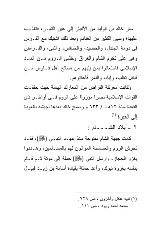 ‫ﺴﺎﺭ ﺨﺎﻟﺩ ﺒﻥ ﺍﻟﻭﻟﻴﺩ ﻤﻥ ﺍﻷﻨﺒﺎﺭ ﺇﻟﻰ ﻋﻴﻥ ﺍﻟﺘﻤـﺭ، ﻓﺘﻐﻠـﺏ‬
‫ﻋﻠﻴﻬﺎ؛ ﻭﺴﺒﻰ ﺍﻟﻜﺜﻴﺭ ﻤﻥ ﺍﻟﻐﻨﺎﺌﻡ ﻭﺒﻌﺩ ﺫﻟﻙ ﺍﺸﺘﺒﻙ ﻤﻊ ﺍﻟﻔـﺭﺱ‬
‫ﻓﻰ ﺩﻭﻤﺔ ﺍﻟﺠﻨﺩل، ﻭﺍﻟﺤﺼﻴﺩ، ﻭﺍﻟﺨﻨﺎﻓﺱ، ﻭﺍﻟﺜﻨﻰ، ﻭﺍﻟﻔـﺭﺍﺽ‬
‫ﻭﻫﻰ ﻋﻠﻰ ﺘﺨﻭﻡ ﺍﻟﺸﺎﻡ ﻭﺍﻟﻌﺭﺍﻕ ﻭﺨﺸﻰ ﺍﻟـﺭﻭﻡ ﻤـﻥ ﺍﻟﻤـﺩ‬
‫ﺍﻹﺴﻼﻤﻰ ﻓﺎﺴﺘﻌﺎﻨﻭﺍ ﺒﻤﻥ ﻴﻠﻴﻬﻡ ﻤﻥ ﻤﺴﺎﻟﺢ ﺃﻫل ﻓـﺎﺭﺱ ﻤـﻥ‬
                      ‫ﻗﺒﺎﺌل ﺘﻐﻠﺏ، ﻭﺇﻴﺎﺩ، ﻭﺍﻟﻨﻤﺭ ﻓﺄﻋﺎﻨﻭﻫﻡ.‬
‫ﻭﻜﺎﻨﺕ ﻤﻌﺭﻜﺔ ﺍﻟﻔﺭﺍﺽ ﻤﻥ ﺍﻟﻤﻌﺎﺭﻙ ﺍﻟﻬﺎﻤﺔ ﺤﻴﺙ ﺤﻘﻘـﺕ‬
‫ﺍﻟﻘﻭﺍﺕ ﺍﻹﺴﻼﻤﻴﺔ ﻨﺼﺭﺍ ﻤﺅﺯﺭﺍ ﻋﻠﻰ ﺍﻟﺭﻭﻡ ﻓـﻰ ﺃﻭﺍﺨـﺭ ﺫﻯ‬
                        ‫ﹰ‬
                        ‫ً‬     ‫ﹰ‬
                              ‫ً‬
‫ﺍﻟﻘﻌﺩﺓ ﺴﻨﺔ ٢١ﻫـ / ٣٣٦ ﻡ ﻭﺴﻤﺢ ﺨﺎﻟﺩ ﺒﻌﺩﻫﺎ ﻟﺠﻴﺸﻪ ﺒﺎﻟﻌﻭﺩﺓ‬
                                           ‫) ١(‬
                                                  ‫ﺇﻟﻰ ﺍﻟﺤﻴﺭﺓ.‬
                               ‫٢ - ﺒﻼﺩ ﺍﻟﺸـــﺎﻡ :‬
‫ﻜﺎﻨﺕ ﺠﺒﻬﺔ ﺍﻟﺸﺎﻡ ﻤﻔﺘﻭﺤﺔ ﻤﻨﺫ ﻋﻬـﺩ ﺍﻟﻨﺒـﻰ }‪ ،{‬ﻓﻘـﺩ‬
‫ﺘﺤﺭﺵ ﺍﻟﺭﻭﻡ ﻭﺍﻟﻐﺴﺎﺴﻨﺔ ﺍﻟﻤﻭﺍﻟﻭﻥ ﻟﻬﻡ ﺒﺎﻟﻤﺴـﻠﻤﻴﻥ، ﻭﻫـﺩﺩﻭﺍ‬
‫ﺒﻐﺯﻭ ﺍﻟﺤﺠﺎﺯ، ﻭﺃﺭﺴل ﺍﻟﻨﺒﻰ }‪ {‬ﺤﻤﻠﺔ ﺇﻟﻰ ﻤﺅﺘﺔ ﺜـﻡ ﻗـﺎﻡ‬
‫ﺒﻨﻔﺴﻪ ﺒﻐﺯﻭﺓ ﺘﺒﻭﻙ، ﻭﺃﻋﺩ ﺤﻤﻠﺔ ﺒﻘﻴﺎﺩﺓ ﺃﺴﺎﻤﺔ ﺒﻥ ﺯﻴـﺩ ﻗﺒﻴـل‬




                          ‫)١( ﻨﺒﻴﻪ ﻋﺎﻗل ﻭﺁﺨﺭﻭﻥ ، ﺹ ٨٢١.‬
                           ‫ﻤﺤﻤﺩ ﺃﺤﻤﺩ ﺯﻴﻭﺩ ، ﺹ ١١١.‬
 