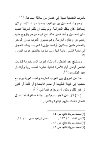 ‫)٢(‬
 ‫.‬         ‫ﺒﺎﻟﻌﺭﺏ ﺍﻟﻌﺩﻨﺎﻨﻴﺔ ﻨﺴﺒﺔ ﺇﻟﻰ ﻋﺩﻨﺎﻥ ﻤﻥ ﺴﻼﻟﺔ ﺇﺴﻤﺎﻋﻴل‬
‫ﻭﻫﻡ ﻭﻟﺩ ﺇﺴﻤﺎﻋﻴل ﺒﻥ ﺍﺒﺭﺍﻫﻴﻡ، ﻭﺴﻤﻭﺍ ﺒﻬـﺫﺍ ﺍﻻﺴـﻡ ﻷﻥ‬
‫ﺇﺴﻤﺎﻋﻴل ﻜﺎﻥ ﻴﺘﻜﻠﻡ ﺍﻟﻌﺒﺭﺍﻨﻴﺔ. ﻭﻟﻡ ﻴﻠﺒﺙ ﺃﻥ ﺘﻜﻠﻡ ﺍﻟﻌﺭﺒﻴﺔ ﻋﻨﺩﻤﺎ‬
‫ﺴﻜﻥ ﺇﺴﻤﺎﻋﻴل ﻭﺃﻤﻪ ﻫﺎﺠﺭ ﻤﻜﻪ. ﻤﻊ ﻗﺒﻴﻠﺔ ﺠﺭﻫﻡ ﻭﺘﺯﻭﺝ ﻤﻨﻬﻡ‬
‫ﻭﺘﻌﻠﻡ ﻫﻭ ﻭﺃﺒﻨﺎﺅﻩ ﺍﻟﻌﺭﺒﻴﺔ. ﻭﻫﻡ ﺠﻤﻬﻭﺭ ﺍﻟﻌﺭﺏ ﻤـﻥ ﺍﻟﺒـﺩﻭ‬
‫ﻭﺍﻟﺤﻀﺭ،ﺍﻟﺫﻴﻥ ﺒﺴﻜﻨﻭﻥ ﺃﻭﺍﺴﻁ ﺠﺯﻴﺭﺓ ﺍﻟﻌﺭﺏ، ﻭﺒﻼﺩ ﺍﻟﺤﺠﺎﺯ‬
‫ﺇﻟﻰ ﺒﺎﺩﻴﺔ ﺍﻟﺸﺎﻡ . ﻭﻟﻤﺎ ﺃﻨﻬﺎ ﺭﺴﺩ ﻤﺄﺭﺏ ﺨﺎﻟﻁﻬﻡ ﻋﺭﺏ ﺍﻟﻴﻤﻥ .‬
                                                           ‫)٢(‬


‫ﻭﻴﺴﺘﻨﺘﺞ ﺃﺤﺩ ﺍﻟﺒﺎﺤﺜﻴﻥ ﺃﻥ ﻨﺸﺄﺓ ﺍﻟﻌﺭﺏ ﺍﻟﻤﺴـﺘﻌﺭﺒﺔ ﻜﺎﻨـﺕ‬
‫ﺘﻌﺎﺼﺭ ﺃﻭﺍﺨﺭ ﺃﻴﺎﻡ ﺍﻷﺴﺭﺓ ﺍﻟﺜﺎﻨﻴﺔ ﻋﺸﺭﺓ ﺍﻟﻤﺼـﺭﻴﺔ ﻭﺃﻭﺍﺌـل‬
                                          ‫ﻋﻬﺩ ﺍﻟﻬﻜﺴﻭﺱ) ٤ (.‬
‫ﺃﻤﺎ ﻋﻥ ﺍﻟﻔﺭﻭﻕ ﺒﻴﻥ ﺍﻟﻌﺭﺏ ﺍﻟﻌﺎﺭﺒﺔ ﻭﺍﻟﻤﺴـﺘﻌﺭﺒﺔ ﻴﺭﺠـﻊ‬
‫ﺒﻌﻀﻬﺎ ﺇﻟﻰ ﺍﻟﺒﻴﺌﺔ ﺍﻟﻁﺒﻴﻌﺔ ﺃﻭ ﻨﻅﺎﻡ ﺍﻻﺠﺘﻤﺎﻉ ﺃﻭ ﺍﻟﻠﻐﺔ ﺃﻭ ﺍﻟﺩﻴﻥ‬
                 ‫ﺃﻭ ﻏﻴﺭ ﺫﻟﻙ ﻭﻴﻤﻜﻥ ﺃﻥ ﻨﻭﺠﺯﻫﺎ ﻓﻴﻤﺎ ﻴﻠﻰ ) ١ (:‬
‫) ١ ( ﻜﺎﻥ ﺃﻫل ﺍﻟﺠﻨﻭﺏ ﻴﻌﻴﺸﻭﻥ ﻋﻴﺸﺔ ﻤﺴﺘﻘﺭﺓ، ﺃﻤﺎ ﺃﻫـل‬
                         ‫ﺍﻟﺸﻤﺎل ﻓﻐﻠﺒﺕ ﻋﻠﻴﻬﻡ ﺍﻟﺒﺩﺍﻭﺓ ﻭﺍﻟﺘﻨﻘل .‬


                               ‫ﻤﺤﻤﺩ ﻤﺒﺭﻭﻙ ﻨﺎﻓﻊ، ﺹ ٤٤ .‬     ‫)١(‬
 ‫ﺤﺴﻥ ﺍﺒﺭﺍﻫﻴﻡ ﺤﺴﻥ ١ / ٤١.‬            ‫ﺍﺒﻭ ﺍﻟﻔﺩﺍﺀ ١ / ٣٣١ .‬   ‫)٢(‬
                               ‫ﻤﺤﻤﺩ ﻤﺒﺭﻭﻙ ﻨﺎﻓﻊ، ﺹ ٦٤ .‬     ‫)٣(‬
                               ‫ﻤﺤﻤﺩ ﻤﺒﺭﻭﻙ ﻨﺎﻓﻊ، ﺹ ٦٤ .‬     ‫)٤(‬
 