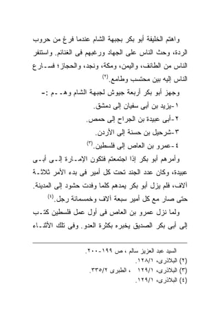 ‫ﻭﺍﻫﺘﻡ ﺍﻟﺨﻠﻴﻔﺔ ﺃﺒﻭ ﺒﻜﺭ ﺒﺠﺒﻬﺔ ﺍﻟﺸﺎﻡ ﻋﻨﺩﻤﺎ ﻓﺭﻍ ﻤﻥ ﺤﺭﻭﺏ‬
‫ﺍﻟﺭﺩﺓ، ﻭﺤﺙ ﺍﻟﻨﺎﺱ ﻋﻠﻰ ﺍﻟﺠﻬﺎﺩ ﻭﺭﻏﺒﻬﻡ ﻓﻰ ﺍﻟﻐﻨﺎﺌﻡ. ﻭﺍﺴﺘﻨﻔﺭ‬
‫ﺍﻟﻨﺎﺱ ﻤﻥ ﺍﻟﻁﺎﺌﻑ، ﻭﺍﻟﻴﻤﻥ، ﻭﻤﻜﺔ، ﻭﻨﺠﺩ، ﻭﺍﻟﺤﺠﺎﺯ؛ ﻓﺴـﺎﺭﻉ‬
                                ‫) ٢(‬
                                       ‫ﺍﻟﻨﺎﺱ ﺇﻟﻴﻪ ﺒﻴﻥ ﻤﺤﺘﺴﺏ ﻭﻁﺎﻤﻊ.‬
  ‫ﻭﺠﻬﺯ ﺃﺒﻭ ﺒﻜﺭ ﺃﺭﺒﻌﺔ ﺠﻴﻭﺵ ﻟﺠﺒﻬﺔ ﺍﻟﺸﺎﻡ ﻭﻫــﻡ :-‬
                             ‫١-ﻴﺯﻴﺩ ﺒﻥ ﺃﺒﻰ ﺴﻔﻴﺎﻥ ﺇﻟﻰ ﺩﻤﺸﻕ.‬
                     ‫٢-ﺃﺒﻰ ﻋﺒﻴﺩﺓ ﺒﻥ ﺍﻟﺠﺭﺍﺡ ﺇﻟﻰ ﺤﻤﺹ.‬
                             ‫٣-ﺸﺭﺤﻴل ﺒﻥ ﺤﺴﻨﺔ ﺇﻟﻰ ﺍﻷﺭﺩﻥ.‬
                      ‫) ٣(‬
                             ‫٤-ﻋﻤﺭﻭ ﺒﻥ ﺍﻟﻌﺎﺹ ﺇﻟﻰ ﻓﻠﺴﻁﻴﻥ.‬
‫ﻭﺃﻤﺭﻫﻡ ﺃﺒﻭ ﺒﻜﺭ ﺇﺫﺍ ﺍﺠﺘﻤﻌﺘﻡ ﻓﺘﻜﻭﻥ ﺍﻹﻤـﺎﺭﺓ ﺇﻟـﻰ ﺃﺒـﻰ‬
‫ﻋﺒﻴﺩﺓ، ﻭﻜﺎﻥ ﻋﺩﺩ ﺍﻟﺠﻨﺩ ﺘﺤﺕ ﻜل ﺃﻤﻴﺭ ﻓﻰ ﺒﺩﺀ ﺍﻷﻤﺭ ﺜﻼﺜـﺔ‬
‫ﺁﻻﻑ، ﻓﻠﻡ ﻴﺯل ﺃﺒﻭ ﺒﻜﺭ ﻴﻤﺩﻫﻡ ﻜﻠﻤﺎ ﻭﻓﺩﺕ ﺤﺸﻭﺩ ﺇﻟﻰ ﺍﻟﻤﺩﻴﻨﺔ.‬
     ‫) ٤(‬
            ‫ﺤﺘﻰ ﺼﺎﺭ ﻤﻊ ﻜل ﺃﻤﻴﺭ ﺴﺒﻌﺔ ﺁﻻﻑ ﻭﺨﻤﺴﻤﺎﺌﺔ ﺭﺠل.‬
‫ﻭﻟﻤﺎ ﻨﺯل ﻋﻤﺭﻭ ﺒﻥ ﺍﻟﻌﺎﺹ ﻓﻰ ﺃﻭل ﻋﻤل ﻓﻠﺴﻁﻴﻥ ﻜﺘـﺏ‬
‫ﺇﻟﻰ ﺃﺒﻰ ﺒﻜﺭ ﺍﻟﺼﺩﻴﻕ ﻴﺨﺒﺭﻩ ﺒﻜﺜﺭﺓ ﺍﻟﻌﺩﻭ. ﻭﻓﻰ ﺘﻠﻙ ﺍﻷﺜﻨـﺎﺀ‬


                     ‫ﺍﻟﻌﺯﻴﺯ ﺴﺎﻟﻡ ، ﺹ ٩٩١-٠٠٢.‬          ‫ﺍﻟﺴﻴﺩ ﻋﺒﺩ‬
                                       ‫١/٨٢١.‬          ‫)٢( ﺍﻟﺒﻼﺫﺭﻯ،‬
                       ‫١/٩٢١ ، ﺍﻟﻁﺒﺭﻯ ٢/٥٣٣.‬           ‫)٣( ﺍﻟﺒﻼﺫﺭﻯ،‬
                                       ‫١/٩٢١.‬          ‫)٤( ﺍﻟﺒﻼﺫﺭﻯ،‬
 