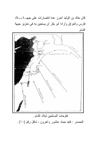 ‫ﻜﺎﻥ ﺨﺎﻟﺩ ﺒﻥ ﺍﻟﻭﻟﻴﺩ ﺃﺤﺭﺯ ﻋﺩﺓ ﺍﻨﺘﺼﺎﺭﺍﺕ ﻋﻠﻰ ﺠﺒﻬـﺔ ﺒـﻼﺩ‬
‫ﻓﺎﺭﺱ ﻭﺍﻟﻌﺭﺍﻕ ﻭﺃﺭﺍﺩﺍ ﺃﺒﻭ ﺒﻜﺭ ﺃﻥ ﻴﺴﺘﻌﻴﻥ ﺒﻪ ﻓﻰ ﺘﻌﺯﻴﺯ ﺠﺒﻬﺔ‬
                                                ‫ﺍﻟﺸﺎﻡ.‬




             ‫ﻓﺘﻭﺤﺎﺕ ﺍﻟﻤﺴﻠﻤﻴﻥ ﻟﺒﻼﺩ ﺍﻟﺸﺎﻡ .‬
 ‫ﺍﻟﻤﺼﺩﺭ : ﻓﺎﻴﺩ ﺤﻤﺎﺩ ﻋﺎﺸﻭﺭ ﻭﺁﺨﺭﻭﻥ ، ﺸﻜل ﺭﻗﻡ )٠١( .‬
 