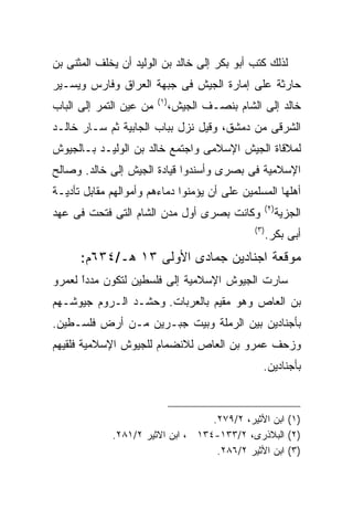 ‫ﻟﺫﻟﻙ ﻜﺘﺏ ﺃﺒﻭ ﺒﻜﺭ ﺇﻟﻰ ﺨﺎﻟﺩ ﺒﻥ ﺍﻟﻭﻟﻴﺩ ﺃﻥ ﻴﺨﻠﻑ ﺍﻟﻤﺜﻨﻰ ﺒﻥ‬
‫ﺤﺎﺭﺜﺔ ﻋﻠﻰ ﺇﻤﺎﺭﺓ ﺍﻟﺠﻴﺵ ﻓﻰ ﺠﺒﻬﺔ ﺍﻟﻌﺭﺍﻕ ﻭﻓﺎﺭﺱ ﻭﻴﺴـﻴﺭ‬
                         ‫) ١(‬
‫ﻤﻥ ﻋﻴﻥ ﺍﻟﺘﻤﺭ ﺇﻟﻰ ﺍﻟﺒﺎﺏ‬          ‫ﺨﺎﻟﺩ ﺇﻟﻰ ﺍﻟﺸﺎﻡ ﺒﻨﺼـﻑ ﺍﻟﺠﻴﺵ،‬
‫ﺍﻟﺸﺭﻗﻰ ﻤﻥ ﺩﻤﺸﻕ، ﻭﻗﻴل ﻨﺯل ﺒﺒﺎﺏ ﺍﻟﺠﺎﺒﻴﺔ ﺜﻡ ﺴـﺎﺭ ﺨﺎﻟـﺩ‬
‫ﻟﻤﻼﻗﺎﺓ ﺍﻟﺠﻴﺵ ﺍﻹﺴﻼﻤﻰ ﻭﺍﺠﺘﻤﻊ ﺨﺎﻟﺩ ﺒﻥ ﺍﻟﻭﻟﻴـﺩ ﺒـﺎﻟﺠﻴﻭﺵ‬
‫ﺍﻹﺴﻼﻤﻴﺔ ﻓﻰ ﺒﺼﺭﻯ ﻭﺃﺴﻨﺩﻭﺍ ﻗﻴﺎﺩﺓ ﺍﻟﺠﻴﺵ ﺇﻟﻰ ﺨﺎﻟﺩ. ﻭﺼﺎﻟﺢ‬
‫ﺃﻫﻠﻬﺎ ﺍﻟﻤﺴﻠﻤﻴﻥ ﻋﻠﻰ ﺃﻥ ﻴﺅﻤﻨﻭﺍ ﺩﻤﺎﺀﻫﻡ ﻭﺃﻤﻭﺍﻟﻬﻡ ﻤﻘﺎﺒل ﺘﺄﺩﻴـﺔ‬
                                                        ‫) ٢(‬
‫ﻭﻜﺎﻨﺕ ﺒﺼﺭﻯ ﺃﻭل ﻤﺩﻥ ﺍﻟﺸﺎﻡ ﺍﻟﺘﻰ ﻓﺘﺤﺕ ﻓﻰ ﻋﻬﺩ‬                      ‫ﺍﻟﺠﺯﻴﺔ‬
                                                 ‫) ٣(‬
                                                        ‫ﺃﺒﻰ ﺒﻜﺭ.‬
      ‫ﻤﻭﻗﻌﺔ ﺍﺠﻨﺎﺩﻴﻥ ﺠﻤﺎﺩﻯ ﺍﻷﻭﻟﻰ ٣١ ﻫـ/٤٣٦ﻡ:‬
‫ﺴﺎﺭﺕ ﺍﻟﺠﻴﻭﺵ ﺍﻹﺴﻼﻤﻴﺔ ﺇﻟﻰ ﻓﻠﺴﻁﻴﻥ ﻟﺘﻜﻭﻥ ﻤﺩﺩﺍ ﻟﻌﻤﺭﻭ‬
      ‫ﹰ‬
      ‫ً‬
‫ﺒﻥ ﺍﻟﻌﺎﺹ ﻭﻫﻭ ﻤﻘﻴﻡ ﺒﺎﻟﻌﺭﺒﺎﺕ. ﻭﺤﺸـﺩ ﺍﻟـﺭﻭﻡ ﺠﻴﻭﺸـﻬﻡ‬
‫ﺒﺄﺠﻨﺎﺩﻴﻥ ﺒﻴﻥ ﺍﻟﺭﻤﻠﺔ ﻭﺒﻴﺕ ﺠﺒـﺭﻴﻥ ﻤـﻥ ﺃﺭﺽ ﻓﻠﺴـﻁﻴﻥ.‬
‫ﻭﺯﺤﻑ ﻋﻤﺭﻭ ﺒﻥ ﺍﻟﻌﺎﺹ ﻟﻼﻨﻀﻤﺎﻡ ﻟﻠﺠﻴﻭﺵ ﺍﻹﺴﻼﻤﻴﺔ ﻓﻠﻘﻴﻬﻡ‬
                                                    ‫ﺒﺄﺠﻨﺎﺩﻴﻥ.‬



                                   ‫)١( ﺍﺒﻥ ﺍﻷﺜﻴﺭ، ٢/٩٧٢.‬
             ‫)٢( ﺍﻟﺒﻼﺫﺭﻯ، ٢/٣٣١-٤٣١ ، ﺍﺒﻥ ﺍﻻﺜﻴﺭ ٢/١٨٢.‬
                                    ‫)٣( ﺍﺒﻥ ﺍﻷﺜﻴﺭ ٢/٦٨٢.‬
 