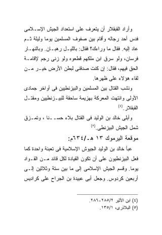 ‫ﻭﺃﺭﺍﺩ ﺍﻟﻘﺒﻘﻼﺭ ﺃﻥ ﻴﺘﻌﺭﻑ ﻋﻠﻰ ﺍﺴﺘﻌﺩﺍﺩ ﺍﻟﺠﻴﺵ ﺍﻹﺴـﻼﻤﻰ‬
‫ﻓﺩﺱ ﺃﺤﺩ ﺭﺠﺎﻟﻪ ﻭﺃﻗﺎﻡ ﺒﻴﻥ ﺼﻔﻭﻑ ﺍﻟﻤﺴﻠﻤﻴﻥ ﻴﻭﻤﺎ ﻭﻟﻴﻠﺔ ﺜـﻡ‬
‫ﻋﺎﺩ ﺇﻟﻴﻪ. ﻓﻘﺎل ﻤﺎ ﻭﺭﺍﺀﻙ؟ ﻓﻘﺎل: ﺒﺎﻟﻠﻴـل ﺭﻫﺒـﺎﻥ. ﻭﺒﺎﻟﻨﻬـﺎﺭ‬
‫ﻓﺭﺴﺎﻥ، ﻭﻟﻭ ﺴﺭﻕ ﺍﺒﻥ ﻤﻠﻜﻬﻡ ﻗﻁﻌﻭﻩ ﻭﻟﻭ ﺯﻨﻰ ﺭﺠﻡ ﻹﻗﺎﻤـﺔ‬
‫ﺍﻟﺤﻕ ﻓﻴﻬﻡ، ﻓﻘﺎل: ﺇﻥ ﻜﻨﺕ ﺼﺩﻗﻨﻰ ﻟﺒﻁﻥ ﺍﻷﺭﺽ ﺨﻴـﺭ ﻤـﻥ‬
                                 ‫ﻟﻘﺎﺀ ﻫﺅﻻﺀ ﻋﻠﻰ ﻅﻬﺭﻫﺎ.‬
‫ﻭﻨﺸﺏ ﺍﻟﻘﺘﺎل ﺒﻴﻥ ﺍﻟﻤﺴﻠﻤﻴﻥ ﻭﺍﻟﺒﻴﺯﻨﻁﻴﻴﻥ ﻓﻰ ﺃﻭﺍﺨﺭ ﺠﻤﺎﺩﻯ‬
‫ﺍﻷﻭﻟﻰ ﻭﺍﻨﺘﻬﺕ ﺍﻟﻤﻌﺭﻜﺔ ﺒﻬﺯﻴﻤﺔ ﺴﺎﺤﻘﺔ ﻟﻠﺒﻴـﺯﻨﻁﻴﻴﻥ ﻭﻤﻘﺘـل‬
                                                 ‫) ٤(‬
                                                        ‫ﺍﻟﻘﺒﻘﻼﺭ.‬
‫ﻭﺃﺒﻠﻰ ﺨﺎﻟﺩ ﺒﻥ ﺍﻟﻭﻟﻴﺩ ﻓﻰ ﺍﻟﻘﺘﺎل ﺒﻼﺀ ﺤﺴــﻨﺎ ، ﻭﺘﻤـﺯﻕ‬
                                ‫) ٥(‬
                                       ‫ﺸﻤل ﺍﻟﺠﻴﺵ ﺍﻟﺒﻴﺯﻨﻁﻰ.‬
                     ‫ﻤﻭﻗﻌﺔ ﺍﻟﻴﺭﻤﻭﻙ ٣١ ﻫـ/٤٣٦ﻡ:‬
‫ﻋﺒﺄ ﺨﺎﻟﺩ ﺒﻥ ﺍﻟﻭﻟﻴﺩ ﺍﻟﺠﻴﻭﺵ ﺍﻹﺴﻼﻤﻴﺔ ﻓﻰ ﺘﻌﺒﺌﺔ ﻭﺍﺤﺩﺓ ﻜﻤﺎ‬
‫ﻓﻌل ﺍﻟﺒﻴﺯﻨﻁﻴﻭﻥ ﻋﻠﻰ ﺃﻥ ﺘﻜﻭﻥ ﺍﻟﻘﻴﺎﺩﺓ ﻟﻜل ﻗﺎﺌﺩ ﻤـﻥ ﺍﻟﻘـﻭﺍﺩ‬
‫ﻴﻭﻤﺎ. ﻭﻗﺴﻡ ﺍﻟﺠﻴﺵ ﺍﻹﺴﻼﻤﻰ ﺇﻟﻰ ﻤﺎ ﺒﻴﻥ ﺴﺘﺔ ﻭﺜﻼﺜﻴﻥ ﺇﻟـﻰ‬
‫ﺃﺭﺒﻌﻴﻥ ﻜﺭﺩﻭﺱ. ﻭﺠﻌل ﺃﺒﻰ ﻋﺒﻴﺩﺓ ﺒﻥ ﺍﻟﺠﺭﺍﺡ ﻋﻠﻰ ﻜﺭﺍﺩﻴﺱ‬


                               ‫)٤( ﺍﺒﻥ ﺍﻷﺜﻴﺭ ٢/٥٨٢-٦٨٢.‬
                                   ‫)٥( ﺍﻟﺒﻼﺫﺭﻯ، ١/٥٣١.‬
 