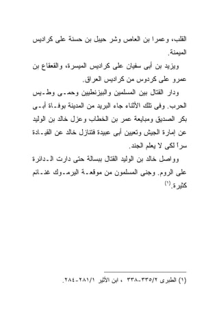 ‫ﺍﻟﻘﻠﺏ، ﻭﻋﻤﺭﺍ ﺒﻥ ﺍﻟﻌﺎﺹ ﻭﺸﺭ ﺤﻴﺒل ﺒﻥ ﺤﺴﻨﺔ ﻋﻠﻰ ﻜﺭﺍﺩﻴﺱ‬
                                                ‫ﺍﻟﻤﻴﻤﻨﺔ.‬
‫ﻭﻴﺯﻴﺩ ﺒﻥ ﺃﺒﻰ ﺴﻔﻴﺎﻥ ﻋﻠﻰ ﻜﺭﺍﺩﻴﺱ ﺍﻟﻤﻴﺴﺭﺓ، ﻭﺍﻟﻘﻌﻘﺎﻉ ﺒﻥ‬
                 ‫ﻋﻤﺭﻭ ﻋﻠﻰ ﻜﺭﺩﻭﺱ ﻤﻥ ﻜﺭﺍﺩﻴﺱ ﺍﻟﻌﺭﺍﻕ.‬
‫ﻭﺩﺍﺭ ﺍﻟﻘﺘﺎل ﺒﻴﻥ ﺍﻟﻤﺴﻠﻤﻴﻥ ﻭﺍﻟﺒﻴﺯﻨﻁﻴﻴﻥ ﻭﺤﻤـﻰ ﻭﻁـﻴﺱ‬
‫ﺍﻟﺤﺭﺏ. ﻭﻓﻰ ﺘﻠﻙ ﺍﻷﺜﻨﺎﺀ ﺠﺎﺀ ﺍﻟﺒﺭﻴﺩ ﻤﻥ ﺍﻟﻤﺩﻴﻨﺔ ﺒﻭﻓـﺎﺓ ﺃﺒـﻰ‬
‫ﺒﻜﺭ ﺍﻟﺼﺩﻴﻕ ﻭﻤﺒﺎﻴﻌﺔ ﻋﻤﺭ ﺒﻥ ﺍﻟﺨﻁﺎﺏ ﻭﻋﺯل ﺨﺎﻟﺩ ﺒﻥ ﺍﻟﻭﻟﻴﺩ‬
‫ﻋﻥ ﺇﻤﺎﺭﺓ ﺍﻟﺠﻴﺵ ﻭﺘﻌﻴﻴﻥ ﺃﺒﻰ ﻋﺒﻴﺩﺓ ﻓﺘﻨﺎﺯل ﺨﺎﻟﺩ ﻋﻥ ﺍﻟﻘﻴـﺎﺩﺓ‬
                                  ‫ﺴﺭﺍ ﻟﻜﻰ ﻻ ﻴﻌﻠﻡ ﺍﻟﺠﻨﺩ.‬
                                                    ‫ﹰ‬
                                                    ‫ً‬
‫ﻭﻭﺍﺼل ﺨﺎﻟﺩ ﺒﻥ ﺍﻟﻭﻟﻴﺩ ﺍﻟﻘﺘﺎل ﺒﺒﺴﺎﻟﺔ ﺤﺘﻰ ﺩﺍﺭﺕ ﺍﻟـﺩﺍﺌﺭﺓ‬
‫ﻋﻠﻰ ﺍﻟﺭﻭﻡ. ﻭﺠﻨﻰ ﺍﻟﻤﺴﻠﻤﻭﻥ ﻤﻥ ﻤﻭﻗﻌـﺔ ﺍﻟﻴﺭﻤـﻭﻙ ﻏﻨـﺎﺌﻡ‬
                                               ‫) ١(‬
                                                  ‫ﻜﺜﻴﺭﺓ.‬




          ‫)١( ﺍﻟﻁﺒﺭﻯ ٢/٥٣٣-٨٣٣ ، ﺍﺒﻥ ﺍﻷﺜﻴﺭ ١/١٨٢-٤٨٢.‬
 