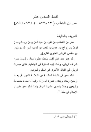 ‫ﺍﻟﻔﺼل ﺍﻟﺴﺎﺩﺱ ﻋﺸﺭ‬
‫ﻋﻤﺭ ﺒﻥ ﺍﻟﺨﻁﺎﺏ ) ٣١-٣٢ﻫـ / ٤٣٦-٤٤٦ﻡ(‬


                                    ‫ﺍﻟﺘﻌﺭﻴﻑ ﺒﺎﻟﺨﻠﻴﻔﺔ‬
‫ﻋﻤﺭ ﺒﻥ ﺍﻟﺨﻁﺎﺏ ﺒﻥ ﻨﻔﻴل ﺒﻥ ﻋﺒﺩ ﺍﻟﻌﺯﻯ ﺒﻥ ﺭﺒـﺎﺡ ﺒـﻥ‬
‫ﻗﺭﻁ ﺒﻥ ﺯﺭﺍﺡ ﺒﻥ ﻋﺩﻯ ﺒﻥ ﻜﻌﺏ ﺒﻥ ﻟﺅﻯ، ﺃﻤﻴﺭ ﺍﻟﻤـﺅﻤﻨﻴﻥ،‬
                      ‫ﺃﺒﻭ ﺤﻔﺹ ﺍﻟﻘﺭﺸﻰ ﺍﻟﻌﺩﻭﻯ ﺍﻟﻔﺎﺭﻭﻕ.‬
‫ﻭﻟﺩ ﻋﻤﺭ ﺒﻌﺩ ﻋﺎﻡ ﺍﻟﻔﻴل ﺒﺜﻼﺙ ﻋﺸﺭﺓ ﺴﻨﺔ، ﻭﻜـﺎﻥ ﻤـﻥ‬
‫ﺃﺸﺭﺍﻑ ﻗﺭﻴﺵ، ﻭﺃﺴﻨﺩ ﺇﻟﻴﻪ ﺍﻟﺴﻔﺎﺭﺓ ﻓﻰ ﺍﻟﺠﺎﻫﻠﻴﺔ. ﻓﻜﺎﻥ ﻤﺒﻌﻭﺙ‬
              ‫ﻗﺭﻴﺵ ﺇﻟﻰ ﺍﻟﻘﺒﺎﺌل ﺍﻷﺨﺭﻯ ﻓﻰ ﺍﻟﺴﻠﻡ ﻭﺍﻟﺤﺭﺏ.‬
‫ﺃﺴﻠﻡ ﻋﻤﺭ ﻓﻰ ﺍﻟﺴﻨﺔ ﺍﻟﺴﺎﺩﺴﺔ ﻤﻥ ﺍﻟﺒﻌﺜـﺔ ﺍﻟﻨﺒﻭﻴـﺔ. ﺒﻌـﺩ‬
‫ﺃﺭﺒﻌﻴﻥ ﺭﺠﻼ ﻭﺇﺤﺩﻯ ﻋﺸﺭﺓ ﺍﻤـﺭﺃﺓ، ﻭﻗﻴـل: ﺒﻌـﺩ ﺨﻤﺴـﺔ‬
‫ﻭﺃﺭﺒﻌﻴﻥ ﺭﺠﻼ ﻭﺇﺤﺩﻯ ﻋﺸﺭﺓ ﺍﻤﺭﺃﺓ. ﻭﻟﻤﺎ ﺃﺴﻠﻡ ﻋﻤﺭ ﻅﻬـﺭ‬
                                     ‫) ١(‬
                                            ‫ﺍﻹﺴﻼﻡ ﻓﻰ ﻤﻜﺔ.‬




                                  ‫)١( ﺍﻟﺴﻴﻭﻁﻰ، ﺹ ٩١١.‬
 