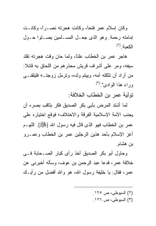 ‫ﻭﻜﺎﻥ ﺇﺴﻼﻡ ﻋﻤﺭ ﻓﺘﺤً، ﻭﻜﺎﻨﺕ ﻫﺠﺭﺘﻪ ﻨﺼـﺭً، ﻭﻜﺎﻨـﺕ‬
        ‫ﺍ‬
        ‫ﹰ‬                  ‫ﺎ‬
                           ‫ﹰ‬
‫ﺇﻤﺎﻤﺘﻪ ﺭﺤﻤﺔ. ﻭﻫﻭ ﺍﻟﺫﻯ ﺠﻌـل ﺍﻟﻤﺴـﻠﻤﻴﻥ ﻴﺼـﻠﻭﺍ ﺤـﻭل‬
                                               ‫) ٢(‬
                                                      ‫ﺍﻟﻜﻌﺒﺔ.‬
‫ﻫﺎﺠﺭ ﻋﻤﺭ ﺒﻥ ﺍﻟﺨﻁﺎﺏ ﻋﻠﻨً، ﻭﻟﻤﺎ ﺤﺎﻥ ﻭﻗﺕ ﻫﺠﺭﺘﻪ ﺘﻘﻠﺩ‬
                         ‫ﺎ‬
                         ‫ﹰ‬
‫ﺴﻴﻔﻪ، ﻭﻤﺭ ﻋﻠﻰ ﺃﺸﺭﺍﻑ ﻗﺭﻴﺵ ﻤﺤﺫﺭﻫﻡ ﻤﻥ ﺍﻟﻠﺤﺎﻕ ﺒﻪ ﻗﺎﺌﻼ:‬
‫ﻤﻥ ﺃﺭﺍﺩ ﺃﻥ ﺘﺜﻜﻠﻪ ﺃﻤﻪ، ﻭﻴﻴﺘﻡ ﻭﻟﺩﻩ، ﻭﺘﺭﻤل ﺯﻭﺠﺘـﻪ ﻓﻠﻴﻠﻘﻨـﻰ‬
                                    ‫) ٣(‬
                                       ‫ﻭﺭﺍﺀ ﻫﺫﺍ ﺍﻟﻭﺍﺩﻯ".‬
                      ‫ﺘﻭﻟﻴﺔ ﻋﻤﺭ ﺒﻥ ﺍﻟﺨﻁﺎﺏ ﺍﻟﺨﻼﻓﺔ:‬
‫ﻟﻤﺎ ﺃﺸﺘﺩ ﺍﻟﻤﺭﺽ ﺒﺄﺒﻰ ﺒﻜﺭ ﺍﻟﺼﺩﻴﻕ ﻓﻜﺭ ﺒﺜﺎﻗﺏ ﺒﺼﺭﻩ ﺃﻥ‬
‫ﻴﺠﻨﺏ ﺍﻷﻤﺔ ﺍﻹﺴﻼﻤﻴﺔ ﺍﻟﻔﺭﻗﺔ ﻭﺍﻻﺨﺘﻼﻑ؛ ﻓﻭﻗﻊ ﺍﺨﺘﻴﺎﺭﻩ ﻋﻠﻰ‬
‫ﻋﻤﺭ ﺒﻥ ﺍﻟﺨﻁﺎﺏ ﻓﻬﻭ ﺍﻟﺫﻯ ﻗﺎل ﻓﻴﻪ ﺭﺴﻭل ﺍﷲ }‪ .{‬ﺍﻟﻠﻬـﻡ‬
‫ﺃﻋﺯ ﺍﻹﺴﻼﻡ ﺒﺄﺤﺩ ﻫﺫﻴﻥ ﺍﻟﺭﺠﻠﻴﻥ ﻋﻤﺭ ﺒﻥ ﺍﻟﺨﻁﺎﺏ ﻭﻋﻤـﺭﻭ‬
                                               ‫ﺒﻥ ﻫﺸﺎﻡ.‬
‫ﻭﺤﺎﻭل ﺃﺒﻭ ﺒﻜﺭ ﺍﻟﺼﺩﻴﻕ ﺃﺨﺫ ﺭﺃﻯ ﻜﺒﺎﺭ ﺍﻟﺼـﺤﺎﺒﺔ ﻓـﻰ‬
‫ﺨﻼﻓﺔ ﻋﻤﺭ، ﻓﺩﻋﺎ ﻋﺒﺩ ﺍﻟﺭﺤﻤﻥ ﺒﻥ ﻋﻭﻑ، ﻭﺴﺄﻟﻪ ﺃﺨﺒﺭﻨﻰ ﻋﻥ‬
‫ﻋﻤﺭ، ﻓﻘﺎل: ﻴﺎ ﺨﻠﻴﻔﺔ ﺭﺴﻭل ﺍﷲ، ﻫﻭ ﻭﺍﷲ ﺃﻓﻀل ﻤﻥ ﺭﺃﻴـﻙ‬


                                  ‫)٢( ﺍﻟﺴﻴﻭﻁﻰ، ﺹ ٥٢١.‬
                                  ‫)٣( ﺍﻟﺴﻴﻭﻁﻰ، ﺹ ٦٢١.‬
 