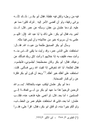 ‫ﻓﻴﻪ ﻤﻥ ﺭﺠل؛ ﻭﻟﻜﻥ ﻓﻴﻪ ﻏﻠﻅﺔ. ﻓﻘﺎل ﺃﺒﻭ ﺒﻜـﺭ: ﺫﻟـﻙ ﻷﻨـﻪ‬
‫ﻴﺭﺍﻨﻰ ﺭﻗﻴﻘﺎ، ﻭﻟﻭ ﺃﻥ ﺃﻓﻀﻰ ﺍﻷﻤﺭ ﺇﻟﻴﻪ . ﻟﺘﺭﻙ ﻜﺜﻴﺭﺍ ﻤﻤﺎ ﻫﻭ‬
‫ﻋﻠﻴﻪ. ﺜﻡ ﺩﻋﺎ ﻋﺜﻤﺎﻥ ﺒﻥ ﻋﻔﺎﻥ: ﻭﺴﺄﻟﻪ ﻋﻥ ﻋﻤﺭ. ﻗﺎل: ﺃﻨـﺕ‬
‫ﺃﺨﺒﺭ ﺒﻪ، ﻓﻘﺎل ﺃﺒﻭ ﺒﻜﺭ: ﻋﻠﻰ ﺫﺍﻙ ﻴﺎ ﺃﺒﺎ ﻋﺒﺩ ﺍﷲ ‪ ‬ﻗﺎل: ﺍﻟﻠﻬـﻡ‬
  ‫ﻋﻠﻤﻰ ﺒﻪ ﺃﻥ ﺴﺭﻴﺭﺘﻪ ﺨﻴﺭ ﻤﻥ ﻋﻼﻨﻴﺘﻪ؛ ﻭﺃﻥ ﻟﻴﺱ ﻓﻴﻨﺎ ﻤﺜﻠﻪ.‬
‫ﻭﺴﺄل ﺃﺒﻭ ﺒﻜﺭ ﺍﻟﺼﺩﻴﻕ ﻁﻠﺤﺔ ﺒﻥ ﻋﺒﻴـﺩ ﺍﷲ. ﻓﻘـﺎل:‬
‫ﺍﺴﺘﺨﻠﻔﺕ ﻋﻠﻰ ﺍﻟﻨﺎﺱ ﻋﻤﺭ، ﻭﻗﺩ ﺭﺃﻴﺕ ﻤﺎ ﻴﻠﻘﻰ ﺍﻟﻨـﺎﺱ ﻤﻨـﻪ‬
‫ﻭﺃﻨﺕ ﻤﻌﻪ، ﻓﻜﻴﻑ ﺒﻪ ﺇﺫﺍ ﺨﻼﺒﻬﻡ ! ﻭﺃﻨﺕ ﻻﻕ ﺭﺒﻙ ﻓﺴﺄﻟﻙ ﻋﻥ‬
‫ﺭﻋﻴﺘﻙ. ﻓﻘﺎل: ﺃﺒﻭ ﺒﻜﺭ ﻭﻜﺎﻥ ﻤﻀﻁﺠﻌﺎ: ﺃﺠﻠﺴﻭﻨﻰ، ﻓﺄﺠﻠﺴﻭﻩ.‬
‫ﻓﻘﺎل ﻟﻁﻠﺤﺔ: ﺃﺒﺎ ﺍﷲ ﺘﺨﻭﻓﻨﻰ ﺇﺫﺍ ﻟﻘﻴﺕ ﺍﷲ ﺭﺒﻰ ﻓﺴﺄﻟﻨﻰ. ﻗﻠﺕ:‬
                           ‫) ١(‬
‫ﻭﺒﻌﺩ ﺃﻥ ﻜﻭﻥ ﺃﺒﻭ ﺒﻜﺭ ﻓﻜﺭﺓ‬          ‫ﺍﺴﺘﺨﻠﻑ ﻋﻠﻰ ﺃﻫﻠﻙ ﺨﻴﺭ ﺃﻫﻠﻙ.‬
                                       ‫ﻋﻥ ﺭﺃﻯ ﻜﺒﺎﺭ ﺍﻟﺼﺤﺎﺒﺔ.‬
‫ﺩﻋﺎ ﺃﺒﻭ ﺒﻜﺭ ﻋﺜﻤﺎﻥ ﻟﻴﻜﺘﺏ ﻋﻬﺩﻩ ﺒﺎﻟﺨﻼﻓﺔ: "ﺒﺴـﻡ ﺍﷲ‬
‫ﺍﻟﺭﺤﻤﻥ ﺍﻟﺭﺤﻴﻡ" ﻫﺫﺍ ﻤﺎ ﻋﻬﺩ ﺃﺒﻭ ﺒﻜﺭ ﺒﻥ ﺃﺒـﻰ ﻗﺤﺎﻓـﺔ ﺇﻟـﻰ‬
‫ﺍﻟﻤﺴﻠﻤﻴﻥ ؛ ﺃﻤﺎ ﺒﻌﺩ: ﻗﺎل: ﺜﻡ ﺃﻏﻤﻰ ﻋﻠﻴﻪ ﻓﺫﻫﺏ ﻋﻨﻪ، ﻓﻜﺘـﺏ‬
‫ﻋﺜﻤﺎﻥ: ﺃﻤﺎ ﺒﻌﺩ، ﻓﺈﻨﻰ ﻗﺩ ﺍﺴﺘﺨﻠﻔﺕ ﻋﻠﻴﻜﻡ ﻋﻤﺭ ﺒﻥ ﺍﻟﺨﻁـﺎﺏ،‬
‫ﻭﻟﻡ ﺃﻟﻜﻡ ﺨﻴﺭﺍ ﻤﻨﻪ، ﺜﻡ ﺃﻓﺎﻕ ﺍﺒﻭ ﺒﻜﺭ، ﻓﻘﺎل: ﺍﻗﺭﺃ ﻋﻠﻰ، ﻓﻘـﺭﺃ‬
                                            ‫ﹰ‬
                                            ‫ً‬


                   ‫)١( ﺍﻟﻁﺒﺭﻯ ٢/ ٥٥٣ ، ﺃﺒﻥ ﺍﻷﺜﻴﺭ ٢/٢٩٢.‬
 