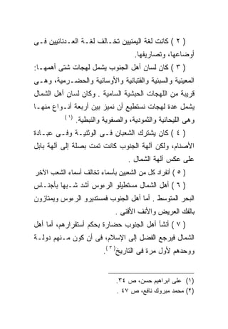 ‫) ٢ ( ﻜﺎﻨﺕ ﻟﻐﺔ ﺍﻟﻴﻤﻨﻴﻴﻥ ﺘﺨـﺎﻟﻑ ﻟﻐـﺔ ﺍﻟﻌـﺩﻨﺎﻨﻴﻴﻥ ﻓـﻰ‬
                                       ‫ﺃﻭﻀﺎﻋﻬﺎ، ﻭﺘﺼﺎﺭﻴﻔﻬﺎ.‬
‫) ٣ ( ﻜﺎﻥ ﻟﺴﺎﻥ ﺃﻫل ﺍﻟﺠﻨﻭﺏ ﻴﺸﻤل ﻟﻬﺠﺎﺕ ﺸﺘﻰ ﺃﻫﻤﻬـﺎ:‬
‫ﺍﻟﻤﻌﻴﻨﻴﺔ ﻭﺍﻟﺴﺒﺌﻴﺔ ﻭﺍﻟﻘﺘﺒﺎﺌﻴﺔ ﻭﺍﻷﻭﺴﺎﻨﻴﺔ ﻭﺍﻟﺤﻀـﺭﻤﻴﺔ، ﻭﻫـﻰ‬
‫ﻗﺭﻴﺒﺔ ﻤﻥ ﺍﻟﻠﻬﺠﺎﺕ ﺍﻟﺤﺒﺸﻴﺔ ﺍﻟﺴﺎﻤﻴﺔ . ﻭﻜﺎﻥ ﻟﺴﺎﻥ ﺃﻫل ﺍﻟﺸﻤﺎل‬
‫ﻴﺸﻤل ﻋﺩﺓ ﻟﻬﺠﺎﺕ ﻨﺴﺘﻁﻴﻊ ﺃﻥ ﻨﻤﻴﺯ ﺒﻴﻥ ﺃﺭﺒﻌﺔ ﺃﻨـﻭﺍﻉ ﻤﻨﻬـﺎ‬
           ‫)١ (‬
                  ‫ﻭﻫﻰ ﺍﻟﻠﻴﺤﺎﻨﻴﺔ ﻭﺍﻟﺜﻤﻭﺩﻴﺔ، ﻭﺍﻟﺼﻔﻭﻴﺔ ﻭﺍﻟﻨﺒﻁﻴﺔ.‬
‫) ٤ ( ﻜﺎﻥ ﻴﺸﺘﺭﻙ ﺍﻟﺸﻌﺒﺎﻥ ﻓـﻰ ﺍﻟﻭﺜﻨﻴـﺔ ﻭﻓـﻰ ﻋﺒـﺎﺩﺓ‬
‫ﺍﻷﺼﻨﺎﻡ، ﻭﻟﻜﻥ ﺁﻟﻬﺔ ﺍﻟﺠﻨﻭﺏ ﻜﺎﻨﺕ ﺘﻤﺕ ﺒﺼﻠﺔ ﺇﻟﻰ ﺁﻟﻬﺔ ﺒﺎﺒل‬
                                     ‫ﻋﻠﻰ ﻋﻜﺱ ﺁﻟﻬﺔ ﺍﻟﺸﻤﺎل .‬
‫) ٥ ( ﺃﻨﻔﺭﺍﺩ ﻜل ﻤﻥ ﺍﻟﺸﻌﺒﻴﻥ ﺒﺄﺴﻤﺎﺀ ﺘﺨﺎﻟﻑ ﺃﺴﻤﺎﺀ ﺍﻟﺸﻌﺏ ﺍﻵﺨﺭ‬
‫) ٦ ( ﺃﻫل ﺍﻟﺸﻤﺎل ﻤﺴﺘﻁﻴﻠﻭ ﺍﻟﺭﺀﻭﺱ ﺃﺸﺩ ﺸـﺒﻬﺎ ﺒﺄﺠﻨـﺎﺱ‬
‫ﺍﻟﺒﺤﺭ ﺍﻟﻤﺘﻭﺴﻁ . ﺃﻤﺎ ﺃﻫل ﺍﻟﺠﻨﻭﺏ ﻓﻤﺴﺘﺩﻴﺭﻭ ﺍﻟﺭﺀﻭﺱ ﻭﻴﻤﺘﺎﺯﻭﻥ‬
                                ‫ﺒﺎﻟﻔﻙ ﺍﻟﻌﺭﻴﺽ ﻭﺍﻷﻨﻑ ﺍﻷﻗﻨﻰ .‬
‫) ٧ ( ﺃﻨﺸﺄ ﺃﻫل ﺍﻟﺠﻨﻭﺏ ﺤﻀﺎﺭﺓ ﺒﺤﻜﻡ ﺃﺴﺘﻘﺭﺍﺭﻫﻡ، ﺃﻤﺎ ﺃﻫل‬
‫ﺍﻟﺸﻤﺎل ﻓﻴﺭﺠﻊ ﺍﻟﻔﻀل ﺇﻟﻰ ﺍﻹﺴﻼﻡ، ﻓﻰ ﺃﻥ ﻜﻭﻥ ﻤـﻨﻬﻡ ﺩﻭﻟـﺔ‬
                            ‫ﻭﻭﺤﺩﻫﻡ ﻷﻭل ﻤﺭﺓ ﻓﻰ ﺍﻟﺘﺎﺭﻴﺦ) ٣ (.‬


                                ‫)١( ﻋﻠﻰ ﺍﺒﺭﺍﻫﻴﻡ ﺤﺴﻥ، ﺹ ٤٣.‬
                                ‫)٢( ﻤﺤﻤﺩ ﻤﺒﺭﻭﻙ ﻨﺎﻓﻊ، ﺹ ٧٤ .‬
 