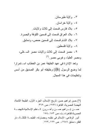 ‫٣- ﻭﻻﻴﺔ ﻁﺒﺭﺴﺘﺎﻥ.‬
                                        ‫٤- ﻭﻻﻴﺔ ﺨﺭﺍﺴﺎﻥ.‬
                ‫٥- ﺒﻼﺩ ﻓﺎﺭﺱ ﻗﺴﻤﺕ ﺇﻟﻰ ﺜﻼﺙ ﻭﻻﻴﺎﺕ.‬
     ‫٦- ﺒﻼﺩ ﺍﻟﻌﺭﺍﻕ ﻗﺴﻤﺕ ﺇﻟﻰ ﻗﺴﻤﻴﻥ ﺍﻟﻜﻭﻓﺔ ﻭﺍﻟﺒﺼﺭﺓ.‬
       ‫٧- ﺒﻼﺩ ﺍﻟﺸﺎﻡ ﻗﺴﻤﺕ ﺇﻟﻰ ﻗﺴﻤﻴﻥ ﺤﻤﺹ، ﻭﺩﻤﺸﻕ.‬
                                         ‫٨- ﻭﻻﻴﺔ ﻓﻠﺴﻁﻴﻥ.‬
    ‫٩- ﻤﺼﺭ ﻗﺴﻤﺕ ﺇﻟﻰ ﺜﻼﺙ ﻭﻻﻴﺎﺕ ﻤﺼﺭ ﺍﻟﺴـﻔﻠﻰ،‬
                             ‫) ٢(‬
                                    ‫ﻭﻤﺼﺭ ﺍﻟﻌﻠﻴﺎ، ﻭﻏﺭﺒﻰ ﻤﺼﺭ.‬
‫ﻭﺘﻌﺩ ﺍﻹﺩﺍﺭﺓ ﻓﻰ ﻋﻬﺩ ﺍﻟﺨﻠﻴﻔﺔ ﻋﻤﺭ ﺒﻥ ﺍﻟﺨﻁﺎﺏ ﺍﺴـﺘﻤﺭﺍﺭﺍ‬
‫ﻟﻤﺎ ﻭﻀﻊ ﺍﻟﺭﺴﻭل }‪ {‬ﻭﺨﻠﻴﻔﺘﻪ ﺃﺒﻭ ﺒﻜﺭ ﺍﻟﺼﺩﻴﻕ ﻤﻥ ﺃﺴﺱ‬
                                      ‫ﻭﺘﻨﻅﻴﻤﺎﺕ ﻓﻰ ﻫﺫﺍ ﺍﻟﻤﺠﺎل.‬




‫)٢( ﺤﺴﻥ ﺇﺒﺭﺍﻫﻴﻡ ﺤﺴﻥ: ﺘﺎﺭﻴﺦ ﺍﻹﺴﻼﻡ، ﺍﻟﺠﺯﺀ ﺍﻷﻭل، ﺍﻟﻁﺒﻌﺔ ﺍﻟﺜﺎﻤﻨﺔ،‬
                       ‫ﺍﻟﻨﻬﻀﺔ ﺍﻟﻤﺼﺭﻴﺔ، ﺍﻟﻘﺎﻫﺭﺓ ٦٩٩١، ﺹ ٩٦٣.‬
‫ـﺔ‬‫ـﺭﻭﻥ: ـﻨﻅﻡ ﺍﻹﺴﻼﻤﻴﺔ،ﺍﻟﻨﻬﻀـ‬
                       ‫ﺍﻟـ‬      ‫ـﻥ ﻭﺁﺨـ‬ ‫ـﻥ ـﺭﺍﻫﻴﻡ ﺤﺴـ‬
                                                  ‫ﺤﺴـ ﺇﺒـ‬
                             ‫ﺍﻟﻤﺼﺭﻴﺔ،ﺍﻟﻘﺎﻫﺭﺓ ﺩ.ﺕ، ﺹ ٣٥١-٤٥١‬
‫ﺃﻨﻭﺭ ﺍﻟﺭﻓﺎﻋﻰ: ﺍﻹﺴﻼﻡ ﻓﻰ ﻨﻅﻤﻪ ﻭﺤﻀﺎﺭﺘﻪ، ﺍﻟﻁﺒﻌـﺔ ﺍﻟﺜﺎﻟﺜـﺔ، ﺩﺍﺭ‬
                            ‫ﺍﻟﻔﻜﺭ، ﺩﻤﺸﻕ ٦٨٩١، ﺹ ٢٢١-٣٢١.‬
 