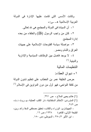 ‫ﻭﻜﺎﻨﺕ ﺍﻷﺴﺱ ﺍﻟﺘﻰ ﻗﺎﻤﺕ ﻋﻠﻴﻬﺎ ﺍﻹﺩﺍﺭﺓ ﻓﻰ ﺍﻟﺩﻭﻟﺔ‬
                                  ‫ﺍﻟﻌﺭﺒﻴﺔ ﺍﻹﺴﻼﻤﻴﺔ ﻫــﻰ:-‬
           ‫١- ﺃﻥ ﺍﻟﺴﻴﺎﺩﺓ ﻓﻰ ﺍﻟﺩﻭﻟﺔ ﻭﺍﻟﻤﺠﺘﻤﻊ ﻫﻰ ﷲ ﺘﻌﺎﻟﻰ.‬
        ‫٢- ﻜﺎﻥ ﻤﻥ ﻭﺍﺠﺏ ﺍﻟﺭﺴﻭل }‪ {‬ﻭﺍﻟﺨﻠﻔﺎﺀ ﻤﻥ ﺒﻌﺩﻩ‬
                                                ‫ﺇﺩﺍﺭﺓ ﺍﻟﻤﺠﺘﻤﻊ.‬
        ‫٣- ﻤﻭﺍﺼﻠﺔ ﺴﻴﺎﺴﺔ ﺍﻟﻔﺘﻭﺤﺎﺕ ﺍﻹﺴﻼﻤﻴﺔ ﻋﻠﻰ ﺠﺒﻬﺎﺕ‬
                                        ‫ﺍﻟﻌﺭﺍﻕ ﻭﺍﻟﺸﺎﻡ ﻭﻤﺼﺭ.‬
        ‫٤- ﻻ ﻴﻭﺠﺩ ﻓﺎﺼل ﺒﻴﻥ ﺍﻟﻭﻅﺎﺌﻑ ﺍﻟﺴﻴﺎﺴﻴﺔ ﻭﺍﻹﺩﺍﺭﻴﺔ‬
                                                    ‫) ١(‬
                                                           ‫ﻭﺍﻟﺩﻴﻨﻴﺔ.‬
                                           ‫ﺍﻟﺘﻨﻅﻴﻤﺎﺕ ﺍﻟﻤﺎﻟﻴﺔ‬
                                         ‫١- ﺩﻴﻭﺍﻥ ﺍﻟﻌﻁﺎﺀ:‬
‫ﺤﺭﺹ ﺍﻟﺨﻠﻴﻔﺔ ﻋﻤﺭ ﺒﻥ ﺍﻟﺨﻁﺎﺏ ﻋﻠﻰ ﺘﻨﻅﻴﻡ ﺸﺌﻭﻥ ﺍﻟﺩﻭﻟﺔ‬
‫) ١(‬
       ‫ﻤﻥ ﻜﺎﻓﺔ ﺍﻟﻨﻭﺍﺤﻰ، ﻓﻬﻭ ﺃﻭل ﻤﻥ ﺩﻭﻥ ﺍﻟﺩﻭﺍﻭﻴﻥ ﻓﻰ ﺍﻹﺴﻼﻡ.‬


                            ‫)١( ﻫﺎﺸﻡ ﻴﺤﻴﻰ ﺍﻟﻤﻼﺡ ، ﺹ ١٩٣.‬
‫)١( ﺍﻟﻤﺎﻭﺭﺩﻯ: ﺍﻷﺤﻜﺎﻡ ﺍﻟﺴﻠﻁﺎﻨﻴﺔ، ﺩﺍﺭ ﺍﻟﻜﺘﺏ ﺍﻟﻌﻤﻠﻴﺔ، ﺒﻴـﺭﻭﺕ ﺩ.ﺕ،‬
                                                      ‫ﺹ ٩٤٢.‬
‫- ﺍﻟﺠﻬﻴﺸﺎﺭﻯ: ﺍﻟﻭﺯﺭﺍﺀ ﻭﺍﻟﻜﺘﺎﺏ، ﺘﺤﻘﻴﻕ ﻤﺼﻁﻔﻰ ﺍﻟﺴﻘﺎ ﻭﺁﺨـﺭﻴﻥ،‬
                     ‫٨٣٩١، ﺹ ٦١.‬           ‫ﺍﻟﻁﺒﻌﺔ ﺍﻷﻭﻟﻰ، ﺍﻟﻘﺎﻫﺭﺓ‬
                  ‫- ﺍﺒﻥ ﺍﻷﺜﻴﺭ ٢/٠٥٣ ، ﺍﻟﺴﻴﻭﻁﻰ، ﺹ ٠٥١.‬
 