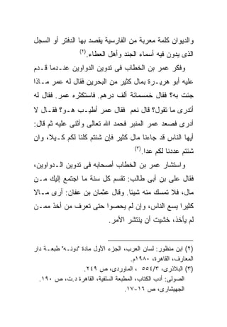 ‫ﻭﺍﻟﺩﻴﻭﺍﻥ ﻜﻠﻤﺔ ﻤﻌﺭﺒﺔ ﻤﻥ ﺍﻟﻔﺎﺭﺴﻴﺔ ﻴﻘﺼﺩ ﺒﻬﺎ ﺍﻟﺩﻓﺘﺭ ﺃﻭ ﺍﻟﺴﺠل‬
                 ‫) ٢(‬
                        ‫ﺍﻟﺫﻯ ﻴﺩﻭﻥ ﻓﻴﻪ ﺃﺴﻤﺎﺀ ﺍﻟﺠﻨﺩ ﻭﺃﻫل ﺍﻟﻌﻁﺎﺀ.‬
‫ﻭﻓﻜﺭ ﻋﻤﺭ ﺒﻥ ﺍﻟﺨﻁﺎﺏ ﻓﻰ ﺘﺩﻭﻴﻥ ﺍﻟﺩﻭﺍﻭﻴﻥ ﻋﻨـﺩﻤﺎ ﻗـﺩﻡ‬
‫ﻋﻠﻴﻪ ﺃﺒﻭ ﻫﺭﻴـﺭﺓ ﺒﻤﺎل ﻜﺜﻴﺭ ﻤﻥ ﺍﻟﺒﺤﺭﻴﻥ ﻓﻘﺎل ﻟﻪ ﻋﻤﺭ ﻤـﺎﺫﺍ‬
‫ﺠﺌﺕ ﺒﻪ؟ ﻓﻘﺎل ﺨﻤﺴﻤﺎﺌﺔ ﺃﻟﻑ ﺩﺭﻫﻡ. ﻓﺎﺴﺘﻜﺜﺭﻩ ﻋﻤﺭ. ﻓﻘﺎل ﻟﻪ‬
‫ﺃﺘﺩﺭﻯ ﻤﺎ ﺘﻘﻭل؟ ﻗﺎل ﻨﻌﻡ‪ ‬ﻓﻘﺎل ﻋﻤﺭ ﺃﻁﻴـﺏ ﻫـﻭ؟ ﻓﻘـﺎل ﻻ‬
‫ﺃﺩﺭﻯ ﻓﺼﻌﺩ ﻋﻤﺭ ﺍﻟﻤﻨﺒﺭ ﻓﺤﻤﺩ ﺍﷲ ﺘﻌﺎﻟﻰ ﻭﺃﺜﻨﻰ ﻋﻠﻴﻪ ﺜﻡ ﻗﺎل:‬
‫ﺃﻴﻬﺎ ﺍﻟﻨﺎﺱ ﻗﺩ ﺠﺎﺀﻨﺎ ﻤﺎل ﻜﺜﻴﺭ ﻓﺈﻥ ﺸﺌﺘﻡ ﻜﻠﻨﺎ ﻟﻜﻡ ﻜـﻴﻼ، ﻭﺍﻥ‬
                                         ‫) ٣(‬
                                                ‫ﺸﺌﺘﻡ ﻋﺩﺩﻨﺎ ﻟﻜﻡ ﻋﺩﺍ.‬
‫ﻭﺍﺴﺘﺸﺎﺭ ﻋﻤﺭ ﺒﻥ ﺍﻟﺨﻁﺎﺏ ﺃﺼﺤﺎﺒﻪ ﻓﻰ ﺘﺩﻭﻴﻥ ﺍﻟـﺩﻭﺍﻭﻴﻥ،‬
‫ﻓﻘﺎل ﻋﻠﻰ ﺒﻥ ﺃﺒﻰ ﻁﺎﻟﺏ: ﺘﻘﺴﻡ ﻜل ﺴﻨﺔ ﻤﺎ ﺍﺠﺘﻤﻊ ﺇﻟﻴﻙ ﻤـﻥ‬
‫ﻤﺎل، ﻓﻼ ﺘﻤﺴﻙ ﻤﻨﻪ ﺸﻴﺌﺎ. ﻭﻗﺎل ﻋﺜﻤﺎﻥ ﺒﻥ ﻋﻔﺎﻥ: ﺃﺭﻯ ﻤـﺎﻻ‬
‫ﻜﺜﻴﺭﺍ ﻴﺴﻊ ﺍﻟﻨﺎﺱ، ﻭﺇﻥ ﻟﻡ ﻴﺤﺼﻭﺍ ﺤﺘﻰ ﺘﻌﺭﻑ ﻤﻥ ﺃﺨﺫ ﻤﻤـﻥ‬
                               ‫ﻟﻡ ﻴﺄﺨﺫ، ﺨﺸﻴﺕ ﺃﻥ ﻴﻨﺘﺸﺭ ﺍﻷﻤﺭ.‬


‫)٢( ﺍﺒﻥ ﻤﻨﻅﻭﺭ: ﻟﺴﺎﻥ ﺍﻟﻌﺭﺏ، ﺍﻟﺠﺯﺀ ﺍﻷﻭل ﻤﺎﺩﺓ "ﺩﻭﻨـﻪ" ﻁﺒﻌـﺔ ﺩﺍﺭ‬
                                     ‫ﺍﻟﻤﻌﺎﺭﻑ، ﺍﻟﻘﺎﻫﺭﺓ، ٠٨٩١ﻡ.‬
                   ‫)٣( ﺍﻟﺒﻼﺫﺭﻯ، ٣/٤٥٥ ، ﺍﻟﻤﺎﻭﺭﺩﻯ، ﺹ ٩٤٢.‬
  ‫ﺍﻟﺼﻭﻟﻰ: ﺃﺩﺏ ﺍﻟﻜﺘﺎﺏ، ﺍﻟﻤﻁﺒﻌﺔ ﺍﻟﺴﻠﻔﻴﺔ، ﺍﻟﻘﺎﻫﺭﺓ ﺩ.ﺕ، ﺹ ٠٩١.‬
                                  ‫ﺍﻟﺠﻬﻴﺸﺎﺭﻯ، ﺹ ٦١-٧١.‬
 