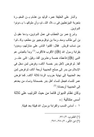 ‫ﻭﺃﺸﺎﺭ ﻋﻠﻰ ﺍﻟﺨﻠﻴﻔﺔ ﻋﻤﺭ، ﺍﻟﻭﻟﻴﺩ ﺒﻥ ﻫﺸﺎﻡ ﺒـﻥ ﺍﻟﻤﻐﻴـﺭﺓ‬
‫ﺒﺘﺠﺭﺒﺔ ﺍﻟﺒﻴﺯﻨﻁﻴﻴﻥ ﻓﻰ ﺒـﻼﺩ ﺍﻟﺸـﺎﻡ، ﻭﺃﻥ ﻤﻠﻭﻜﻬـﺎ ﻴـﺩﻭﻨﻭﺍ‬
                                                         ‫ﺍﻟﺩﻭﺍﻭﻴﻥ.‬
‫ﻭﺸﺭﻉ ﻋﻤﺭ ﺒﻥ ﺍﻟﺨﻁﺎﺏ ﻓﻰ ﻋﻤل ﺍﻟﺩﻭﺍﻭﻴﻥ، ﻭﺩﻋﺎ ﻋﻘﻴـل‬
‫ﺒﻥ ﺃﺒﻰ ﻁﺎﻟﺏ ﻭﻤﺨـﺭﻤﺔ ﺒﻥ ﻨﻭﻓل،ﻭﺠﺒﻴﺭ ﺒﻥ ﻤﻁﻌﻡ، ﻭﻜـﺎﻨﻭﺍ‬
‫ﻤﻥ ﻨﺴﺎﺏ ﻗﺭﻴﺵ. ﻓﻘﺎل: ﺍﻜﺘﺒﻭﺍ ﺍﻟﻨﺎﺱ ﻋﻠﻰ ﻤﻨﺎﺯﻟﻬﻡ، ﻭﺒﺩﺅﻭﺍ‬
‫ﻭﺒﺩﺃ ﺒﺎﻟﻌﺒﺎﺱ ﻋﻡ‬   ‫) ١(‬
                         ‫ﺒﻘﺭﺍﺒﺔ ﺭﺴﻭل ﺍﷲ }‪ {‬ﺍﻷﻗﺭﺏ ﻓﺎﻷﻗﺭﺏ.‬
‫ﺍﻟﻨﺒﻰ }‪ {‬ﻓﺄﻋﻁﺎﻩ ﺨﻤﺴﺔ ﻭﻋﺸﺭﻴﻥ ﺃﻟﻔﺎ، ﻭﻗﻴل: ﺍﺜﻨﻰ ﻋﺸـﺭ‬
‫ﺃﻟﻔﺎ. ﺜﻡ ﻓﺭﺽ ﻷﻫل ﺒﺩﺭ ﺨﻤﺴﺔ ﺁﻻﻑ، ﻭﻓﺭﺽ ﻟﻤﻥ ﺩﺨل ﻓﻰ‬
‫ﺍﻹﺴﻼﻡ ﻤﻥ ﺒﺩﺭ ﺇﻟﻰ ﺼﻠﺢ ﺍﻟﺤﺩﻴﺒﻴﺔ ﺃﺭﺒﻌﺔ ﺁﻻﻑ ﺜﻡ ﻓﺭﺽ ﻟﻤﻥ‬
‫ﺒﻌﺩ ﺍﻟﺤﺩﻴﺒﻴﺔ ﺇﻟﻰ ﻨﻬﺎﻴﺔ ﺤﺭﻭﺏ ﺍﻟﺭﺩﺓ ﺜﻼﺜﺔ ﺁﻻﻑ. ﻜﻤﺎ ﻓﺭﺽ‬
‫ﻋﻤﺭ ﻟﻠﻨﺴﺎﺀ ﻓﺠﻌل ﻟﻨﺴﺎﺀ ﺃﻫل ﺒﺩﺭ ﺨﻤﺴﻤﺎﺌﺔ ﻭﻨﺴﺎﺀ ﻤﻥ ﺒﻌﺩﻫﻡ‬
                                      ‫) ٢(‬
                                             ‫ﺇﻟﻰ ﺍﻟﺤﺩﻴﺒﻴﺔ ﺃﺭﺒﻌﻤﺎﺌﺔ.‬
‫ﻭﻜﺎﻥ ﻨﻅﺎﻡ ﺍﻟﺩﻴﻭﺍﻥ ﻗﺎﺌﻤﺎ ﻤﻥ ﺤﻴﺙ ﺍﻟﺘﺭﺘﻴﺏ ﻋﻠﻰ ﺜﻼﺜﺔ‬
                                               ‫ﺃﺴﺱ ﻤﺘﺘﺎﻟﻴﺔ :-‬
      ‫١ - ﺃﺴﺎﺱ ﺍﻟﻨﺴﺏ ﻭﺍﻟﻘﺭﺍﺒﺔ ﺒﺭﺴﻭل ﺍﷲ ﻗﺒﻴﻠﺔ ﺒﻌﺩ ﻗﺒﻴﻠﺔ.‬


                                          ‫)١( ﺍﻟﻁﺒﺭﻯ، ٢/٠٧٥.‬
                                    ‫)٢( ﺍﺒﻥ ﺍﻷﺜﻴﺭ، ٢/٠٥٣-١٥٣.‬
 