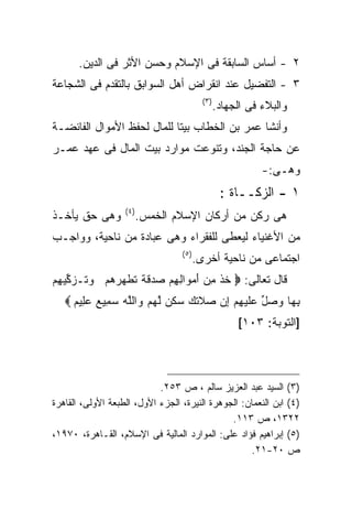‫٢ - ﺃﺴﺎﺱ ﺍﻟﺴﺎﺒﻘﺔ ﻓﻰ ﺍﻹﺴﻼﻡ ﻭﺤﺴﻥ ﺍﻷﺜﺭ ﻓﻰ ﺍﻟﺩﻴﻥ.‬
‫٣ - ﺍﻟﺘﻔﻀﻴل ﻋﻨﺩ ﺍﻨﻘﺭﺍﺽ ﺃﻫل ﺍﻟﺴﻭﺍﺒﻕ ﺒﺎﻟﺘﻘﺩﻡ ﻓﻰ ﺍﻟﺸﺠﺎﻋﺔ‬
                                           ‫) ٣(‬
                                                  ‫ﻭﺍﻟﺒﻼﺀ ﻓﻰ ﺍﻟﺠﻬﺎﺩ.‬
‫ﻭﺃﻨﺸﺎ ﻋﻤﺭ ﺒﻥ ﺍﻟﺨﻁﺎﺏ ﺒﻴﺘﺎ ﻟﻠﻤﺎل ﻟﺤﻔﻅ ﺍﻷﻤﻭﺍل ﺍﻟﻔﺎﺌﻀـﺔ‬
‫ﻋﻥ ﺤﺎﺠﺔ ﺍﻟﺠﻨﺩ، ﻭﺘﻨﻭﻋﺕ ﻤﻭﺍﺭﺩ ﺒﻴﺕ ﺍﻟﻤﺎل ﻓﻰ ﻋﻬﺩ ﻋﻤـﺭ‬
                                                             ‫ﻭﻫـﻰ:-‬
                                                   ‫١ - ﺍﻟﺯﻜــﺎﺓ :‬
                   ‫) ٤(‬
‫ﻭﻫﻰ ﺤﻕ ﻴﺄﺨـﺫ‬              ‫ﻫﻰ ﺭﻜﻥ ﻤﻥ ﺃﺭﻜﺎﻥ ﺍﻹﺴﻼﻡ ﺍﻟﺨﻤﺱ.‬
‫ﻤﻥ ﺍﻷﻏﻨﻴﺎﺀ ﻟﻴﻌﻁﻰ ﻟﻠﻔﻘﺭﺍﺀ ﻭﻫﻰ ﻋﺒﺎﺩﺓ ﻤﻥ ﻨﺎﺤﻴﺔ، ﻭﻭﺍﺠـﺏ‬
                                  ‫) ٥(‬
                                         ‫ﺍﺠﺘﻤﺎﻋﻰ ﻤﻥ ﻨﺎﺤﻴﺔ ﺃﺨﺭﻯ.‬
‫ﻗﺎل ﺘﻌﺎﻟﻰ: ‪ ‬ﺨﺫ ﻤﻥ ﺃﻤ ‪‬ﺍﻟﻬﻡ ‪ ‬ﻗ ﹰ ﺘﻁ ‪‬ﺭﻫﻡ ﻭ ﹸـﺯ ﱢﻴ ِﻡ‬
 ‫ﹸ ﹾ ِ ‪ َ ‬ﻭ ِ ِ ‪ ‬ﺼﺩ ﹶﺔ ﹸ ﹶﻬ ‪   ‬ﺘ ‪‬ﻜ ﻬ‬
   ‫ﺒ ‪‬ﺎ ﻭﺼل ﻋﻠﻴﻬﻡ ﺇﻥ ‪‬ﻼﺘ ‪ ‬ﺴﻜﻥ ﻟﻬﻡ ﻭﺍﻟﻠﻪ ﺴ ِﻴﻊ ﻋ ِﻴﻡ ‪‬‬
     ‫ِﻬ ‪  ‬ﱢ ‪ ‬ﹶ ‪  ِ  ِ ‬ﺼ ﹶﻙ ‪ ‬ﹶ ‪ ‬ﱠ ‪   ‬ﱠ ‪ ‬ﻤ ‪ ‬ﻠ ‪‬‬
                                                       ‫]ﺍﻟﺘﻭﺒﺔ: ٣٠١[‬



                            ‫)٣( ﺍﻟﺴﻴﺩ ﻋﺒﺩ ﺍﻟﻌﺯﻴﺯ ﺴﺎﻟﻡ ، ﺹ ٣٥٢.‬
‫)٤( ﺍﺒﻥ ﺍﻟﻨﻌﻤﺎﻥ: ﺍﻟﺠﻭﻫﺭﺓ ﺍﻟﻨﻴﺭﺓ، ﺍﻟﺠﺯﺀ ﺍﻷﻭل، ﺍﻟﻁﺒﻌﺔ ﺍﻷﻭﻟﻰ، ﺍﻟﻘﺎﻫﺭﺓ‬
                                               ‫٢٢٣١، ﺹ ٣١١.‬
‫)٥( ﺇﺒﺭﺍﻫﻴﻡ ﻓﺅﺍﺩ ﻋﻠﻰ: ﺍﻟﻤﻭﺍﺭﺩ ﺍﻟﻤﺎﻟﻴﺔ ﻓﻰ ﺍﻹﺴﻼﻡ، ﺍﻟﻘـﺎﻫﺭﺓ، ٠٧٩١،‬
                                                    ‫ﺹ ٠٢-١٢.‬
 