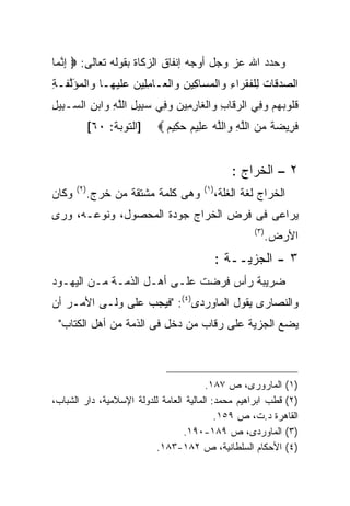 ‫ﻭﺤﺩﺩ ﺍﷲ ﻋﺯ ﻭﺠل ﺃﻭﺠﻪ ﺇﻨﻔﺎﻕ ﺍﻟﺯﻜﺎﺓ ﺒﻘﻭﻟﻪ ﺘﻌﺎﻟﻰ: ‪ ‬ﺇﻨ ‪‬ﺎ‬
 ‫ِ ﱠﻤ‬
‫ﺍﻟﺼﺩ ﹶﺎﺕ ﻟﻠﻔﻘ ‪‬ﺍﺀ ﻭﺍﻟﻤ ‪‬ﺎ ِﻴﻥ ﻭﺍﻟ ‪‬ـﺎﻤ ِﻴﻥ ﻋﻠﻴ ‪‬ـﺎ ﻭﺍﻟﻤﺅﻟ ﹶـﺔ‬
‫‪  ‬ﻗ ﹸ ِ ﹾ ﹸ ﹶ ﺭ ِ ‪ ‬ﹾ ‪ ‬ﺴ ﻜ ِ ‪ ‬ﹾ ﻌ ِ ﻠ ‪  ‬ﹶ ‪‬ﻬ ‪ ‬ﹾ ‪ َ ‬ﱠ ﻔ ِ‬
‫ﻗﹸﻭﺒﻬﻡ ﻭ ِﻲ ﺍﻟﺭ ﹶﺎﺏ ﻭﺍﻟ ﹶﺎﺭ ِﻴ ‪ ‬ﻭ ِﻲ ﺴ ِﻴل ﺍﻟﻠﻪ ﻭﺍﺒﻥ ﺍﻟ ‪‬ـ ِﻴل‬
‫‪‬ﻗ ِ ‪ ‬ﹾﻐ ِﻤ ﻥ ‪‬ﻓ ‪‬ﺒ ِ ﱠ ِ ‪ ِ  ‬ﺴ ﺒ ِ‬               ‫ﹸ ﻠ ‪   ‬ﻓ‬
              ‫]ﺍﻟﺘﻭﺒﺔ: ٠٦[‬   ‫ﻓ ِﻴﻀﺔ ﻤﻥ ﺍﻟﻠﻪ ﻭﺍﻟﻠﻪ ﻋ ِﻴﻡ ﺤ ِﻴﻡ ‪‬‬
                               ‫ﹶ ﺭ ‪ ‬ﹰ ‪  ‬ﱠ ِ ‪ ‬ﱠ ‪  ‬ﻠ ‪ ‬ﻜ ‪‬‬


                                                   ‫٢ – ﺍﻟﺨﺭﺍﺝ :‬
       ‫) ٢(‬                             ‫) ١(‬
‫ﻭﻜﺎﻥ‬          ‫ﻭﻫﻰ ﻜﻠﻤﺔ ﻤﺸﺘﻘﺔ ﻤﻥ ﺨﺭﺝ.‬           ‫ﺍﻟﺨﺭﺍﺝ ﻟﻐﺔ ﺍﻟﻐﻠﺔ،‬
‫ﻴﺭﺍﻋﻰ ﻓﻰ ﻓﺭﺽ ﺍﻟﺨﺭﺍﺝ ﺠﻭﺩﺓ ﺍﻟﻤﺤﺼﻭل، ﻭﻨﻭﻋـﻪ، ﻭﺭﻯ‬
                                                        ‫) ٣(‬
                                                               ‫ﺍﻷﺭﺽ.‬
                                               ‫٣ - ﺍﻟﺠﺯﻴــﺔ :‬
‫ﻀﺭﻴﺒﺔ ﺭﺃﺱ ﻓﺭﻀﺕ ﻋﻠـﻰ ﺃﻫـل ﺍﻟﺫﻤـﺔ ﻤـﻥ ﺍﻟﻴﻬـﻭﺩ‬
‫ﻭﺍﻟﻨﺼﺎﺭﻯ ﻴﻘﻭل ﺍﻟﻤﺎﻭﺭﺩﻯ)٤(: "ﻓﻴﺠﺏ ﻋﻠﻰ ﻭﻟـﻰ ﺍﻷﻤـﺭ ﺃﻥ‬
 ‫ﻴﻀﻊ ﺍﻟﺠﺯﻴﺔ ﻋﻠﻰ ﺭﻗﺎﺏ ﻤﻥ ﺩﺨل ﻓﻰ ﺍﻟﺫﻤﺔ ﻤﻥ ﺃﻫل ﺍﻟﻜﺘﺎﺏ"‬



                                         ‫)١( ﺍﻟﻤﺎﺭﻭﺭﻯ، ﺹ ٧٨١.‬
‫)٢( ﻗﻁﺏ ﺍﺒﺭﺍﻫﻴﻡ ﻤﺤﻤﺩ: ﺍﻟﻤﺎﻟﻴﺔ ﺍﻟﻌﺎﻤﺔ ﻟﻠﺩﻭﻟﺔ ﺍﻹﺴﻼﻤﻴﺔ، ﺩﺍﺭ ﺍﻟﺸﺒﺎﺏ،‬
                                            ‫ﺍﻟﻘﺎﻫﺭﺓ ﺩ.ﺕ، ﺹ ٩٥١.‬
                                  ‫)٣( ﺍﻟﻤﺎﻭﺭﺩﻯ، ﺹ ٩٨١-٠٩١.‬
                          ‫)٤( ﺍﻷﺤﻜﺎﻡ ﺍﻟﺴﻠﻁﺎﻨﻴﺔ، ﺹ ٢٨١-٣٨١.‬
 