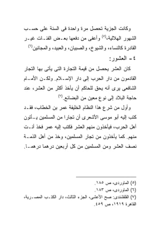 ‫ﻭﻜﺎﻨﺕ ﺍﻟﺠﺯﻴﺔ ﺘﺤﺼل ﻤﺭﺓ ﻭﺍﺤﺩﺓ ﻓﻰ ﺍﻟﺴﻨﺔ ﻋﻠﻰ ﺤﺴـﺏ‬
                                               ‫) ٥(‬
‫ﻭﺃﻋﻔﻰ ﻤﻥ ﺩﻓﻌﻬﺎ ﺒﻌـﺽ ﺍﻟﻔﺌـﺎﺕ ﻏﻴـﺭ‬                      ‫ﺍﻟﺸﻬﻭﺭ ﺍﻟﻬﻼﻟﻴﺔ،‬
  ‫) ٦(‬
         ‫ﺍﻟﻘﺎﺩﺭﺓ ﻜﺎﻟﻨﺴﺎﺀ، ﻭﺍﻟﺸﻴﻭﺥ، ﻭﺍﻟﺼﺒﻴﺎﻥ، ﻭﺍﻟﻌﺒﻴﺩ، ﻭﺍﻟﻤﺠﺎﻨﻴﻥ‬
                                                       ‫٤- ﺍﻟﻌﺸﻭﺭ:‬
‫ﻜﺎﻥ ﺍﻟﻌﺸﺭ ﻴﺤﺼل ﻤﻥ ﻗﻴﻤﺔ ﺍﻟﺘﺠﺎﺭﺓ ﺍﻟﺘﻰ ﻴﺄﺘﻰ ﺒﻬﺎ ﺍﻟﺘﺠﺎﺭ‬
‫ﺍﻟﻘﺎﺩﻤﻭﻥ ﻤﻥ ﺩﺍﺭ ﺍﻟﺤﺭﺏ ﺇﻟﻰ ﺩﺍﺭ ﺍﻹﺴـﻼﻡ. ﻭﻟﻜـﻥ ﺍﻷﻤـﺎﻡ‬
‫ﺍﻟﺸﺎﻓﻌﻰ ﻴﺭﻯ ﺃﻨﻪ ﻴﺤﻕ ﻟﻠﺤﺎﻜﻡ ﺃﻥ ﻴﺄﺨﺫ ﺃﻜﺜﺭ ﻤﻥ ﺍﻟﻌﺸﺭ، ﻋﻨﺩ‬
                      ‫) ٧(‬
                             ‫ﺤﺎﺠﺔ ﺍﻟﺒﻼﺩ ﺇﻟﻰ ﻨﻭﻉ ﻤﻌﻴﻥ ﻤﻥ ﺍﻟﺒﻀﺎﺌﻊ.‬
‫ﻭﺃﻭل ﻤﻥ ﺸﺭﻉ ﻫﺫﺍ ﺍﻟﻨﻅﺎﻡ ﺍﻟﺨﻠﻴﻔﺔ ﻋﻤﺭ ﺒﻥ ﺍﻟﺨﻁﺎﺏ، ﻓﻘـﺩ‬
‫ﻜﺘﺏ ﺇﻟﻴﻪ ﺃﺒﻭ ﻤﻭﺴﻰ ﺍﻷﺸﻌﺭﻯ ﺃﻥ ﺘﺠﺎﺭﺍ ﻤﻥ ﺍﻟﻤﺴﻠﻤﻴﻥ ﻴـﺄﺘﻭﻥ‬
‫ﺃﻫل ﺍﻟﺤﺭﺏ، ﻓﻴﺄﺨﺫﻭﻥ ﻤﻨﻬﻡ ﺍﻟﻌﺸﺭ ﻓﻜﺘﺏ ﺇﻟﻴﻪ ﻋﻤﺭ ﻓﺨﺫ ﺃﻨـﺕ‬
‫ﻤﻨﻬﻡ. ﻜﻤﺎ ﻴﺄﺨﺫﻭﻥ ﻤﻥ ﺘﺠﺎﺭ ﺍﻟﻤﺴﻠﻤﻴﻥ، ﻭﺨﺫ ﻤﻥ ﺃﻫل ﺍﻟﺫﻤـﺔ‬
‫ﻨﺼﻑ ﺍﻟﻌﺸﺭ ﻭﻤﻥ ﺍﻟﻤﺴﻠﻤﻴﻥ ﻤﻥ ﻜل ﺃﺭﺒﻌﻴﻥ ﺩﺭﻫﻤﺎ ﺩﺭﻫﻤـﺎ.‬




                                     ‫)٥( ﺍﻟﻤﺎﻭﺭﺩﻯ، ﺹ ٥٨١.‬
                                     ‫)٦( ﺍﻟﻤﺎﻭﺭﺩﻯ، ﺹ ٣٨١.‬
‫)٧( ﺍﻟﻘﻠﻘﺸﻨﺩﻯ: ﺼﺢ ﺍﻷﻋﺸﻰ، ﺍﻟﺠﺯﺀ ﺍﻟﺜﺎﻟﺙ، ﺩﺍﺭ ﺍﻟﻜﺘـﺏ ﺍﻟﻤﺼـﺭﻴﺔ،‬
                                     ‫ﺍﻟﻘﺎﻫﺭﺓ ٩١٩١، ﺹ ٩٥٤.‬
 