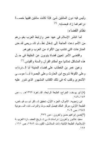 ‫ﻭﻟﻴﺱ ﻓﻴﻪ ﺩﻭﻥ ﺍﻟﻤﺎﺌﺘﻴﻥ ﺸﺊ. ﻓﺈﺫﺍ ﻜﺎﻨﺕ ﻤﺎﺌﺘﻴﻥ ﻓﻔﻴﻬﺎ ﺨﻤﺴـﺔ‬
                                    ‫) ٨(‬
                                           ‫ﺩﺭﺍﻫﻡ ﻓﻤﺎ ﺯﺍﺩ ﻓﺒﺤﺴﺎﺒﻪ.‬
                                                  ‫ﻨﻅﺎﻡ ﺍﻟﻘﻀﺎﺀ:‬
‫ﻟﻤﺎ ﺍﻨﺘﺸﺭ ﺍﻹﺴﻼﻡ ﻓﻰ ﻋﻬﺩ ﻋﻤﺭ ﻭﺍﺭﺘﺒﻁ ﺍﻟﻌﺭﺏ ﺒﻐﻴـﺭﻫﻡ‬
‫ﻤﻥ ﺍﻷﻤﻡ ﺩﻋﺕ ﺍﻟﺤﺎﺠﺔ ﺇﻟﻰ ﺇﺩﺨﺎل ﻨﻅـﺎﻡ ﺘﺸـﺭﻴﻌﻰ ﻟﻔـﺽ‬
      ‫ﺍﻟﻤﻨﺎﺯﻋﺎﺕ ﺍﻟﺘﻰ ﺘﻨﺸﺏ ﺒﻴﻥ ﺍﻷﻓﺭﺍﺩ ﻤﻥ ﺍﻟﻌﺭﺏ ﻭﻏﻴﺭﻫﻡ.‬
‫ﻭﺍﻗﺘﻀﻰ ﺍﻷﻤﺭ ﺘﻌﻴﻴﻥ ﻗﻀﺎﺓ ﻴﻨﻭﺒﻭﻥ ﻋﻥ ﺍﻟﺨﻠﻴﻔﺔ ﻓﻰ ﺤـل‬
     ‫) ١(‬
            ‫ﻫﺫﻩ ﺍﻟﻤﺸﺎﻜل ﺘﻤﺎﺸﻴﺎ ﻤﻊ ﺃﺤﻜﺎﻡ ﺍﻟﻘﺭﺁﻥ ﻭﺍﻟﺴﻨﺔ ﻭﺍﻟﻘﻴﺎﺱ.‬
‫ﻭﻋﻴﻥ ﻋﻤﺭ ﺒﻥ ﺍﻟﺨﻁﺎﺏ ﻋﻠﻰ ﻗﻀﺎﺀ ﺍﻟﻤﺩﻴﻨﺔ ﺃﺒﺎ ﺍﻟـﺩﺭﺩﺍﺀ،‬
‫ﻭﻋﻠﻰ ﺍﻟﻜﻭﻓﺔ ﺸﺭﻴﺢ ﺍﺒﻥ ﺍﻟﺤﺎﺭﺙ ﻭﻋﻠﻰ ﺍﻟﺒﺼﺭﺓ ﺃﺒـﺎ ﻤﻭﺴـﻰ‬
‫ﺍﻷﺸﻌﺭﻯ ﻭﻜﺘﺏ ﻟﻪ ﻓﻰ ﺫﻟﻙ ﺍﻟﻜﺘﺎﺏ ﺍﻟﻤﺸﻬﻭﺭ ﺍﻟﺫﻯ ﺘﺩﻭﺭ ﻋﻠﻴﻪ‬


‫)٨( ﺃﺒﻭ ﻴﻭﺴﻑ: ﺍﻟﺨﺭﺍﺝ، ﺍﻟﻁﺒﻌﺔ ﺍﻟﺭﺍﺒﻌﺔ، ﺍﻟﻘـﺎﻫﺭﺓ ٢٩٣١ﻫــ، ﺹ‬
                                                ‫٣٤١-٦٤١.‬
‫ﺍﺒﻥ ﺯﻨﺠﻭﻴﻪ: ﺍﻷﻤﻭﺍل، ﺍﻟﺠﺯﺀ ﺍﻷﻭل، ﺘﺤﻘﻴﻕ ﺸـﺎﻜﺭ ﺫﻴـﺏ ﻓﻴـﺎﺽ،‬
‫ﺍﻟﻁﺒﻌﺔ ﺍﻷﻭﻟﻰ، ﻤﺭﻜﺯ ﺍﻟﻤﻠﻙ ﻓﻴﺼل ﻟﻠﺒﺤـﻭﺙ ﻭﺍﻟﺩﺭﺍﺴـﺎﺕ، ﺍﻟﺴـﻌﻭﺩﻴﺔ‬
                                          ‫٦٨٩١، ﺹ ٩٠٢.‬
                     ‫)٣(ﺤﺴﻥ ﺇﺒﺭﺍﻫﻴﻡ ﺤﺴﻥ ﻭﺁﺨﺭﻭﻥ ، ﺹ ٦٧٢.‬
‫ﺴﻌﻴﺩ ﻋﺎﺸﻭﺭ ﻭﺁﺨﺭﻭﻥ: ﺩﺭﺍﺴﺎﺕ ﻓـﻰ ﺘـﺎﺭﻴﺦ ﺍﻟﺤﻀـﺎﺭﺓ ﺍﻟﻌﺭﺒﻴـﺔ‬
‫ﺍﻹﺴﻼﻤﻴﺔ، ﺍﻟﻁﺒﻌﺔ ﺍﻟﺜﺎﻨﻴﺔ، ﺫﺍﺕ ﺍﻟﺴﻼﺴل، ﺍﻟﻜﻭﻴـﺕ ٦٨٩١، ﺹ ١٦١-‬
                                                     ‫٢٦١.‬
 