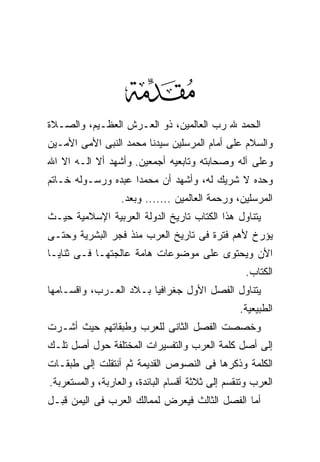 ‫‪‬‬
‫ﺍﻟﺤﻤﺩ ﷲ ﺭﺏ ﺍﻟﻌﺎﻟﻤﻴﻥ، ﺫﻭ ﺍﻟﻌـﺭﺵ ﺍﻟﻌﻅـﻴﻡ، ﻭﺍﻟﺼـﻼﺓ‬
‫ﻭﺍﻟﺴﻼﻡ ﻋﻠﻰ ﺃﻤﺎﻡ ﺍﻟﻤﺭﺴﻠﻴﻥ ﺴﻴﺩﻨﺎ ﻤﺤﻤﺩ ﺍﻟﻨﺒﻰ ﺍﻷﻤﻰ ﺍﻷﻤـﻴﻥ‬
‫ﻭﻋﻠﻰ ﺁﻟﻪ ﻭﺼﺤﺎﺒﺘﻪ ﻭﺘﺎﺒﻌﻴﻪ ﺃﺠﻤﻌﻴﻥ. ﻭﺃﺸﻬﺩ ﺃﻻ ﺍﻟـﻪ ﺍﻻ ﺍﷲ‬
‫ﻭﺤﺩﻩ ﻻ ﺸﺭﻴﻙ ﻟﻪ، ﻭﺃﺸﻬﺩ ﺃﻥ ﻤﺤﻤﺩﺍ ﻋﺒﺩﻩ ﻭﺭﺴـﻭﻟﻪ ﺨـﺎﺘﻡ‬
                  ‫ﺍﻟﻤﺭﺴﻠﻴﻥ، ﻭﺭﺤﻤﺔ ﺍﻟﻌﺎﻟﻤﻴﻥ ....... ﻭﺒﻌﺩ.‬
‫ﻴﺘﻨﺎﻭل ﻫﺫﺍ ﺍﻟﻜﺘﺎﺏ ﺘﺎﺭﻴﺦ ﺍﻟﺩﻭﻟﺔ ﺍﻟﻌﺭﺒﻴﺔ ﺍﻹﺴﻼﻤﻴﺔ ﺤﻴـﺙ‬
‫ﻴﺅﺭﺥ ﻷﻫﻡ ﻓﺘﺭﺓ ﻓﻰ ﺘﺎﺭﻴﺦ ﺍﻟﻌﺭﺏ ﻤﻨﺫ ﻓﺠﺭ ﺍﻟﺒﺸﺭﻴﺔ ﻭﺤﺘـﻰ‬
‫ﺍﻷﻥ ﻭﻴﺤﺘﻭﻯ ﻋﻠﻰ ﻤﻭﻀﻭﻋﺎﺕ ﻫﺎﻤﺔ ﻋﺎﻟﺠﺘﻬـﺎ ﻓـﻰ ﺜﻨﺎﻴـﺎ‬
                                                  ‫ﺍﻟﻜﺘﺎﺏ.‬
‫ﻴﺘﻨﺎﻭل ﺍﻟﻔﺼل ﺍﻷﻭل ﺠﻐﺭﺍﻓﻴﺎ ﺒـﻼﺩ ﺍﻟﻌـﺭﺏ، ﻭﺍﻗﺴـﺎﻤﻬﺎ‬
                                                 ‫ﺍﻟﻁﺒﻴﻌﻴﺔ.‬
‫ﻭﺨﺼﺼﺕ ﺍﻟﻔﺼل ﺍﻟﺜﺎﻨﻰ ﻟﻠﻌﺭﺏ ﻭﻁﺒﻘﺎﺘﻬﻡ ﺤﻴﺙ ﺃﺸـﺭﺕ‬
‫ﺇﻟﻰ ﺃﺼل ﻜﻠﻤﺔ ﺍﻟﻌﺭﺏ ﻭﺍﻟﺘﻔﺴﻴﺭﺍﺕ ﺍﻟﻤﺨﺘﻠﻔﺔ ﺤﻭل ﺃﺼل ﺘﻠـﻙ‬
‫ﺍﻟﻜﻠﻤﺔ ﻭﺫﻜﺭﻫﺎ ﻓﻰ ﺍﻟﻨﺼﻭﺹ ﺍﻟﻘﺩﻴﻤﺔ ﺜﻡ ﺃﻨﺘﻘﻠﺕ ﺇﻟﻰ ﻁﺒﻘـﺎﺕ‬
‫ﺍﻟﻌﺭﺏ ﻭﺘﻨﻘﺴﻡ ﺇﻟﻰ ﺜﻼﺜﺔ ﺃﻗﺴﺎﻡ ﺍﻟﺒﺎﺌﺩﺓ، ﻭﺍﻟﻌﺎﺭﺒﺔ، ﻭﺍﻟﻤﺴﺘﻌﺭﺒﺔ.‬
‫ﺃﻤﺎ ﺍﻟﻔﺼل ﺍﻟﺜﺎﻟﺙ ﻓﻴﻌﺭﺽ ﻟﻤﻤﺎﻟﻙ ﺍﻟﻌﺭﺏ ﻓﻰ ﺍﻟﻴﻤﻥ ﻗﺒـل‬
 