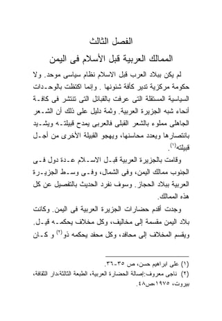 ‫ﺍﻟﻔﺼل ﺍﻟﺜﺎﻟﺙ‬
      ‫ﺍﻟﻤﻤﺎﻟﻙ ﺍﻟﻌﺭﺒﻴﺔ ﻗﺒل ﺍﻷﺴﻼﻡ ﻓﻰ ﺍﻟﻴﻤﻥ‬
‫ﻟﻡ ﻴﻜﻥ ﺒﺒﻼﺩ ﺍﻟﻌﺭﺏ ﻗﺒل ﺍﻻﺴﻼﻡ ﻨﻅﺎﻡ ﺴﻴﺎﺴﻰ ﻤﻭﺤﺩ. ﻭﻻ‬
‫ﺤﻜﻭﻤﺔ ﻤﺭﻜﺯﻴﺔ ﺘﺩﻴﺭ ﻜﺄﻓﺔ ﺸﺌﻭﻨﻬﺎ . ﻭﺇﻨﻤﺎ ﺍﻜﺘﻅﺕ ﺒﺎﻟﻭﺤـﺩﺍﺕ‬
‫ﺍﻟﺴﻴﺎﺴﻴﺔ ﺍﻟﻤﺴﺘﻘﻠﺔ ﺍﻟﺘﻰ ﻋﺭﻓﺕ ﺒﺎﻟﻘﺒﺎﺌل ﺍﻟﺘﻰ ﺘﻨﺘﺸﺭ ﻓﻰ ﻜﺎﻓـﺔ‬
‫ﺃﻨﺤﺎﺀ ﺸﺒﻪ ﺍﻟﺠﺯﻴﺭﺓ ﺍﻟﻌﺭﺒﻴﺔ. ﻭﺜﻤﺔ ﺩﻟﻴل ﻋﻠﻰ ﺫﻟﻙ ﺃﻥ ﺍﻟﺸـﻌﺭ‬
‫ﺍﻟﺠﺎﻫﻠﻰ ﻤﻤﻠﻭﺀ ﺒﺎﻟﺸﻌﺭ ﺍﻟﻘﺒﻠﻰ ﻓﺎﻟﻌﺭﺒﻰ ﻴﻤﺩﺡ ﻗﺒﻴﻠﺘـﻪ ﻭﻴﺸـﻴﺩ‬
‫ﺒﺎﻨﺘﺼﺎﺭﻫﺎ ﻭﻴﻌﺩﺩ ﻤﺤﺎﺴﻨﻬﺎ، ﻭﻴﻬﺠﻭ ﺍﻟﻘﺒﻴﻠﺔ ﺍﻷﺨﺭﻯ ﻤﻥ ﺃﺠـل‬
                                                        ‫ﻗﺒﻴﻠﺘﻪ)١(.‬
‫ﻭﻗﺎﻤﺕ ﺒﺎﻟﺠﺯﻴﺭﺓ ﺍﻟﻌﺭﺒﻴﺔ ﻗﺒـل ﺍﻻﺴـﻼﻡ ﻋـﺩﺓ ﺩﻭل ﻓـﻰ‬
‫ﺍﻟﺠﻨﻭﺏ ﻤﻤﺎﻟﻙ ﺍﻟﻴﻤﻥ، ﻭﻓﻰ ﺍﻟﺸﻤﺎل، ﻭﻓـﻰ ﻭﺴـﻁ ﺍﻟﺠﺯﻴـﺭﺓ‬
‫ﺍﻟﻌﺭﺒﻴﺔ ﺒﺒﻼﺩ ﺍﻟﺤﺠﺎﺯ. ﻭﺴﻭﻑ ﻨﻔﺭﺩ ﺍﻟﺤﺩﻴﺙ ﺒﺎﻟﺘﻔﺼﻴل ﻋﻥ ﻜل‬
                                                   ‫ﻫﺫﻩ ﺍﻟﻤﻤﺎﻟﻙ.‬
‫ﻭﺠﺩﺕ ﺃﻗﺩﻡ ﺤﻀﺎﺭﺍﺕ ﺍﻟﺠﺯﻴﺭﺓ ﺍﻟﻌﺭﺒﻴﺔ ﻓﻰ ﺍﻟﻴﻤﻥ. ﻭﻜﺎﻨﺕ‬
‫ﺒﻼﺩ ﺍﻟﻴﻤﻥ ﻤﻘﺴﻤﺔ ﺇﻟﻰ ﻤﺨﺎﻟﻴﻑ، ﻭﻜل ﻤﺨﻼﻑ ﻴﺤﻜﻤـﻪ ﻗﻴـل.‬
         ‫)٢(‬
‫ﻭ ﻜـﺎﻥ‬         ‫ﻭﻴﻘﺴﻡ ﺍﻟﻤﺨﻼﻑ ﺇﻟﻰ ﻤﺤﺎﻓﺩ، ﻭﻜل ﻤﺤﻔﺩ ﻴﺤﻜﻤﻪ ﺫﻭ‬


                                  ‫)١( ﻋﻠﻰ ﺍﺒﺭﺍﻫﻴﻡ ﺤﺴﻥ، ﺹ ٥٣-٦٣.‬
‫)٢( ﻨﺎﺠﻰ ﻤﻌﺭﻭﻑ:ﺇﺼﺎﻟﺔ ﺍﻟﺤﻀﺎﺭﺓ ﺍﻟﻌﺭﺒﻴﺔ، ﺍﻟﻁﺒﻌﺔ ﺍﻟﺜﺎﻟﺜﺔ،ﺩﺍﺭ ﺍﻟﺜﻘﺎﻓﺔ،‬
                                                ‫ﺒﻴﺭﻭﺕ، ٥٧٩١،ﺹ٨٤.‬
 