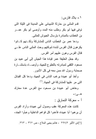 ‫١- ﺒﻼﺩ ﻓﺎﺭﺱ:‬
‫ﻗﺩﻡ ﺍﻟﻤﺜﻨﻰ ﺒﻥ ﺤﺎﺭﺜﺔ ﺍﻟﺸﻴﺒﺎﻨﻰ ﻋﻠﻰ ﺍﻟﻤﺩﻴﻨﺔ ﻓﻰ ﺍﻟﻠﻴﻠﺔ ﺍﻟﺘﻰ‬
‫ﺘﻭﻓﻰ ﻓﻴﻬﺎ ﺃﺒﻭ ﺒﻜﺭ ﻭﻁﻠﺏ ﻤﻨﻪ ﺍﻟﻤﺩﺩ ﻭﺃﻭﺼﻰ ﺃﺒﻭ ﺒﻜﺭ ﻋﻤـﺭ‬
               ‫ﺒﻥ ﺍﻟﺨﻁﺎﺏ ﺒﺎﻟﻤﺒﺎﺩﺭﺓ ﺒﺈﺭﺴﺎل ﺍﻟﺠﻴﻭﺵ ﻟﻠﻤﺜﻨﻰ.‬
‫ﻭﺩﻋﺎ ﻋﻤﺭ ﺒﻥ ﺍﻟﺨﻁﺎﺏ ﺍﻟﻨﺎﺱ ﻟﻠﻤﺸﺎﺭﻜﺔ ﻭﻟﻜـﻨﻬﻡ ﻜـﺎﻨﻭﺍ‬
‫ﻴﻜﺭﻫﻭﻥ ﻗﺘﺎل ﺍﻟﻔﺭﺱ ﻟﺸﺩﺓ ﺸﻭﻜﺘﻬﻡ ﻭﺤﺙ ﺍﻟﻤﺜﻨﻰ ﺍﻟﻨﺎﺱ ﻋﻠـﻰ‬
                       ‫ﻗﺘﺎل ﺍﻟﻔﺭﺱ ﻭﻫﻭﻥ ﻋﻠﻴﻬﻡ ﺃﻤﺭ ﺍﻟﻔﺭﺱ.‬
‫ﻭﻗﺩ ﺠﻌل ﺍﻟﺨﻠﻴﻔﺔ ﻋﻤﺭ ﻗﻴﺎﺩﺓ ﻫﺫﺍ ﺍﻟﺠﻴﺵ ﺇﻟﻰ ﺃﺒﻰ ﻋﺒﻴﺩ ﺒﻥ‬
‫ﻤﺴﻌﻭﺩ ﺍﻟﺜﻘﻔﻰ ﻟﻤﺒﺎﺩﺭﺘﻪ ﺒﺎﻟﺘﻁﻭﻉ ﻟﻠﺠﻬﺎﺩ ﻭﺃﻭﺼـﺎﻩ ﺒﺎﺴﺘﺸـﺎﺭﺓ‬
                ‫ﺼﺤﺎﺒﺔ ﺭﺴﻭل ﺍﷲ ﻤﻤﻥ ﻤﻌﻪ ﻓﻰ ﻜل ﺍﻷﻤﻭﺭ.‬
‫ﻭﺃﺨﺫ ﺃﺒﻭ ﻋﺒﻴﺩﺓ ﻴﺭﻏﺏ ﺍﻟﻨﺎﺱ ﻓﻰ ﺍﻟﺠﻬﺎﺩ ﻭﺩﻋﺎ ﻜل ﺍﻟﻘﺒﺎﺌل‬
                      ‫) ١(‬
                             ‫ﺍﻟﺘﻰ ﻤﺭ ﻋﻠﻴﻬﺎ ﻟﻠﻤﺸﺎﺭﻜﺔ ﻓﻰ ﺍﻟﺠﻬﺎﺩ.‬
‫ﻭﺨﺎﺽ ﺃﺒﻭ ﻋﺒﻴﺩﺓ ﺒﻥ ﻤﺴﻌﻭﺩ ﻤﻊ ﺍﻟﻔﺭﺱ ﻋﺩﺓ ﻤﻌﺎﺭﻙ‬
                                                      ‫ﻫـﻰ:-‬
                                       ‫ﺃ - ﻤﻌﺭﻜﺔ ﺍﻟﻨﻤﺎﺭﻕ :‬
‫ﻜﺎﻨﺕ ﻫﺫﻩ ﺍﻟﻤﻌﺭﻜﺔ ﻋﻘﺏ ﻭﺼﻭل ﺃﺒﻰ ﻋﺒﻴﺩﺓ، ﻭﺃﺭﺍﺩ ﺍﻟﻔﺭﺱ‬
‫ﺃﻥ ﻴﺭﻫﺒﻭﺍ ﺃﺒﺎ ﻋﺒﻴﺩﺓ، ﻓﺄﻋﺩﻭﺍ ﻜل ﻗﻭﺍﻫﻡ ﺍﻟﺩﺍﺨﻠﻴﺔ ﻭﻋﺒﺄﻭﺍ ﺍﻟﺠﻨﺩ،‬

   ‫)١(ﺍﺒﻥ ﺍﻷﺜﻴﺭ ٢/٧٩٢ ، ﻫﺎﺸﻡ ﻴﺤﻴﻰ ﺍﻟﻤﻼﺡ ، ﺹ ٢٦٣ - ٣٦٣.‬
 