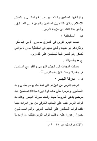 ‫ﻭﻟﻘﻭﺍ ﻓﻴﻬﺎ ﺍﻟﻤﺴﻠﻤﻴﻥ ﻭﺍﺴﺘﻌﺩ ﺃﺒﻭ ﻋﺒﻴـﺩﺓ ﻭﺍﻟﻤﺜﻨـﻰ ﺒـﺎﻟﺠﻴﺵ‬
‫ﺍﻹﺴﻼﻤﻰ ﻭﻜﺎﻥ ﺍﻟﻠﻘﺎﺀ ﺒﻴﻥ ﺍﻟﻤﺴﻠﻤﻴﻥ ﻭﺍﻟﻔﺭﺱ ﻓـﻰ ﺍﻟﻨﻤـﺎﺭﻕ.‬
                      ‫ﻭﺃﺴﻔﺭ ﻫﺫﺍ ﺍﻟﻠﻘﺎﺀ ﻋﻥ ﻫﺯﻴﻤﺔ ﺍﻟﻔﺭﺱ.‬
                                         ‫ﺏ - ﺍﻟﺴﻘﺎﻁﻴﺔ :‬
‫ﻋﻨﺩﻤﺎ ﺍﻨﻬﺯﻡ ﺍﻟﻔﺭﺱ ﻓﻰ ﺍﻟﻨﻤﺎﺭﻕ ﺴـﺎﺭﻭﺍ ﺇﻟـﻰ ﻜﺴـﻜﺭ.‬
‫ﻭﻁﺎﺭﺩﻫﻡ ﺃﺒﻭ ﻋﺒﻴﺩﺓ ﻭﺍﻟﺘﻘﻰ ﻤﻌﻬﻡ ﻓﻰ ﺍﻟﺴﻘﺎﻁﻴﺔ ﻤـﻥ ﻨـﻭﺍﺤﻰ‬
            ‫ﻜﺴﻜﺭ ﻭﺘﻡ ﺍﻟﻨﺼﺭ ﻓﻴﻬﺎ ﻟﻠﻤﺴﻠﻤﻴﻥ ﻋﻠﻰ ﺍﻟﻔـﺭﺱ.‬
                                           ‫ﺝ – ﺒﺎﻗﺴﻴﺎﺜﺎ :‬
‫ﻭﺼﻠﺕ ﺍﻟﻨﺠﺩﺍﺕ ﺇﻟﻰ ﺍﻟﺠﻴﺵ ﺍﻟﻔﺎﺭﺴﻰ ﻭﺍﻟﺘﻘﻭﺍ ﻤﻊ ﺍﻟﻤﺴﻠﻤﻴﻥ‬
                    ‫) ٢(‬
                           ‫ﻓﻰ ﺒﺎﻗﺴﻴﺎﺜﺎ ﻭﺤﻠﺕ ﺍﻟﻬﺯﻴﻤﺔ ﺒﺎﻟﻔﺭﺱ.‬
                                    ‫ﺩ - ﻤﻌﺭﻜﺔ ﺍﻟﺠﺴﺭ :‬
‫ﺍﻨﺯﻋﺞ ﺍﻟﻔﺭﺱ ﻤﻥ ﺍﻟﻬﺯﺍﺌﻡ ﺍﻟﺘﻰ ﻟﺤﻘـﺕ ﺒﻬـﻡ ﻋﻠـﻰ ﻴـﺩ‬
‫ﺍﻟﻤﺴﻠﻤﻴﻥ. ﻭﻋﺯﻤﻭﺍ ﻋﻠﻰ ﺤﺸﺩ ﻗﻭﺓ ﻜﺒﻴﺭﺓ ﻟﻤﻼﻗﺎﺓ ﺍﻟﻤﺴﻠﻤﻴﻥ ﻋﻨﺩ‬
‫ﻤﻭﻀﻊ ﻴﺩﻋﻰ ﺍﻟﻤﺭﻭﺤﺔ ﺤﻴﺙ ﻭﻗﻌﺕ ﻤﻌﺭﻜﺔ ﺍﻟﺠﺴﺭ. ﻭﻜﺎﻨـﺕ‬
‫ﻗﻭﺍﺕ ﺍﻟﻔﺭﺱ ﺘﻘﻑ ﻋﻠﻰ ﺍﻟﺠﺎﻨﺏ ﺍﻟﺸﺭﻗﻰ ﻤﻥ ﻨﻬﺭ ﺍﻟﻔﺭﺍﺕ ﺒﻴﻨﻤﺎ‬
‫ﺘﻘﻑ ﻗﻭﺍﺕ ﺍﻟﻤﺴﻠﻤﻴﻥ ﻋﻠﻰ ﺍﻟﺠﺎﻨﺏ ﺍﻟﻐﺭﺒﻰ. ﻭﺃﻗﺎﻡ ﺍﻟﻤﺴـﻠﻤﻭﻥ‬
‫ﺠﺴﺭﺍ. ﻭﻋﺒﺭﻭﺍ ﻋﻠﻴﻪ. ﻭﻜﺎﻨﺕ ﻗﻭﺍﺕ ﺍﻟﻔﺭﺱ ﺘﺘﺄﻟﻑ ﻤﻥ ﺃﺭﺒﻌـﺔ‬
                                               ‫ﹰ‬
                                               ‫ً‬

                              ‫)٢(ﺸﻜﺭﻯ ﻓﻴﺼل، ﺹ ٨٤ - ٩٤.‬
 