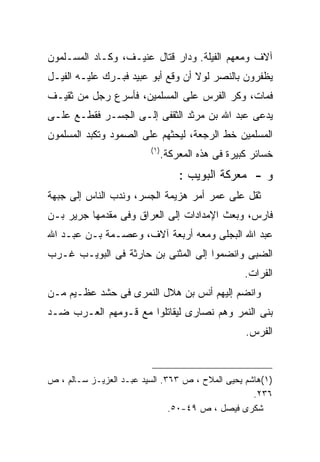 ‫ﺁﻻﻑ ﻭﻤﻌﻬﻡ ﺍﻟﻔﻴﻠﺔ. ﻭﺩﺍﺭ ﻗﺘﺎل ﻋﻨﻴـﻑ، ﻭﻜـﺎﺩ ﺍﻟﻤﺴـﻠﻤﻭﻥ‬
‫ﻴﻅﻔﺭﻭﻥ ﺒﺎﻟﻨﺼﺭ ﻟﻭﻻ ﺃﻥ ﻭﻗﻊ ﺃﺒﻭ ﻋﺒﻴﺩ ﻓﺒـﺭﻙ ﻋﻠﻴـﻪ ﺍﻟﻔﻴـل‬
‫ﻓﻤﺎﺕ، ﻭﻜﺭ ﺍﻟﻔﺭﺱ ﻋﻠﻰ ﺍﻟﻤﺴﻠﻤﻴﻥ، ﻓﺄﺴﺭﻉ ﺭﺠل ﻤﻥ ﺜﻘﻴـﻑ‬
‫ﻴﺩﻋﻰ ﻋﺒﺩ ﺍﷲ ﺒﻥ ﻤﺭﺜﺩ ﺍﻟﺜﻘﻔﻰ ﺇﻟـﻰ ﺍﻟﺠﺴـﺭ ﻓﻘﻁـﻊ ﻋﻠـﻰ‬
‫ﺍﻟﻤﺴﻠﻤﻴﻥ ﺨﻁ ﺍﻟﺭﺠﻌﺔ، ﻟﻴﺤﺜﻬﻡ ﻋﻠﻰ ﺍﻟﺼﻤﻭﺩ ﻭﺘﻜﺒﺩ ﺍﻟﻤﺴﻠﻤﻭﻥ‬
                         ‫) ١(‬
                                ‫ﺨﺴﺎﺌﺭ ﻜﺒﻴﺭﺓ ﻓﻰ ﻫﺫﻩ ﺍﻟﻤﻌﺭﻜﺔ.‬
                                    ‫ﻭ - ﻤﻌﺭﻜﺔ ﺍﻟﺒﻭﻴﺏ :‬
‫ﺜﻘل ﻋﻠﻰ ﻋﻤﺭ ﺃﻤﺭ ﻫﺯﻴﻤﺔ ﺍﻟﺠﺴﺭ، ﻭﻨﺩﺏ ﺍﻟﻨﺎﺱ ﺇﻟﻰ ﺠﺒﻬﺔ‬
‫ﻓﺎﺭﺱ، ﻭﺒﻌﺙ ﺍﻹﻤﺩﺍﺩﺍﺕ ﺇﻟﻰ ﺍﻟﻌﺭﺍﻕ ﻭﻓﻰ ﻤﻘﺩﻤﻬﺎ ﺠﺭﻴﺭ ﺒـﻥ‬
‫ﻋﺒﺩ ﺍﷲ ﺍﻟﺒﺠﻠﻰ ﻭﻤﻌﻪ ﺃﺭﺒﻌﺔ ﺁﻻﻑ، ﻭﻋﺼـﻤﺔ ﺒـﻥ ﻋﺒـﺩ ﺍﷲ‬
‫ﺍﻟﻀﺒﻰ ﻭﺍﻨﻀﻤﻭﺍ ﺇﻟﻰ ﺍﻟﻤﺜﻨﻰ ﺒﻥ ﺤﺎﺭﺜﺔ ﻓﻰ ﺍﻟﺒﻭﻴـﺏ ﻏـﺭﺏ‬
                                                    ‫ﺍﻟﻔﺭﺍﺕ.‬
‫ﻭﺍﻨﻀﻡ ﺇﻟﻴﻬﻡ ﺃﻨﺱ ﺒﻥ ﻫﻼل ﺍﻟﻨﻤﺭﻯ ﻓﻰ ﺤﺸﺩ ﻋﻅـﻴﻡ ﻤـﻥ‬
‫ﺒﻨﻰ ﺍﻟﻨﻤﺭ ﻭﻫﻡ ﻨﺼﺎﺭﻯ ﻟﻴﻘﺎﺘﻠﻭﺍ ﻤﻊ ﻗـﻭﻤﻬﻡ ﺍﻟﻌـﺭﺏ ﻀـﺩ‬
                                                    ‫ﺍﻟﻔﺭﺱ.‬



‫)١(ﻫﺎﺸﻡ ﻴﺤﻴﻰ ﺍﻟﻤﻼﺡ ، ﺹ ٣٦٣. ﺍﻟﺴﻴﺩ ﻋﺒـﺩ ﺍﻟﻌﺯﻴـﺯ ﺴـﺎﻟﻡ ، ﺹ‬
                                                   ‫٦٣٢.‬
                               ‫ﺸﻜﺭﻯ ﻓﻴﺼل ، ﺹ ٩٤-٠٥.‬
 