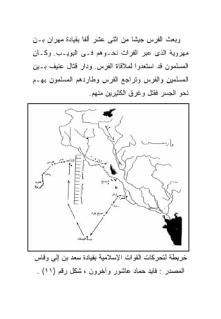 ‫ﻭﺒﻌﺙ ﺍﻟﻔﺭﺱ ﺠﻴﺸﺎ ﻤﻥ ﺍﺜﻨﻰ ﻋﺸﺭ ﺃﻟﻔﺎ ﺒﻘﻴﺎﺩﺓ ﻤﻬﺭﺍﻥ ﺒـﻥ‬
‫ﻤﻬﺭﻭﻴﺔ ﺍﻟﺫﻯ ﻋﺒﺭ ﺍﻟﻔﺭﺍﺕ ﻨﺤـﻭﻫﻡ ﻓـﻰ ﺍﻟﺒﻭﻴـﺏ. ﻭﻜـﺎﻥ‬
‫ﺍﻟﻤﺴﻠﻤﻭﻥ ﻗﺩ ﺍﺴﺘﻌﺩﻭﺍ ﻟﻤﻼﻗﺎﺓ ﺍﻟﻔﺭﺱ. ﻭﺩﺍﺭ ﻗﺘﺎل ﻋﻨﻴﻑ ﺒـﻴﻥ‬
‫ﺍﻟﻤﺴﻠﻤﻴﻥ ﻭﺍﻟﻔﺭﺱ ﻭﺘﺭﺍﺠﻊ ﺍﻟﻔﺭﺱ ﻭﻁﺎﺭﺩﻫﻡ ﺍﻟﻤﺴﻠﻤﻭﻥ ﺒﻬـﻡ‬
                   ‫ﻨﺤﻭ ﺍﻟﺠﺴﺭ ﻓﻘﺘل ﻭﻏﺭﻕ ﺍﻟﻜﺜﻴﺭﻴﻥ ﻤﻨﻬﻡ.‬




‫ﺨﺭﻴﻁﺔ ﻟﺘﺤﺭﻜﺎﺕ ﺍﻟﻘﻭﺍﺕ ﺍﻹﺴﻼﻤﻴﺔ ﺒﻘﻴﺎﺩﺓ ﺴﻌﺩ ﺒﻥ ﺇﻟﻰ ﻭﻗﺎﺱ‬
 ‫ﺍﻟﻤﺼﺩﺭ : ﻓﺎﻴﺩ ﺤﻤﺎﺩ ﻋﺎﺸﻭﺭ ﻭﺁﺨﺭﻭﻥ ، ﺸﻜل ﺭﻗﻡ )١١( .‬
 