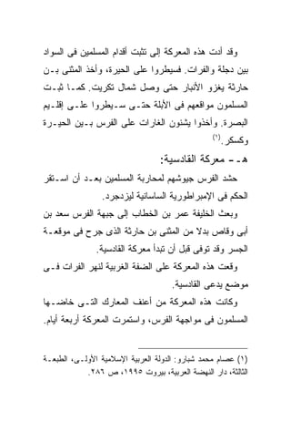 ‫ﻭﻗﺩ ﺃﺩﺕ ﻫﺫﻩ ﺍﻟﻤﻌﺭﻜﺔ ﺇﻟﻰ ﺘﺜﺒﺕ ﺃﻗﺩﺍﻡ ﺍﻟﻤﺴﻠﻤﻴﻥ ﻓﻰ ﺍﻟﺴﻭﺍﺩ‬
‫ﺒﻴﻥ ﺩﺠﻠﺔ ﻭﺍﻟﻔﺭﺍﺕ. ﻓﺴﻴﻁﺭﻭﺍ ﻋﻠﻰ ﺍﻟﺤﻴﺭﺓ، ﻭﺃﺨﺫ ﺍﻟﻤﺜﻨﻰ ﺒـﻥ‬
‫ﺤﺎﺭﺜﺔ ﻴﻐﺯﻭ ﺍﻷﻨﺒﺎﺭ ﺤﺘﻰ ﻭﺼل ﺸﻤﺎل ﺘﻜﺭﻴﺕ. ﻜﻤـﺎ ﺜﺒـﺕ‬
‫ﺍﻟﻤﺴﻠﻤﻭﻥ ﻤﻭﺍﻗﻌﻬﻡ ﻓﻰ ﺍﻷﺒﻠﺔ ﺤﺘـﻰ ﺴـﻴﻁﺭﻭﺍ ﻋﻠـﻰ ﺇﻗﻠـﻴﻡ‬
‫ﺍﻟﺒﺼﺭﺓ. ﻭﺃﺨﺫﻭﺍ ﻴﺸﻨﻭﻥ ﺍﻟﻐﺎﺭﺍﺕ ﻋﻠﻰ ﺍﻟﻔﺭﺱ ﺒـﻴﻥ ﺍﻟﺤﻴـﺭﺓ‬
                                                ‫) ١(‬
                                                   ‫ﻭﻜﺴﻜﺭ.‬
                                 ‫ﻫـ- ﻤﻌﺭﻜﺔ ﺍﻟﻘﺎﺩﺴﻴﺔ:‬
‫ﺤﺸﺩ ﺍﻟﻔﺭﺱ ﺠﻴﻭﺸﻬﻡ ﻟﻤﺤﺎﺭﺒﺔ ﺍﻟﻤﺴﻠﻤﻴﻥ ﺒﻌـﺩ ﺃﻥ ﺍﺴـﺘﻘﺭ‬
                ‫ﺍﻟﺤﻜﻡ ﻓﻰ ﺍﻹﻤﺒﺭﺍﻁﻭﺭﻴﺔ ﺍﻟﺴﺎﺴﺎﻨﻴﺔ ﻟﻴﺯﺩﺠﺭﺩ.‬
‫ﻭﺒﻌﺙ ﺍﻟﺨﻠﻴﻔﺔ ﻋﻤﺭ ﺒﻥ ﺍﻟﺨﻁﺎﺏ ﺇﻟﻰ ﺠﺒﻬﺔ ﺍﻟﻔﺭﺱ ﺴﻌﺩ ﺒﻥ‬
‫ﺃﺒﻰ ﻭﻗﺎﺹ ﺒﺩﻻ ﻤﻥ ﺍﻟﻤﺜﻨﻰ ﺒﻥ ﺤﺎﺭﺜﺔ ﺍﻟﺫﻯ ﺠﺭﺡ ﻓﻰ ﻤﻭﻗﻌـﺔ‬
               ‫ﺍﻟﺠﺴﺭ ﻭﻗﺩ ﺘﻭﻓﻰ ﻗﺒل ﺃﻥ ﺘﺒﺩﺃ ﻤﻌﺭﻜﺔ ﺍﻟﻘﺎﺩﺴﻴﺔ.‬
‫ﻭﻗﻌﺕ ﻫﺫﻩ ﺍﻟﻤﻌﺭﻜﺔ ﻋﻠﻰ ﺍﻟﻀﻔﺔ ﺍﻟﻐﺭﺒﻴﺔ ﻟﻨﻬﺭ ﺍﻟﻔﺭﺍﺕ ﻓـﻰ‬
                                     ‫ﻤﻭﻀﻊ ﻴﺩﻋﻰ ﺍﻟﻘﺎﺩﺴﻴﺔ.‬
‫ﻭﻜﺎﻨﺕ ﻫﺫﻩ ﺍﻟﻤﻌﺭﻜﺔ ﻤﻥ ﺃﻋﻨﻑ ﺍﻟﻤﻌﺎﺭﻙ ﺍﻟﺘـﻰ ﺨﺎﻀـﻬﺎ‬
‫ﺍﻟﻤﺴﻠﻤﻭﻥ ﻓﻰ ﻤﻭﺍﺠﻬﺔ ﺍﻟﻔﺭﺱ، ﻭﺍﺴﺘﻤﺭﺕ ﺍﻟﻤﻌﺭﻜﺔ ﺃﺭﺒﻌﺔ ﺃﻴﺎﻡ.‬


‫)١( ﻋﺼﺎﻡ ﻤﺤﻤﺩ ﺸﺒﺎﺭﻭ: ﺍﻟﺩﻭﻟﺔ ﺍﻟﻌﺭﺒﻴﺔ ﺍﻹﺴﻼﻤﻴﺔ ﺍﻷﻭﻟـﻰ، ﺍﻟﻁﺒﻌـﺔ‬
            ‫ﺍﻟﺜﺎﻟﺜﺔ، ﺩﺍﺭ ﺍﻟﻨﻬﻀﺔ ﺍﻟﻌﺭﺒﻴﺔ، ﺒﻴﺭﻭﺕ ٥٩٩١، ﺹ ٦٨٢.‬
 