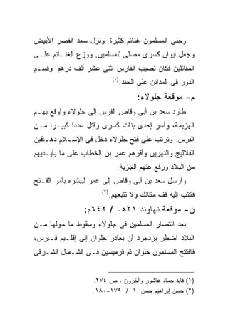 ‫ﻭﺠﻨﻰ ﺍﻟﻤﺴﻠﻤﻭﻥ ﻏﻨﺎﺌﻡ ﻜﺜﻴﺭﺓ. ﻭﻨﺯل ﺴﻌﺩ ﺍﻟﻘﺼﺭ ﺍﻷﺒﻴﺽ‬
‫ﻭﺠﻌل ﺇﻴﻭﺍﻥ ﻜﺴﺭﻯ ﻤﺼﻠﻰ ﻟﻠﻤﺴﻠﻤﻴﻥ. ﻭﻭﺯﻉ ﺍﻟﻐﻨـﺎﺌﻡ ﻋﻠـﻰ‬
‫ﺍﻟﻤﻘﺎﺘﻠﻴﻥ ﻓﻜﺎﻥ ﻨﺼﻴﺏ ﺍﻟﻔﺎﺭﺱ ﺍﺜﻨﻰ ﻋﺸﺭ ﺃﻟﻑ ﺩﺭﻫﻡ. ﻭﻗﺴـﻡ‬
                              ‫) ١(‬
                                     ‫ﺍﻟﺩﻭﺭ ﻓﻰ ﺍﻟﻤﺩﺍﺌﻥ ﻋﻠﻰ ﺍﻟﺠﻨﺩ.‬
                                           ‫ﻡ- ﻤﻭﻗﻌﺔ ﺠﻠﻭﻻﺀ:‬
‫ﻁﺎﺭﺩ ﺴﻌﺩ ﺒﻥ ﺃﺒﻰ ﻭﻗﺎﺹ ﺍﻟﻔﺭﺱ ﺇﻟﻰ ﺠﻠﻭﻻﺀ ﻭﺃﻭﻗﻊ ﺒﻬـﻡ‬
‫ﺍﻟﻬﺯﻴﻤﺔ، ﻭﺃﺴﺭ ﺇﺤﺩﻯ ﺒﻨﺎﺕ ﻜﺴﺭﻯ ﻭﻗﺘل ﻋﺩﺩﺍ ﻜﺒﻴـﺭﺍ ﻤـﻥ‬
‫ﺍﻟﻔﺭﺱ. ﻭﺘﺭﺘﺏ ﻋﻠﻰ ﻓﺘﺢ ﺠﻠﻭﻻﺀ ﺩﺨل ﻓﻰ ﺍﻹﺴـﻼﻡ ﺩﻫـﺎﻗﻴﻥ‬
‫ﺍﻟﻔﻼﻟﻴﺞ ﻭﺍﻟﻨﻬﺭﻴﻥ ﻭﺃﻗﺭﻫﻡ ﻋﻤﺭ ﺒﻥ ﺍﻟﺨﻁﺎﺏ ﻋﻠﻰ ﻤﺎ ﺒﺄﻴـﺩﻴﻬﻡ‬
                                ‫ﻤﻥ ﺍﻟﺒﻼﺩ ﻭﺭﻓﻊ ﻋﻨﻬﻡ ﺍﻟﺠﺯﻴﺔ.‬
‫ﻭﺃﺭﺴل ﺴﻌﺩ ﺒﻥ ﺃﺒﻰ ﻭﻗﺎﺹ ﺇﻟﻰ ﻋﻤﺭ ﻟﻴﺒﺸﺭﻩ ﺒﺄﻤﺭ ﺍﻟﻔـﺘﺢ‬
                      ‫) ٢(‬
                             ‫ﻓﻜﺘﺏ ﺇﻟﻴﻪ ﻗﻑ ﻤﻜﺎﻨﻙ ﻭﻻ ﺘﺘﺒﻌﻬﻡ.‬
                ‫ﻥ- ﻤﻭﻗﻌﺔ ﻨﻬﺎﻭﻨﺩ ١٢ﻫـ / ٢٤٦ﻡ:‬
‫ﺒﻌﺩ ﺍﻨﺘﺼﺎﺭ ﺍﻟﻤﺴﻠﻤﻴﻥ ﻓﻰ ﺠﻠﻭﻻﺀ ﻭﺴﻘﻭﻁ ﻤﺎ ﺤﻭﻟﻬﺎ ﻤـﻥ‬
‫ﺍﻟﺒﻼﺩ ﺍﻀﻁﺭ ﻴﺯﺩﺠﺭﺩ ﺃﻥ ﻴﻐﺎﺩﺭ ﺤﻠﻭﺍﻥ ﺇﻟﻰ ﺇﻗﻠـﻴﻡ ﻓـﺎﺭﺱ،‬
‫ﻓﺎﻓﺘﺘﺢ ﺍﻟﻤﺴﻠﻤﻭﻥ ﺤﻠﻭﺍﻥ ﺜﻡ ﻗﺭﻤﻴﺴﻴﻥ ﻓـﻰ ﺍﻟﺸـﻤﺎل ﺍﻟﺸـﺭﻗﻰ‬


                   ‫)١( ﻓﺎﻴﺩ ﺤﻤﺎﺩ ﻋﺎﺸﻭﺭ ﻭﺁﺨﺭﻭﻥ ، ﺹ ٤٧٢.‬
                   ‫)٢( ﺤﺴﻥ ﺇﺒﺭﺍﻫﻴﻡ ﺤﺴﻥ ١ / ٩٧١-٠٨١.‬
 