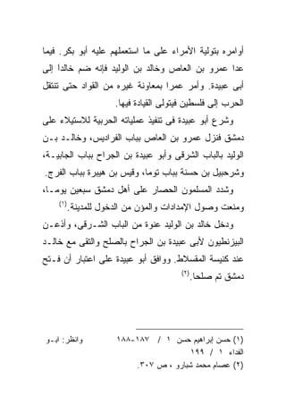 ‫ﺃﻭﺍﻤﺭﻩ ﺒﺘﻭﻟﻴﺔ ﺍﻷﻤﺭﺍﺀ ﻋﻠﻰ ﻤﺎ ﺍﺴﺘﻌﻤﻠﻬﻡ ﻋﻠﻴﻪ ﺃﺒﻭ ﺒﻜﺭ. ﻓﻴﻤﺎ‬
‫ﻋﺩﺍ ﻋﻤﺭﻭ ﺒﻥ ﺍﻟﻌﺎﺹ ﻭﺨﺎﻟﺩ ﺒﻥ ﺍﻟﻭﻟﻴﺩ ﻓﺈﻨﻪ ﻀﻡ ﺨﺎﻟﺩﺍ ﺇﻟﻰ‬
    ‫َﹶ‬
‫ﺃﺒﻰ ﻋﺒﻴﺩﺓ. ﻭﺃﻤﺭ ﻋﻤﺭﺍ ﺒﻤﻌﺎﻭﻨﺔ ﻏﻴﺭﻩ ﻤﻥ ﺍﻟﻘﻭﺍﺩ ﺤﺘﻰ ﺘﻨﺘﻘل‬
                       ‫ﺍﻟﺤﺭﺏ ﺇﻟﻰ ﻓﻠﺴﻁﻴﻥ ﻓﻴﺘﻭﻟﻰ ﺍﻟﻘﻴﺎﺩﺓ ﻓﻴﻬﺎ.‬
‫ﻭﺸﺭﻉ ﺃﺒﻭ ﻋﺒﻴﺩﺓ ﻓﻰ ﺘﻨﻔﻴﺫ ﻋﻤﻠﻴﺎﺘﻪ ﺍﻟﺤﺭﺒﻴﺔ ﻟﻼﺴﺘﻴﻼﺀ ﻋﻠﻰ‬
‫ﺩﻤﺸﻕ ﻓﻨﺯل ﻋﻤﺭﻭ ﺒﻥ ﺍﻟﻌﺎﺹ ﺒﺒﺎﺏ ﺍﻟﻔﺭﺍﺩﻴﺱ، ﻭﺨﺎﻟـﺩ ﺒـﻥ‬
‫ﺍﻟﻭﻟﻴﺩ ﺒﺎﻟﺒﺎﺏ ﺍﻟﺸﺭﻗﻰ ﻭﺃﺒﻭ ﻋﺒﻴﺩﺓ ﺒﻥ ﺍﻟﺠﺭﺍﺡ ﺒﺒﺎﺏ ﺍﻟﺠﺎﺒﻴـﺔ،‬
‫ﻭﺸﺭﺤﺒﻴل ﺒﻥ ﺤﺴﻨﺔ ﺒﺒﺎﺏ ﺘﻭﻤﺎ، ﻭﻗﻴﺱ ﺒﻥ ﻫﻴﺒﺭﺓ ﺒﺒﺎﺏ ﺍﻟﻔﺭﺝ.‬
‫ﻭﺸﺩﺩ ﺍﻟﻤﺴﻠﻤﻭﻥ ﺍﻟﺤﺼﺎﺭ ﻋﻠﻰ ﺃﻫل ﺩﻤﺸﻕ ﺴﺒﻌﻴﻥ ﻴﻭﻤـﺎ،‬
    ‫) ١(‬
           ‫ﻭﻤﻨﻌﺕ ﻭﺼﻭل ﺍﻹﻤﺩﺍﺩﺍﺕ ﻭﺍﻟﻤﺅﻥ ﻤﻥ ﺍﻟﺩﺨﻭل ﻟﻠﻤﺩﻴﻨﺔ.‬
‫ﻭﺩﺨل ﺨﺎﻟﺩ ﺒﻥ ﺍﻟﻭﻟﻴﺩ ﻋﻨﻭﺓ ﻤﻥ ﺍﻟﺒﺎﺏ ﺍﻟﺸـﺭﻗﻰ، ﻭﺃﺫﻋـﻥ‬
‫ﺍﻟﺒﻴﺯﻨﻁﻴﻭﻥ ﻷﺒﻰ ﻋﺒﻴﺩﺓ ﺒﻥ ﺍﻟﺠﺭﺍﺡ ﺒﺎﻟﺼﻠﺢ ﻭﺍﻟﺘﻘﻰ ﻤﻊ ﺨﺎﻟـﺩ‬
‫ﻋﻨﺩ ﻜﻨﻴﺴﺔ ﺍﻟﻤﻘﺴﻼﻁ. ﻭﻭﺍﻓﻕ ﺃﺒﻭ ﻋﺒﻴﺩﺓ ﻋﻠﻰ ﺍﻋﺘﺒﺎﺭ ﺃﻥ ﻓـﺘﺢ‬
                                          ‫) ٢(‬
                                             ‫ﺩﻤﺸﻕ ﺘﻡ ﺼﻠﺤﺎ.‬




‫ﻭﺍﻨﻅﺭ: ﺍﺒـﻭ‬            ‫)١( ﺤﺴﻥ ﺇﺒﺭﺍﻫﻴﻡ ﺤﺴﻥ ١ / ٧٨١-٨٨١‬
                                         ‫ﺍﻟﻔﺩﺍﺀ ١ / ٩٩١‬
                           ‫)٢( ﻋﺼﺎﻡ ﻤﺤﻤﺩ ﺸﺒﺎﺭﻭ ، ﺹ ٧٠٣.‬
 