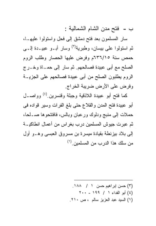 ‫ﺏ - ﻓﺘﺢ ﻤﺩﻥ ﺍﻟﺸﺎﻡ ﺍﻟﺸﻤﺎﻟﻴﺔ :‬
‫ﺴﺎﺭ ﺍﻟﻤﺴﻠﻤﻭﻥ ﺒﻌﺩ ﻓﺘﺢ ﺩﻤﺸﻕ ﺇﻟﻰ ﻓﺤل ﻭﺍﺴﺘﻭﻟﻭﺍ ﻋﻠﻴﻬـﺎ،‬
                         ‫) ٣(‬
‫ﻭﺴﺎﺭ ﺃﺒـﻭ ﻋﺒﻴـﺩﺓ ﺇﻟـﻰ‬           ‫ﺜﻡ ﺍﺴﺘﻭﻟﻭﺍ ﻋﻠﻰ ﺒﻴﺴﺎﻥ، ﻭﻁﺒﺭﻴﺔ‬
‫ﺤﻤﺹ ﺴﻨﺔ ٥١/٦٣٦ﻡ ﻭﻓﺭﺽ ﻋﻠﻴﻬﺎ ﺍﻟﺤﺼﺎﺭ ﻭﻁﻠﺏ ﺍﻟﺭﻭﻡ‬
‫ﺍﻟﺼﻠﺢ ﻤﻊ ﺃﺒﻰ ﻋﺒﻴﺩﺓ ﻓﺼﺎﻟﺤﻬﻡ. ﺜﻡ ﺴﺎﺭ ﺇﻟﻰ ﺤﻤـﺎﺓ ﻭﺨـﺭﺝ‬
‫ﺍﻟﺭﻭﻡ ﻴﻁﻠﺒﻭﻥ ﺍﻟﺼﻠﺢ ﻤﻥ ﺃﺒﻰ ﻋﺒﻴﺩﺓ ﻓﺼﺎﻟﺤﻬﻡ ﻋﻠﻰ ﺍﻟﺠﺯﻴـﺔ‬
                    ‫ﻭﻓﺭﺽ ﻋﻠﻰ ﺍﻷﺭﺽ ﻀﺭﻴﺒﺔ ﺍﻟﺨﺭﺍﺝ.‬
         ‫) ٤(‬
‫ﻭﻭﺍﺼـل‬      ‫ﻜﻤﺎ ﻓﺘﺢ ﺃﺒﻭ ﻋﺒﻴﺩﺓ ﺍﻟﻼﺫﻗﻴﺔ ﻭﺠﺒﻠﺔ ﻭﻗﻨﺴﺭﻴﻥ.‬
‫ﺃﺒﻭ ﻋﺒﻴﺩﺓ ﻓﺘﺢ ﺍﻟﻤﺩﻥ ﻭﺍﻟﻘﻼﻉ ﺤﺘﻰ ﺒﻠﻎ ﺍﻟﻔﺭﺍﺕ ﻭﺴﻴﺭ ﻗﻭﺍﺩﻩ ﻓﻰ‬
‫ﺤﻤﻼﺕ ﺇﻟﻰ ﻤﻨﺒﺞ ﻭﺩﻟﻭﻙ ﻭﺭﻋﺒﺎﻥ ﻭﺒﺎﻟﺱ، ﻓﺎﻓﺘﺘﺤﻭﻫﺎ ﺼـﻠﺤﺎ،‬
‫ﺜﻡ ﻋﺒﺭﺕ ﺠﻴﻭﺵ ﺍﻟﻤﺴﻠﻤﻴﻥ ﺩﺭﺏ ﺒﻐﺭﺍﺱ ﻤﻥ ﺃﻋﻤﺎل ﺍﻨﻁﺎﻜﻴـﺔ‬
‫ﺇﻟﻰ ﺒﻼﺩ ﺒﻴﺯﻨﻁﺔ ﺒﻘﻴﺎﺩﺓ ﻤﻴﺴﺭﺓ ﺒﻥ ﻤﺴﺭﻭﻕ ﺍﻟﻌﺒﺴﻰ ﻭﻫـﻭ ﺃﻭل‬
                      ‫) ١(‬
                             ‫ﻤﻥ ﺴﻠﻙ ﻫﺫﺍ ﺍﻟﺩﺭﺏ ﻤﻥ ﺍﻟﻤﺴﻠﻤﻴﻥ.‬




                         ‫)٣( ﺤﺴﻥ ﺇﺒﺭﺍﻫﻴﻡ ﺤﺴﻥ ١ / ٨٨١.‬
                            ‫)٤( ﺃﺒﻭ ﺍﻟﻔﺩﺍﺀ ١ / ٩٩١ - ٠٠٢‬
                        ‫)١( ﺍﻟﺴﻴﺩ ﻋﺒﺩ ﺍﻟﻌﺯﻴﺯ ﺴﺎﻟﻡ ، ﺹ ٠١٢.‬
 