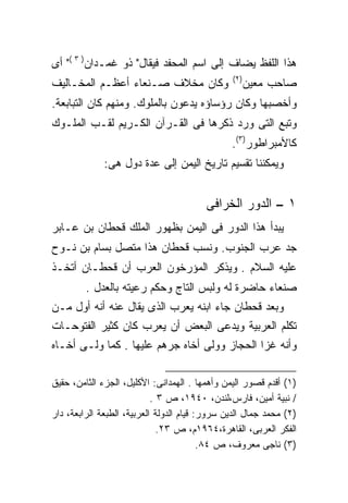 ‫ﻫﺫﺍ ﺍﻟﻠﻔﻅ ﻴﻀﺎﻑ ﺇﻟﻰ ﺍﺴﻡ ﺍﻟﻤﺤﻔﺩ ﻓﻴﻘﺎل" ﺫﻭ ﻏﻤـﺩﺍﻥ) ٣ (" ﺃﻯ‬
                                                ‫)٢(‬
‫ﻭﻜﺎﻥ ﻤﺨﻼﻑ ﺼـﻨﻌﺎﺀ ﺃﻋﻅـﻡ ﺍﻟﻤﺨـﺎﻟﻴﻑ‬                      ‫ﺼﺎﺤﺏ ﻤﻌﻴﻥ‬
‫ﻭﺃﺨﺼﺒﻬﺎ ﻭﻜﺎﻥ ﺭﺅﺴﺎﺅﻩ ﻴﺩﻋﻭﻥ ﺒﺎﻟﻤﻠﻭﻙ. ﻭﻤﻨﻬﻡ ﻜﺎﻥ ﺍﻟﺘﺒﺎﺒﻌﺔ.‬
‫ﻭﺘﺒﻊ ﺍﻟﺘﻰ ﻭﺭﺩ ﺫﻜﺭﻫﺎ ﻓﻰ ﺍﻟﻘـﺭﺁﻥ ﺍﻟﻜـﺭﻴﻡ ﻟﻘـﺏ ﺍﻟﻤﻠـﻭﻙ‬
                                                ‫ﻜﺎﻷﻤﺒﺭﺍﻁﻭﺭ)٣(.‬
              ‫ﻭﻴﻤﻜﻨﻨﺎ ﺘﻘﺴﻴﻡ ﺘﺎﺭﻴﺦ ﺍﻟﻴﻤﻥ ﺇﻟﻰ ﻋﺩﺓ ﺩﻭل ﻫﻰ:‬


                                         ‫١ – ﺍﻟﺩﻭﺭ ﺍﻟﺨﺭﺍﻓﻰ‬
‫ﻴﺒﺩﺃ ﻫﺫﺍ ﺍﻟﺩﻭﺭ ﻓﻰ ﺍﻟﻴﻤﻥ ﺒﻅﻬﻭﺭ ﺍﻟﻤﻠﻙ ﻗﺤﻁﺎﻥ ﺒﻥ ﻋـﺎﺒﺭ‬
‫ﺠﺩ ﻋﺭﺏ ﺍﻟﺠﻨﻭﺏ. ﻭﻨﺴﺏ ﻗﺤﻁﺎﻥ ﻫﺫﺍ ﻤﺘﺼل ﺒﺴﺎﻡ ﺒﻥ ﻨـﻭﺡ‬
‫ﻋﻠﻴﻪ ﺍﻟﺴﻼﻡ . ﻭﻴﺫﻜﺭ ﺍﻟﻤﺅﺭﺨﻭﻥ ﺍﻟﻌﺭﺏ ﺃﻥ ﻗﺤﻁـﺎﻥ ﺃﺘﺨـﺫ‬
         ‫ﺼﻨﻌﺎﺀ ﺤﺎﻀﺭﺓ ﻟﻪ ﻭﻟﺒﺱ ﺍﻟﺘﺎﺝ ﻭﺤﻜﻡ ﺭﻋﻴﺘﻪ ﺒﺎﻟﻌﺩل .‬
‫ﻭﺒﻌﺩ ﻗﺤﻁﺎﻥ ﺠﺎﺀ ﺍﺒﻨﻪ ﻴﻌﺭﺏ ﺍﻟﺫﻯ ﻴﻘﺎل ﻋﻨﻪ ﺃﻨﻪ ﺃﻭل ﻤـﻥ‬
‫ﺘﻜﻠﻡ ﺍﻟﻌﺭﺒﻴﺔ ﻭﻴﺩﻋﻰ ﺍﻟﺒﻌﺽ ﺃﻥ ﻴﻌﺭﺏ ﻜﺎﻥ ﻜﺜﻴﺭ ﺍﻟﻔﺘﻭﺤـﺎﺕ‬
‫ﻭﺃﻨﻪ ﻏﺯﺍ ﺍﻟﺤﺠﺎﺯ ﻭﻭﻟﻰ ﺃﺨﺎﻩ ﺠﺭﻫﻡ ﻋﻠﻴﻬﺎ . ﻜﻤﺎ ﻭﻟـﻰ ﺃﺨـﺎﻩ‬

‫)١( ﺃﻗﺩﻡ ﻗﺼﻭﺭ ﺍﻟﻴﻤﻥ ﻭﺃﻫﻤﻬﺎ . ﺍﻟﻬﻤﺩﺍﻨﻰ: ﺍﻷﻜﻠﻴل، ﺍﻟﺠﺯﺀ ﺍﻟﺜﺎﻤﻥ، ﺤﻘﻴﻕ‬
                            ‫/ ﻨﺒﻴﺔ ﺃﻤﻴﻥ، ﻓﺎﺭﺱ،ﻟﻨﺩﻥ، ٠٤٩١، ﺹ ٣ .‬
‫)٢( ﻤﺤﻤﺩ ﺠﻤﺎل ﺍﻟﺩﻴﻥ ﺴﺭﻭﺭ: ﻗﻴﺎﻡ ﺍﻟﺩﻭﻟﺔ ﺍﻟﻌﺭﺒﻴﺔ، ﺍﻟﻁﺒﻌﺔ ﺍﻟﺭﺍﺒﻌﺔ، ﺩﺍﺭ‬
                              ‫ﺍﻟﻔﻜﺭ ﺍﻟﻌﺭﺒﻰ، ﺍﻟﻘﺎﻫﺭﺓ،٤٦٩١ﻡ، ﺹ ٣٢.‬
                                          ‫)٣( ﻨﺎﺠﻰ ﻤﻌﺭﻭﻑ، ﺹ ٤٨.‬
 