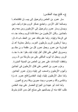 ‫ﺝ- ﻓﺘﺢ ﺒﻴﺕ ﺍﻟﻤﻘﺩﺱ:‬
‫ﺴﺎﺭ ﻋﻤﺭﻭ ﺒﻥ ﺍﻟﻌﺎﺹ ﻭﺸﺭﺤﺒﻴل ﺇﻟﻰ ﺒﻴﺴـﺎﻥ ﻓﺎﻓﺘﺘﺤﺎﻫـﺎ‬
‫ﻭﺼﺎﻟﺤﺎ ﺃﻫل ﺍﻷﺭﺩﻥ. ﻭﺍﺠﺘﻤﻊ ﻋﺴﻜﺭ ﺍﻟﺭﻭﻡ ﺒﻐﺯﺓ ﻭﺃﺠﻨـﺎﺩﻴﻥ‬
‫ﻭﺒﻴﺴﺎﻥ ﻭﺴﺎﺭ ﻋﻤﺭﻭ ﻭﺸﺭﺤﻴﺒل ﺇﻟﻰ ﺍﻷﺭﻁﺒﻭﻥ ﻭﻤﻥ ﻤﻌﻪ ﻭﻫﻭ‬
‫ﺒﺄﺠﻨﺎﺩﻴﻥ. ﻭﻜﺎﻥ ﺍﻷﺭﻁﺒﻭﻥ ﻤﻥ ﺩﻫﺎﺓ ﻗﺎﺩﺓ ﺍﻟﺭﻭﻡ ﻭﺤﺸﺩ ﺠﻨـﺩﻩ‬
‫ﻓﻰ ﺍﻟﺭﻤﻠﺔ ﻭﺇﻴﻠﻴﺎﺀ. ﻭﻟﻤﺎ ﻋﻠﻡ ﺒﺫﻟﻙ ﻋﻤﺭ ﺒﻥ ﺍﻟﺨﻁـﺎﺏ ﻗـﺎل:‬
‫ﺭﻤﻴﻨﺎ ﺃﺭﻁﺒﻭﻥ ﺍﻟﺭﻭﻡ ﺒﺄﺭﻁﻴﻭﻥ ﺍﻟﻌﺭﺏ. ﻭﺸﻐل ﻤﻌﺎﻭﻴﺔ ﺃﻫـل‬
‫ﻗﻴﺴﺎﺭﻴﺔ ﻋﻥ ﻋﻤﺭﻭ ﻭﺠﻌل ﻋﻤﺭﻭ ﻜل ﻤﻥ ﻋﻠﻘﻤﺔ ﺒـﻥ ﺤﻜـﻴﻡ‬
‫ﻭﻤﺴﺭﻭﻕ ﺍﻟﻌﻜﻰ ﻋﻠﻰ ﻗﺘﺎل ﺃﻫل ﺇﻴﻠﻴﺎﺀ ﻟﻴﺸـﻐﻠﻭﺍ ﻋﻨـﻪ ﺠﻨـﺩ‬
‫ﺍﻟﺭﻭﻡ. ﻭﺠﻌل ﺃﺒﺎ ﺃﻴﻭﺏ ﺍﻟﻤﺎﻟﻜﻰ ﻋﻠﻰ ﻤﻥ ﺒﺎﻟﺭﻤﻠﺔ ﻤﻥ ﺍﻟـﺭﻭﻡ.‬
 ‫ﻭﺘﺩﻓﻘﺕ ﺍﻹﻤﺩﺍﺩﺍﺕ ﻋﻠﻰ ﻋﻤﺭ ﺒﻥ ﺍﻟﻌﺎﺹ ﻤﻥ ﺍﻟﻤﺩﻴﻨﺔ ﺍﻟﻤﻨﻭﺭﺓ.‬
‫ﻭﻋﺯﻡ ﻋﻤﺭﻭ ﺒﻥ ﺍﻟﻌﺎﺹ ﻋﻠﻰ ﻗﺘﺎل ﺍﻷﺭﻁﺒﻭﻥ ﻓﻰ ﺃﺠﻨﺎﺩﻴﻥ‬
‫ﻭﺃﻨﻬﺯﻡ ﺍﻷﺭﻁﺒﻭﻥ ﻭﺍﻨﺴﺤﺏ ﺇﻟﻰ ﺇﻴﻠﻴﺎﺀ ﻭﻨﺯل ﻋﻤﺭﻭ ﺃﺠﻨﺎﺩﻴﻥ.‬
‫ﻭﻟﻤﺎ ﺩﺨل ﺍﻷﺭﻁﺒﻭﻥ ﺇﻴﻠﻴﺎﺀ )ﺒﻴﺕ ﺍﻟﻤﻘﺩﺱ( ﻓﺘﺢ ﻋﻤﺭﻭ ﻏـﺯﺓ‬
  ‫ﻭﻨﺎﺒﻠﺴﻰ ﻭﺍﻟﻠﺩ ﻭﻋﻤﻭﺱ، ﻭﺒﻴﺕ ﺠﺒﺭﻴﻥ ﻭﻴﺎﻓﺎ ﻭﻤﺭﺝ ﺍﻟﻌﻴﻭﻥ.‬
‫ﻭﻟﻤﺎ ﺸﺩﺩ ﺃﺒﻭ ﻋﺒﻴﺩﺓ ﺒﻥ ﺍﻟﺠﺭﺍﺝ ﺍﻟﺤﺼﺎﺭ ﻋﻠﻰ ﺒﻴﺕ ﺍﻟﻤﻘﺩﺱ‬
‫ﻁﻠﺏ ﺃﻫﻠﻪ ﻤﻨﻪ ﺃﻥ ﻴﺼﺎﻟﺤﻬﻡ ﻋﻠﻰ ﺼﻠﺢ ﺃﻫل ﻤﺩﻥ ﺍﻟﺸﺎﻡ ﺒﺸﺭﻁ‬
 