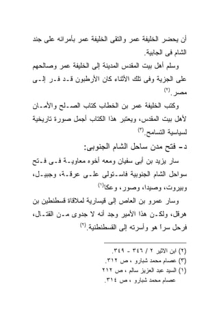 ‫ﺃﻥ ﻴﺤﻀﺭ ﺍﻟﺨﻠﻴﻔﺔ ﻋﻤﺭ ﻭﺍﻟﺘﻘﻰ ﺍﻟﺨﻠﻴﻔﺔ ﻋﻤﺭ ﺒﺄﻤﺭﺍﺌﻪ ﻋﻠﻰ ﺠﻨﺩ‬
                                               ‫ﺍﻟﺸﺎﻡ ﻓﻰ ﺍﻟﺠﺎﺒﻴﺔ.‬
‫ﻭﺴﻠﻡ ﺃﻫل ﺒﻴﺕ ﺍﻟﻤﻘﺩﺱ ﺍﻟﻤﺩﻴﻨﺔ ﺇﻟﻰ ﺍﻟﺨﻠﻴﻔﺔ ﻋﻤﺭ ﻭﺼﺎﻟﺤﻬﻡ‬
‫ﻋﻠﻰ ﺍﻟﺠﺯﻴﺔ ﻭﻓﻰ ﺘﻠﻙ ﺍﻷﺜﻨﺎﺀ ﻜﺎﻥ ﺍﻷﺭﻁﺒﻭﻥ ﻗـﺩ ﻓـﺭ ﺇﻟـﻰ‬
                                                          ‫) ٢(‬
                                                                 ‫ﻤﺼﺭ.‬
‫ﻭﻜﺘﺏ ﺍﻟﺨﻠﻴﻔﺔ ﻋﻤﺭ ﺒﻥ ﺍﻟﺨﻁﺎﺏ ﻜﺘﺎﺏ ﺍﻟﺼـﻠﺢ ﻭﺍﻷﻤـﺎﻥ‬
‫ﻷﻫل ﺒﻴﺕ ﺍﻟﻤﻘﺩﺱ، ﻭﻴﻌﺘﺒﺭ ﻫﺫﺍ ﺍﻟﻜﺘﺎﺏ ﺃﺠﻤل ﺼﻭﺭﺓ ﺘﺎﺭﻴﺨﻴﺔ‬
                                            ‫) ٣(‬
                                                   ‫ﻟﺴﻴﺎﺴﻴﺔ ﺍﻟﺘﺴﺎﻤﺢ.‬
                  ‫ﺩ- ﻓﺘﺢ ﻤﺩﻥ ﺴﺎﺤل ﺍﻟﺸﺎﻡ ﺍﻟﺠﻨﻭﺒﻰ:‬
‫ﺴﺎﺭ ﻴﺯﻴﺩ ﺒﻥ ﺃﺒﻰ ﺴﻔﻴﺎﻥ ﻭﻤﻌﻪ ﺃﺨﻭﻩ ﻤﻌﺎﻭﻴـﺔ ﻓـﻰ ﻓـﺘﺢ‬
‫ﺴﻭﺍﺤل ﺍﻟﺸﺎﻡ ﺍﻟﺠﻨﻭﺒﻴﺔ ﻓﺎﺴـﺘﻭﻟﻰ ﻋﻠـﻰ ﻋﺭﻗـﺔ، ﻭﺠﺒﻴـل،‬
                           ‫) ١(‬
                                  ‫ﻭﺒﻴﺭﻭﺕ، ﻭﺼﻴﺩﺍ، ﻭﺼﻭﺭ، ﻭﻋﻜﺎ‬
‫ﻭﺴﺎﺭ ﻋﻤﺭﻭ ﺒﻥ ﺍﻟﻌﺎﺹ ﺇﻟﻰ ﻗﻴﺴﺎﺭﻴﺔ ﻟﻤﻼﻗﺎﺓ ﻗﺴﻁﻨﻁﻴﻥ ﺒﻥ‬
‫ﻫﺭﻗل، ﻭﻟﻜـﻥ ﻫﺫﺍ ﺍﻷﻤﻴﺭ ﻭﺠﺩ ﺃﻨﻪ ﻻ ﺠﺩﻭﻯ ﻤـﻥ ﺍﻟﻘﺘـﺎل،‬
                ‫) ٢(‬
                       ‫ﻓﺭﺤل ﺴﺭﺍ ﻫﻭ ﻭﺃﺴﺭﺘﻪ ﺇﻟﻰ ﺍﻟﻘﺴﻁﻨﻁﻨﻴﺔ.‬
                                                 ‫ﹰ‬
                                                 ‫ً‬

                                ‫)٢( ﺍﺒﻥ ﺍﻻﺜﻴﺭ ٢ / ٦٤٣ - ٩٤٣.‬
                              ‫)٣( ﻋﺼﺎﻡ ﻤﺤﻤﺩ ﺸﺒﺎﺭﻭ ، ﺹ ٢١٣.‬
                             ‫)١( ﺍﻟﺴﻴﺩ ﻋﺒﺩ ﺍﻟﻌﺯﻴﺯ ﺴﺎﻟﻡ ، ﺹ ٢١٢‬
                              ‫ﻋﺼﺎﻡ ﻤﺤﻤﺩ ﺸﺒﺎﺭﻭ ، ﺹ ٤١٣.‬
 