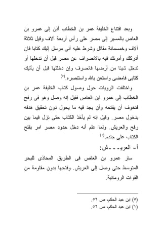 ‫ﻭﺒﻌﺩ ﺍﻗﺘﻨﺎﻉ ﺍﻟﺨﻠﻴﻔﺔ ﻋﻤﺭ ﺒﻥ ﺍﻟﺨﻁﺎﺏ ﺃﺫﻥ ﺇﻟﻰ ﻋﻤﺭﻭ ﺒﻥ‬
‫ﺍﻟﻌﺎﺹ ﺒﺎﻟﻤﺴﻴﺭ ﺇﻟﻰ ﻤﺼﺭ ﻋﻠﻰ ﺭﺃﺱ ﺃﺭﺒﻌﺔ ﺁﻻﻑ ﻭﻗﻴل ﺜﻼﺜﺔ‬
‫ﺁﻻﻑ ﻭﺨﻤﺴﻤﺎﺌﺔ ﻤﻘﺎﺘل ﻭﺸﺭﻁ ﻋﻠﻴﻪ ﺃﻨﻰ ﻤﺭﺴل ﺇﻟﻴﻙ ﻜﺘﺎﺒﺎ ﻓﺎﻥ‬
‫ﺃﺩﺭﻜﻙ ﻭﺃﻤﺭﺘﻙ ﻓﻴﻪ ﺒﺎﻻﻨﺼﺭﺍﻑ ﻋﻥ ﻤﺼﺭ ﻗﺒل ﺃﻥ ﺘﺩﺨﻠﻬﺎ ﺃﻭ‬
‫ﺘﺩﺨل ﺸﻴﺌﺎ ﻤﻥ ﺃﺭﻀﻬﺎ ﻓﺎﻨﺼﺭﻑ ﻭﺇﻥ ﺩﺨﻠﺘﻬﺎ ﻗﺒل ﺃﻥ ﻴﺄﺘﻴﻙ‬
                ‫) ٥(‬
                       ‫ﻜﺘﺎﺒﻰ ﻓﺎﻤﻀﻰ ﻭﺍﺴﺘﻌﻥ ﺒﺎﷲ ﻭﺍﺴﺘﻨﺼﺭﻩ.‬
‫ﻭﺍﺨﺘﻠﻔﺕ ﺍﻟﺭﻭﻴﺎﺕ ﺤﻭل ﻭﺼﻭل ﻜﺘﺎﺏ ﺍﻟﺨﻠﻴﻔﺔ ﻋﻤﺭ ﺒﻥ‬
‫ﺍﻟﺨﻁﺎﺏ ﺇﻟﻰ ﻋﻤﺭﻭ ﺍﺒﻥ ﺍﻟﻌﺎﺹ ﻓﻘﻴل ﺇﻨﻪ ﻭﺼل ﻭﻫﻭ ﻓﻰ ﺭﻓﺢ‬
‫ﻓﺘﺨﻭﻑ ﺃﻥ ﻴﻔﺘﺤﻪ ﻭﺃﻥ ﻴﺠﺩ ﻓﻴﻪ ﻤﺎ ﻴﺤﻭل ﺩﻭﻥ ﺘﺤﻘﻴﻕ ﻫﺩﻓﻪ‬
‫ﺒﺩﺨﻭل ﻤﺼﺭ. ﻭﻗﻴل ﺇﻨﻪ ﻟﻡ ﻴﺄﺨﺫ ﺍﻟﻜﺘﺎﺏ ﺤﺘﻰ ﻨﺯل ﻓﻴﻤﺎ ﺒﻴﻥ‬
‫ﺭﻓﺢ ﻭﺍﻟﻌﺭﻴﺵ. ﻭﻟﻤﺎ ﻋﻠﻡ ﺃﻨﻪ ﺩﺨل ﺤﺩﻭﺩ ﻤﺼﺭ ﺍﻤﺭ ﺒﻔﺘﺢ‬
                                      ‫) ١(‬
                                             ‫ﺍﻟﻜﺘﺎﺏ ﻋﻠﻰ ﺠﻨﺩﻩ.‬
                                      ‫ﺃ- ﺍﻟﻌﺭﻴـــﺵ:‬
‫ﺴﺎﺭ ﻋﻤﺭﻭ ﺒﻥ ﺍﻟﻌﺎﺹ ﻓﻰ ﺍﻟﻁﺭﻴﻕ ﺍﻟﻤﺤﺎﺫﻯ ﻟﻠﺒﺤﺭ‬
‫ﺍﻟﻤﺘﻭﺴﻁ ﺤﺘﻰ ﻭﺼل ﺇﻟﻰ ﺍﻟﻌﺭﻴﺵ. ﻭﻓﺘﺤﻬﺎ ﺒﺩﻭﻥ ﻤﻘﺎﻭﻤﺔ ﻤﻥ‬
                                             ‫ﺍﻟﻘﻭﺍﺕ ﺍﻟﺭﻭﻤﺎﻨﻴﺔ.‬


                                  ‫)٥( ﺍﺒﻥ ﻋﺒﺩ ﺍﻟﺤﻜﻡ، ﺹ ٦٥.‬
                                  ‫)١( ﺍﺒﻥ ﻋﺒﺩ ﺍﻟﺤﻜﻡ، ﺹ ٦٥.‬
 