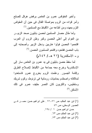 ‫ﻭﺃﺨﺒﺭ ﺍﻟﻤﻘﻭﻗﺱ ﻋﻤﺭﻭ ﺒﻥ ﺍﻟﻌﺎﺹ ﺒﺭﻓﺽ ﻫﺭﻗل ﻟﻠﺼﻠﺢ‬
‫ﻭﺃﻤﺭ ﻗﻭﺍﺩﻩ ﻤﻥ ﺍﻟﺭﻭﻡ ﺒﻤﻭﺍﺼﻠﺔ ﺍﻟﻘﺘﺎل ﻓﻰ ﺤﻴﻥ ﺃﻥ ﺍﻟﻤﻘﻭﻗﺱ‬
        ‫) ١(‬
               ‫ﺍﻟﺘﺯﻡ ﺒﻌﻬﺩﻩ ﻭﻤﻥ ﺃﻁﺎﻋﻪ ﻤﻥ ﺍﻷﻗﺒﺎﻁ ﻤﻊ ﺍﻟﻤﺴﻠﻤﻴﻥ.‬
‫ﻭﻟﻤﺎ ﻁﺎل ﺤﺼﺎﺭ ﺍﻟﻤﺴﻠﻤﻴﻥ ﻟﺤﺼﻥ ﺒﺎﺒﻠﻴﻭﻥ ﺼﻌﺩ ﺍﻟﺯﺒﻴـﺭ‬
‫ﺒﻥ ﺍﻟﻌﻭﺍﻡ ﺇﻟﻰ ﺃﻋﻠﻰ ﺍﻟﺤﺼﻥ ﻭﻜﺒﺭ ﻭﻅﻥ ﺍﻟﺭﻭﻡ ﺃﻥ ﺍﻟﻌﺭﺏ‬
‫ﺍﻗﺘﺤﻤﻭﺍ ﺍﻟﺤﺼﻥ ﻓﻭﻟﻭﺍ ﻫﺎﺭﺒﻴﻥ ﻭﺩﺨل ﺍﻟﺯﺒﻴﺭ ﻭﺃﺼﺤﺎﺒﻪ ﺇﻟﻰ‬
               ‫)٢ (‬
                      ‫ﺒﺎﺏ ﺍﻟﺤﺼﻥ ﻓﻔﺘﺤﻭﻩ ﻭﺍﻗﺘﺤﻡ ﺍﻟﻤﺴﻠﻤﻭﻥ ﺍﻟﺤﺼﻥ.‬
                           ‫ﻭ- ﺍﻻﺴﻜﻨﺩﺭﻴﺔ )١٢ ﻫـ/ ٢٤٦ﻡ(‬
‫ﻟﻤﺎ ﺴﻘﻁ ﺤﺼﻥ ﺒﺎﺒﻠﻴﻭﻥ ﻓﻰ ﻴﺩ ﻋﻤﺭﻭ ﺒﻥ ﺍﻟﻌﺎﺹ ﺴﺎﺭ ﺇﻟﻰ‬
‫ﺍﻹﺴﻜﻨﺩﺭﻴﺔ ﻭﺨﺭﺝ ﻤﻌﻪ ﺠﻤﺎﻋﺔ ﻤﻥ ﺍﻷﻗﺒﺎﻁ ﻹﺼﻼﺡ ﺍﻟﻁﺭﻕ‬
‫ﻭﺇﻗﺎﻤﺔ ﺍﻟﺠﺴﻭﺭ. ﻭﻋﻠﻤﺕ ﺍﻟﺭﻭﻡ ﺒﺨﺭﻭﺝ ﻋﻤﺭﻭ ﻓﺎﺴﺘﻌﺩﻭﺍ‬
‫ﻟﻤﻼﻗﺎﺘﻪ ﻭﺍﺼﻁﺩﻡ ﺒﺤﺎﻤﻴﺎﺕ ﺭﻭﻤﺎﻨﻴﺔ ﻓﻰ ﺘﺭﻨﻭﻁ، ﻭﻜﻭﻡ ﺸﺭﻴﻙ‬
‫ﻭﺴﻠﻁﻴﺱ، ﻭﺍﻟﻜﺭﻴﻭﻥ ﻜﺎﻥ ﺍﻟﻨﺼﺭ ﺤﻠﻴﻑ ﻋﻤﺭﻭ ﻓﻰ ﺘﻠﻙ‬
                                                    ‫) ٣(‬
                                                           ‫ﺍﻷﻤﺎﻜﻥ.‬


‫)١( ﺍﺒﻥ ﻋﺒﺩ ﺍﻟﺤﻜﻡ، ﺹ ١٧-١٧ . ﻋﻠﻰ ﺍﺒﺭﺍﻫﻴﻡ ﺤﺴﻥ: ﻤﺼـﺭ ﻓـﻰ‬
                                 ‫ﺍﻟﻌﺼﻭﺭ ﺍﻟﻭﺴﻁﻰ، ﺹ ٢٤‬
                         ‫ﺤﺴﻥ ﺍﺒﺭﺍﻫﻴﻡ ﺤﺴﻥ ١ / ٤٩١.‬
                               ‫)٢( ﺍﺒﻥ ﻋﺒﺩ ﺍﻟﺤﻜﻡ، ﺹ ٣٦.‬
                               ‫)٣( ﺍﺒﻥ ﻋﺒﺩ ﺍﻟﺤﻜﻡ، ﺹ ٣٧.‬
 