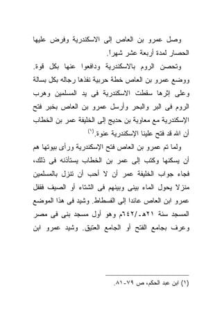 ‫ﻭﺼل ﻋﻤﺭﻭ ﺒﻥ ﺍﻟﻌﺎﺹ ﺇﻟﻰ ﺍﻻﺴﻜﻨﺩﺭﻴﺔ ﻭﻓﺭﺽ ﻋﻠﻴﻬﺎ‬
                             ‫ﺍﻟﺤﺼﺎﺭ ﻟﻤﺩﺓ ﺃﺭﺒﻌﺔ ﻋﺸﺭ ﺸﻬﺭﺍ.‬
                              ‫ﹰ‬
                              ‫ً‬
‫ﻭﺘﺤﺼﻥ ﺍﻟﺭﻭﻡ ﺒﺎﻻﺴﻜﻨﺩﺭﻴﺔ ﻭﺩﺍﻓﻌﻭﺍ ﻋﻨﻬﺎ ﺒﻜل ﻗﻭﺓ.‬
‫ﻭﻭﻀﻊ ﻋﻤﺭﻭ ﺒﻥ ﺍﻟﻌﺎﺹ ﺨﻁﺔ ﺤﺭﺒﻴﺔ ﻨﻔﺫﻫﺎ ﺭﺠﺎﻟﻪ ﺒﻜل ﺒﺴﺎﻟﺔ‬
‫ﻭﻋﻠﻰ ﺇﺜﺭﻫﺎ ﺴﻘﻁﺕ ﺍﻻﺴﻜﻨﺩﺭﻴﺔ ﻓﻰ ﻴﺩ ﺍﻟﻤﺴﻠﻤﻴﻥ ﻭﻫﺭﺏ‬
‫ﺍﻟﺭﻭﻡ ﻓﻰ ﺍﻟﺒﺭ ﻭﺍﻟﺒﺤﺭ ﻭﺃﺭﺴل ﻋﻤﺭﻭ ﺒﻥ ﺍﻟﻌﺎﺹ ﺒﺨﺒﺭ ﻓﺘﺢ‬
‫ﺍﻹﺴﻜﻨﺩﺭﻴﺔ ﻤﻊ ﻤﻌﺎﻭﻴﺔ ﺒﻥ ﺤﺩﻴﺞ ﺇﻟﻰ ﺍﻟﺨﻠﻴﻔﺔ ﻋﻤﺭ ﺒﻥ ﺍﻟﺨﻁﺎﺏ‬
                  ‫) ١(‬
                         ‫ﺃﻥ ﺍﷲ ﻗﺩ ﻓﺘﺢ ﻋﻠﻴﻨﺎ ﺍﻹﺴﻜﻨﺩﺭﻴﺔ ﻋﻨﻭﺓ.‬
‫ﻭﻟﻤﺎ ﺘﻡ ﻋﻤﺭﻭ ﺒﻥ ﺍﻟﻌﺎﺹ ﻓﺘﺢ ﺍﻹﺴﻜﻨﺩﺭﻴﺔ ﻭﺭﺃﻯ ﺒﻴﻭﺘﻬﺎ ﻫﻡ‬
‫ﺃﻥ ﻴﺴﻜﻨﻬﺎ ﻭﻜﺘﺏ ﺇﻟﻰ ﻋﻤﺭ ﺒﻥ ﺍﻟﺨﻁﺎﺏ ﻴﺴﺘﺄﺫﻨﻪ ﻓﻰ ﺫﻟﻙ،‬
‫ﻓﺠﺎﺀ ﺠﻭﺍﺏ ﺍﻟﺨﻠﻴﻔﺔ ﻋﻤﺭ ﺃﻥ ﻻ ﺃﺤﺏ ﺃﻥ ﺘﻨﺯل ﺒﺎﻟﻤﺴﻠﻤﻴﻥ‬
‫ﻤﻨﺯﻻ ﻴﺤﻭل ﺍﻟﻤﺎﺀ ﺒﻴﻨﻰ ﻭﺒﻴﻨﻬﻡ ﻓﻰ ﺍﻟﺸﺘﺎﺀ ﺃﻭ ﺍﻟﺼﻴﻑ ﻓﻘﻔل‬
‫ﻋﻤﺭﻭ ﺍﺒﻥ ﺍﻟﻌﺎﺹ ﻋﺎﺌﺩﺍ ﺇﻟﻰ ﺍﻟﻔﺴﻁﺎﻁ. ﻭﺸﻴﺩ ﻓﻰ ﻫﺫﺍ ﺍﻟﻤﻭﻀﻊ‬
‫ﺍﻟﻤﺴﺠﺩ ﺴﻨﺔ ١٢ﻫـ/٢٤٦ﻡ ﻭﻫﻭ ﺃﻭل ﻤﺴﺠﺩ ﺒﻨﻰ ﻓﻰ ﻤﺼﺭ‬
‫ﻭﻋﺭﻑ ﺒﺠﺎﻤﻊ ﺍﻟﻔﺘﺢ ﺃﻭ ﺍﻟﺠﺎﻤﻊ ﺍﻟﻌﺘﻴﻕ. ﻭﺸﻴﺩ ﻋﻤﺭﻭ ﺍﺒﻥ‬




                               ‫)١( ﺍﺒﻥ ﻋﺒﺩ ﺍﻟﺤﻜﻡ، ﺹ ٩٧-١٨.‬
 