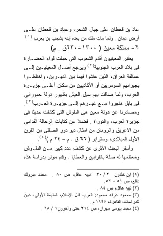 ‫ﻋﺎﺩ ﺒﻥ ﻗﺤﻁﺎﻥ ﻋﻠﻰ ﺠﺒﺎل ﺍﻟﺸﺤﺭ، ﻭﻋﻤﺎﺩ ﺒﻥ ﻗﺤﻁﺎﻥ ﻋﻠـﻰ‬
‫)١(‬
      ‫ﺃﺭﺽ ﻋﻤﺎﻥ . ﻭﻟﻤﺎ ﻤﺎﺕ ﻤﻠﻙ ﻤﻥ ﺒﻌﺩﻩ ﺇﺒﻨﻪ ﻴﺸﺠﺏ ﺒﻥ ﻴﻌﺭﺏ‬
              ‫٢- ﻤﻤﻠﻜﺔ ﻤﻌﻴﻥ ) ٠٠٣١-٠٣٦ﻕ . ﻡ(‬
‫ﻴﻌﺘﺒﺭ ﺍﻟﻤﻌﻴﻨﻴﻭﻥ ﺃﻗﺩﻡ ﺍﻟﺸﻌﻭﺏ ﺍﻟﺘﻰ ﺤﻤﻠﺕ ﻟﻭﺍﺀ ﺍﻟﺤﻀـﺎﺭﺓ‬
                               ‫)٢(‬
‫ﻭﻴﺭﺠﻊ ﺃﺼـل ﺍﻟﻤﻌﻴﻨﻴـﻴﻥ ﺇﻟـﻰ‬           ‫ﻓﻰ ﺒﻼﺩ ﺍﻟﻌﺭﺏ ﺍﻟﺠﻨﻭﺒﻴﺔ‬
‫ﻋﻤﺎﻟﻘﺔ ﺍﻟﻌﺭﺍﻕ، ﺍﻟﺫﻴﻥ ﻋﺎﺸﻭﺍ ﻓﻴﻤﺎ ﺒﻴﻥ ﺍﻟﻨﻬـﺭﻴﻥ، ﻭﺍﺨﺘﻠﻁـﻭﺍ‬
‫ﺒﺠﻴﺭﺍﻨﻬﻡ ﺍﻟﺴﻭﻤﺭﻴﻴﻥ ﺃﻭ ﺍﻷﻜﺎﺩﻴﻴﻥ ﻤﻥ ﺴﻜﺎﻥ ﺃﻋﻠـﻰ ﺠﺯﻴـﺭﺓ‬
‫ﺍﻟﻌﺭﺏ، ﻭﻟﻤﺎ ﻀﺎﻗﺕ ﺒﻬﻡ ﺴﺒل ﺍﻟﻌﻴﺵ ﺒﻅﻬﻭﺭ ﺩﻭﻟﺔ ﺤﻤﻭﺭﺍﺒﻰ‬
‫ﻓﻰ ﺒﺎﺒل ﻫﺎﺠﺭﻭﺍ ﻤـﻊ ﻏﻴـﺭﻫﻡ ﺇﻟـﻰ ﺠﺯﻴـﺭﺓ ﺍﻟﻌـﺭﺏ) ٣ (.‬
‫ﻭﻤﺼﺎﺩﺭﻨﺎ ﻋﻥ ﺩﻭﻟﺔ ﻤﻌﻴﻥ ﻫﻰ ﺍﻟﻨﻘﻭﺵ ﺍﻟﺘﻰ ﻜﺸﻔﺕ ﺤﺩﻴﺜﺎ ﻓﻰ‬
   ‫ﹰ‬
‫ﺠﺯﻴﺭﺓ ﺍﻟﻌﺭﺏ، ﻭﺍﻟﺘﻭﺭﺍﺓ . ﻓﻀﻼ ﻋﻥ ﻜﺘﺎﺒﺎﺕ ﺍﻟﺭﺤﺎﻟﺔ ﺍﻟﻘﺩﺍﻤﻰ‬
‫ﻤﻥ ﺍﻻﻏﺭﻴﻕ ﻭﺍﻟﺭﻭﻤﺎﻥ ﻤﻥ ﺍﻤﺜﺎل ﺩﻴﻭ ﺩﻭﺭ ﺍﻟﺼﻘﻠﻰ ﻤﻥ ﺍﻟﻘﺭﻥ‬
       ‫ﺍﻷﻭل ﺍﻟﻤﻴﻼﺩﻯ، ﻭﺴﺘﺭﺍﺒﻭ ) ٦٦ ﻕ . ﻡ – ٤٢ ﻡ () ٤ (.‬
‫ﻭﺃﺴﻔﺭ ﺍﻟﺒﺤﺙ ﺍﻷﺜﺭﻯ ﻋﻥ ﻜﺸﻑ ﻋﺩﺩ ﻜﺒﻴﺭ ﻤـﻥ ﺍﻟﻨﻘـﻭﺵ‬
‫ﻭﻤﻌﻅﻤﻬﺎ ﻟﻪ ﺼﻠﺔ ﺒﺎﻟﻘﺭﺍﺒﻴﻥ ﻭﺍﻟﻌﻁﺎﻴﺎ . ﻭﻗﺎﻡ ﻤﻭﻟﺭ ﺒﺩﺭﺍﺴﺔ ﻫﺫﻩ‬

‫ﻤﺤﻤﺩ ﻤﺒﺭﻭﻙ‬    ‫)١( ﺍﺒﻥ ﺨﻠﺩﻭﻥ ٢ / ٠٣ . ﻨﺒﻴﻪ ﻋﺎﻗل، ﺹ ٠٨ .‬
                                        ‫ﻨﺎﻓﻊ، ﺹ ١٥ – ٢٥.‬
                                    ‫)٢( ﻨﺒﻴﻪ ﻋﺎﻗل، ﺹ ٤٨ .‬
‫)٣( ﻤﺤﻤﻭﺩ ﻋﺭﻓﻪ ﻤﺤﻤﻭﺩ: ﺍﻟﻌﺭﺏ ﻗﺒل ﺍﻹﺴﻼﻡ، ﺍﻟﻁﺒﻌﺔ ﺍﻷﻭﻟﻰ، ﻋﻴﻥ‬
                               ‫ﻟﻠﺩﺭﺍﺴﺎﺕ، ﺍﻟﻘﺎﻫﺭﺓ، ٥٩٩١ ﻡ .‬
        ‫)٤( ﻤﺤﻤﺩ ﺒﻴﻭﻤﻰ ﻤﻬﺭﺍﻥ، ﺹ ٤١٢ ﺤﺘﻰ ﻭﺁﺨﺭﻭﻥ١ / ٨٦ .‬
 