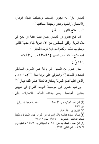 ‫ﺍﻟﻌﺎﺹ ﺩﺍﺭﺍ ﻟﻪ ﺒﺠﻭﺍﺭ ﺍﻟﻤﺴﺠﺩ ﻭﺍﺨﺘﻁﺕ ﻗﺒﺎﺌل ﻗﺭﻴﺵ،‬
                                   ‫ﹰ‬
                                   ‫ً‬
                       ‫) ٢(‬
                              ‫ﻭﺍﻷﻨﺼﺎﺭ، ﻭﺃﺴﻠﻡ، ﻭﻏﻔﺎﺭ ﻭﺠﻬﻴﻨﺔ ﻤﺴﺎﻜﻨﻬﺎ.‬
                                          ‫٤ - ﻓﺘﺢ ﺍﻟﻨﻭﺒـــﺔ :‬
‫ﻟﻤﺎ ﻓﺘﺢ ﻋﻤﺭﻭ ﺒﻥ ﺍﻟﻌﺎﺹ ﻤﺼﺭ ﺒﻌﺙ ﻋﻘﺒﺔ ﺒﻥ ﻨﺎﻓﻊ ﺇﻟﻰ‬
‫ﺒﻼﺩ ﺍﻟﻨﻭﺒﺔ. ﻭﻟﻘﻰ ﺍﻟﻤﺴﻠﻤﻭﻥ ﻤﻥ ﺃﻫل ﺍﻟﻨﻭﺒﺔ ﻗﺘﺎﻻ ﺸﺩﻴﺩﺍ ﻓﻜﺎﻨﻭﺍ‬
       ‫ﹰ‬
       ‫ً‬     ‫ﹰ‬
             ‫ً‬
                ‫) ٣(‬
                       ‫ﻴﺭﺸﻘﻭﻨﻬﻡ ﺒﺎﻟﻨﺒل ﻭﻜﺎﻨﻭﺍ ﻴﻌﺭﻓﻭﻥ ﺒﺭﻤﺎﺓ ﺍﻟﺤﺩﻕ.‬
        ‫٥- ﻓﺘﺢ ﺒﺭﻗﺔ ﻭﻁﺭﺍﺒﻠﺱ )٢٢-٣٢ﻫـ / ٣٤٦-‬
                                                             ‫٤٤٦ﻡ( :‬
‫ﺴﺎﺭ ﻋﻤﺭﻭ ﺒﻥ ﺍﻟﻌﺎﺹ ﺇﻟﻰ ﺒﺭﻗﺔ ﻋﻠﻰ ﺍﻟﻁﺭﻴﻕ ﺍﻟﺴﺎﺤﻠﻰ‬
                                                  ‫) ٤(‬
‫ﻭﺍﺴﺘﻭﻟﻰ ﻋﻠﻰ ﺒﺭﻗﺔ ﺴﻨﺔ ٢٢ﻫـ: ٣٤٦ﻡ‬                          ‫ﺍﻟﻤﺤﺎﺫﻯ ﻟﻠﺴﺎﺤل‬
‫) ٥(‬
       ‫ﻭﺃﺫﻋﻥ ﺃﻫﻠﻬﺎ ﻟﺩﻓﻊ ﺍﻟﺠﺯﻴﺔ ﻭﻤﻘﺩﺍﺭﻫﺎ ﺜﻼﺜﺔ ﻋﺸﺭ ﺃﻟﻑ ﺩﻴﻨﺎﺭ.‬
‫ﻭﺭﻏﺏ ﻋﻤﺭﻭ ﻓﻰ ﻤﻭﺍﺼﻠﺔ ﻓﺘﻭﺤﻪ ﻓﺸﺭﻉ ﻓﻰ ﺘﺠﻬﻴﺯ‬
‫ﺠﻴﺸﻴﻥ: ﺃﺤﺩﻫﻤﺎ. ﻴﺴﻴﺭ ﺒﺤﺫﺍﺀ ﺍﻟﺴﺎﺤل ﻟﻼﺴﺘﻴﻼﺀ ﻋﻠﻰ‬

‫ﻋﺼﺎﻡ ﻤﺤﻤﺩ ﺸـﺒﺎﺭﻭ ،‬            ‫)٢( ﺍﺒﻥ ﻋﺒﺩ ﺍﻟﺤﻜﻡ، ﺹ ١٩-٨٩‬
                                                      ‫ﺹ ٧٢٣‬
                                      ‫)٣( ﺍﻟﺒﻼﺫﺭﻯ، ١/٠٨٢.‬
‫)٤( ﺼﺎﺒﺭ ﻤﺤﻤﺩ ﺩﻴﺎﺏ: ﺒﻼﺩ ﺍﻟﻤﻐﺭﺏ ﻓﻰ ﺍﻟﻘﺭﻥ ﺍﻷﻭل ﺍﻟﻬﺠﺭﻯ، ﻤﻜﺘﺒﺔ‬
                ‫٤٨٩١، ﺹ ٥٥-٦٥.‬         ‫ﺍﻟﺴﻼﻡ ﺍﻟﻌﺎﻟﻤﻴﺔ، ﺍﻟﻘﺎﻫﺭﺓ،‬
‫)٥( ﺍﺒﻥ ﻋﺒـﺩ ﺍﻟﺤﻜـﻡ، ﺹ ٠٧١ ، ﺍﻟـﺒﻼﺫﺭﻯ، ١/٤٦٢ ، ﺍﻟﻁﺒـﺭﻯ‬
                                   ‫٢/٤٣٥. ﺍﺒﻥ ﺍﻻﺜﻴﺭ ٣/٢١.‬
 