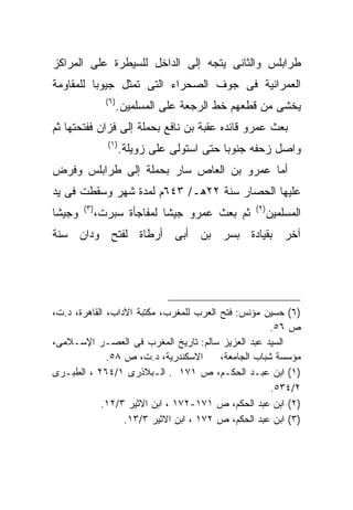 ‫ﻁﺭﺍﺒﻠﺱ ﻭﺍﻟﺜﺎﻨﻰ ﻴﺘﺠﻪ ﺇﻟﻰ ﺍﻟﺩﺍﺨل ﻟﻠﺴﻴﻁﺭﺓ ﻋﻠﻰ ﺍﻟﻤﺭﺍﻜﺯ‬
‫ﺍﻟﻌﻤﺭﺍﻨﻴﺔ ﻓﻰ ﺠﻭﻑ ﺍﻟﺼﺤﺭﺍﺀ ﺍﻟﺘﻰ ﺘﻤﺜل ﺠﻴﻭﺒﺎ ﻟﻠﻤﻘﺎﻭﻤﺔ‬
         ‫ﹰ‬
                 ‫) ٦(‬
                        ‫ﻴﺨﺸﻰ ﻤﻥ ﻗﻁﻌﻬﻡ ﺨﻁ ﺍﻟﺭﺠﻌﺔ ﻋﻠﻰ ﺍﻟﻤﺴﻠﻤﻴﻥ.‬
‫ﺒﻌﺙ ﻋﻤﺭﻭ ﻗﺎﺌﺩﻩ ﻋﻘﺒﺔ ﺒﻥ ﻨﺎﻓﻊ ﺒﺤﻤﻠﺔ ﺇﻟﻰ ﻓﺯﺍﻥ ﻓﻔﺘﺤﺘﻬﺎ ﺜﻡ‬
                 ‫)١ (‬
                        ‫ﻭﺍﺼل ﺯﺤﻔﻪ ﺠﻨﻭﺒﺎ ﺤﺘﻰ ﺍﺴﺘﻭﻟﻰ ﻋﻠﻰ ﺯﻭﻴﻠﺔ.‬
‫ﺃﻤﺎ ﻋﻤﺭﻭ ﺒﻥ ﺍﻟﻌﺎﺹ ﺴﺎﺭ ﺒﺤﻤﻠﺔ ﺇﻟﻰ ﻁﺭﺍﺒﻠﺱ ﻭﻓﺭﺽ‬
‫ﻋﻠﻴﻬﺎ ﺍﻟﺤﺼﺎﺭ ﺴﻨﺔ ٢٢ﻫـ/ ٣٤٦ﻡ ﻟﻤﺩﺓ ﺸﻬﺭ ﻭﺴﻘﻁﺕ ﻓﻰ ﻴﺩ‬
        ‫) ٣(‬                                        ‫) ٢(‬
‫ﻭﺠﻴﺸﺎ‬          ‫ﺜﻡ ﺒﻌﺙ ﻋﻤﺭﻭ ﺠﻴﺸﺎ ﻟﻤﻔﺎﺠﺄﺓ ﺴﺒﺭﺕ،‬              ‫ﺍﻟﻤﺴﻠﻤﻴﻥ‬
‫ﺁﺨﺭ ﺒﻘﻴﺎﺩﺓ ﺒﺴﺭ ﺒﻥ ﺃﺒﻰ ﺃﺭﻁﺎﺓ ﻟﻔﺘﺢ ﻭﺩﺍﻥ ﺴﻨﺔ‬




‫)٦( ﺤﺴﻴﻥ ﻤﺅﻨﺱ: ﻓﺘﺢ ﺍﻟﻌﺭﺏ ﻟﻠﻤﻐﺭﺏ، ﻤﻜﺘﺒﺔ ﺍﻵﺩﺍﺏ، ﺍﻟﻘﺎﻫﺭﺓ، ﺩ.ﺕ،‬
                                                      ‫ﺹ ٦٥.‬
‫ﺍﻟﺴﻴﺩ ﻋﺒﺩ ﺍﻟﻌﺯﻴﺯ ﺴﺎﻟﻡ: ﺘﺎﺭﻴﺦ ﺍﻟﻤﻐﺭﺏ ﻓﻰ ﺍﻟﻌﺼـﺭ ﺍﻹﺴـﻼﻤﻰ،‬
              ‫ﺍﻻﺴﻜﻨﺩﺭﻴﺔ، ﺩ.ﺕ، ﺹ ٨٥.‬      ‫ﻤﺅﺴﺴﺔ ﺸﺒﺎﺏ ﺍﻟﺠﺎﻤﻌﺔ،‬
‫)١( ﺍﺒﻥ ﻋﺒـﺩ ﺍﻟﺤﻜـﻡ، ﺹ ١٧١ . ﺍﻟـﺒﻼﺫﺭﻯ ١/٤٦٢ ، ﺍﻟﻁﺒـﺭﻯ‬
                                                      ‫٢/٤٣٥.‬
            ‫)٢( ﺍﺒﻥ ﻋﺒﺩ ﺍﻟﺤﻜﻡ، ﺹ ١٧١-٢٧١ ، ﺍﺒﻥ ﺍﻻﺜﻴﺭ ٣/٢١.‬
                  ‫)٣( ﺍﺒﻥ ﻋﺒﺩ ﺍﻟﺤﻜﻡ، ﺹ ٢٧١ ، ﺍﺒﻥ ﺍﻻﺜﻴﺭ ٣/٣١.‬
 