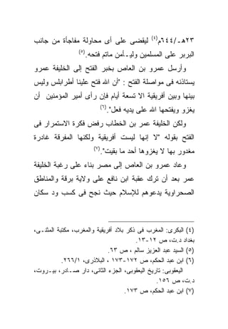 ‫) ٤(‬
‫ﻟﻴﻘﻀﻰ ﻋﻠﻰ ﺃﻯ ﻤﺤﺎﻭﻟﺔ ﻤﻔﺎﺠﺄﺓ ﻤﻥ ﺠﺎﻨﺏ‬                             ‫٣٢ﻫـ/٤٤٦ﻡ‬
                 ‫) ٥(‬
                        ‫ﺍﻟﺒﺭﺒﺭ ﻋﻠﻰ ﺍﻟﻤﺴﻠﻤﻴﻥ ﻭﻟﻴـﺄﻤﻥ ﻤﺎﺘﻡ ﻓﺘﺤﻪ.‬
‫ﻭﺃﺭﺴل ﻋﻤﺭﻭ ﺒﻥ ﺍﻟﻌﺎﺹ ﺒﺨﺒﺭ ﺍﻟﻔﺘﺢ ﺇﻟﻰ ﺍﻟﺨﻠﻴﻔﺔ ﻋﻤﺭﻭ‬
‫ﻴﺴﺘﺎﺫﻨﻪ ﻓﻰ ﻤﻭﺍﺼﻠﺔ ﺍﻟﻔﺘﺢ : "ﺃﻥ ﺍﷲ ﻓﺘﺢ ﻋﻠﻴﻨﺎ ﺃﻁﺭﺍﺒﻠﺱ ﻭﻟﻴﺱ‬
‫ﺒﻴﻨﻬﺎ ﻭﺒﻴﻥ ﺃﻓﺭﻴﻘﻴﺔ ﺍﻻ ﺘﺴﻌﺔ ﺃﻴﺎﻡ ﻓﺈﻥ ﺭﺃﻯ ﺃﻤﻴﺭ ﺍﻟﻤﺅﻤﻨﻴﻥ ﺃﻥ‬
                                  ‫)٦ (‬
                                         ‫ﻴﻐﺯﻭ ﻭﻴﻔﺘﺤﻬﺎ ﺍﷲ ﻋﻠﻰ ﻴﺩﻴﻪ ﻓﻌل".‬
‫ﻭﻟﻜﻥ ﺍﻟﺨﻠﻴﻔﺔ ﻋﻤﺭ ﺒﻥ ﺍﻟﺨﻁﺎﺏ ﺭﻓﺽ ﻓﻜﺭﺓ ﺍﻻﺴﺘﻤﺭﺍﺭ ﻓﻰ‬
‫ﺍﻟﻔﺘﺢ ﺒﻘﻭﻟﻪ "ﻻ ﺇﻨﻬﺎ ﻟﻴﺴﺕ ﺃﻓﺭﻴﻘﻴﺔ ﻭﻟﻜﻨﻬﺎ ﺍﻟﻤﻔﺭﻗﺔ ﻏﺎﺩﺭﺓ‬
                           ‫)٧ (‬
                                  ‫ﻤﻐﺩﻭﺭ ﺒﻬﺎ ﻻ ﻴﻐﺯﻭﻫﺎ ﺃﺤﺩ ﻤﺎ ﺒﻘﻴﺕ".‬
‫ﻭﻋﺎﺩ ﻋﻤﺭﻭ ﺒﻥ ﺍﻟﻌﺎﺹ ﺇﻟﻰ ﻤﺼﺭ ﺒﻨﺎﺀ ﻋﻠﻰ ﺭﻏﺒﺔ ﺍﻟﺨﻠﻴﻔﺔ‬
‫ﻋﻤﺭ ﺒﻌﺩ ﺃﻥ ﺘﺭﻙ ﻋﻘﺒﺔ ﺍﺒﻥ ﻨﺎﻓﻊ ﻋﻠﻰ ﻭﻻﻴﺔ ﺒﺭﻗﺔ ﻭﺍﻟﻤﻨﺎﻁﻕ‬
‫ﺍﻟﺼﺤﺭﺍﻭﻴﺔ ﻴﺩﻋﻭﻫﻡ ﻟﻺﺴﻼﻡ ﺤﻴﺙ ﻨﺠﺢ ﻓﻰ ﻜﺴﺏ ﻭﺩ ﺴﻜﺎﻥ‬



‫)٤( ﺍﻟﺒﻜﺭﻯ: ﺍﻟﻤﻐﺭﺏ ﻓﻰ ﺫﻜﺭ ﺒﻼﺩ ﺃﻓﺭﻴﻘﻴﺔ ﻭﺍﻟﻤﻐﺭﺏ، ﻤﻜﺘﺒﺔ ﺍﻟﻤﺜﻨـﻰ،‬
                                       ‫ﺒﻐﺩﺍﺩ ﺩ.ﺕ، ﺹ ٢١-٣١.‬
                             ‫)٥( ﺍﻟﺴﻴﺩ ﻋﺒﺩ ﺍﻟﻌﺯﻴﺯ ﺴﺎﻟﻡ ، ﺹ ٣٦.‬
           ‫)٦( ﺍﺒﻥ ﻋﺒﺩ ﺍﻟﺤﻜﻡ، ﺹ ٢٧١-٣٧١ ، ﺍﻟﺒﻼﺫﺭﻯ، ١/٦٦٢.‬
‫ﺍﻟﻴﻌﻘﻭﺒﻰ: ﺘﺎﺭﻴﺦ ﺍﻟﻴﻌﻘﻭﺒﻰ، ﺍﻟﺠﺯﺀ ﺍﻟﺜﺎﻨﻰ، ﺩﺍﺭ ﺼـﺎﺩﺭ، ﺒﻴـﺭﻭﺕ،‬
                                              ‫ﺩ.ﺕ، ﺹ ٦٥١.‬
                                   ‫)٧( ﺍﺒﻥ ﻋﺒﺩ ﺍﻟﺤﻜﻡ، ﺹ ٣٧١.‬
 