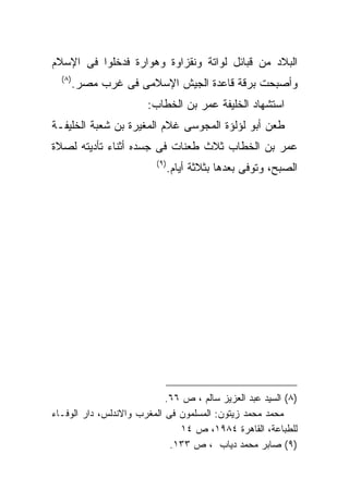 ‫ﺍﻟﺒﻼﺩ ﻤﻥ ﻗﺒﺎﺌل ﻟﻭﺍﺘﺔ ﻭﻨﻘﺯﺍﻭﺓ ﻭﻫﻭﺍﺭﺓ ﻓﺩﺨﻠﻭﺍ ﻓﻰ ﺍﻹﺴﻼﻡ‬
  ‫)٨ (‬
         ‫ﻭﺃﺼﺒﺤﺕ ﺒﺭﻗﺔ ﻗﺎﻋﺩﺓ ﺍﻟﺠﻴﺵ ﺍﻹﺴﻼﻤﻰ ﻓﻰ ﻏﺭﺏ ﻤﺼﺭ.‬
                       ‫ﺍﺴﺘﺸﻬﺎﺩ ﺍﻟﺨﻠﻴﻔﺔ ﻋﻤﺭ ﺒﻥ ﺍﻟﺨﻁﺎﺏ:‬
‫ﻁﻌﻥ ﺃﺒﻭ ﻟﺅﻟﺅﺓ ﺍﻟﻤﺠﻭﺴﻰ ﻏﻼﻡ ﺍﻟﻤﻐﻴﺭﺓ ﺒﻥ ﺸﻌﺒﺔ ﺍﻟﺨﻠﻴﻔـﺔ‬
‫ﻋﻤﺭ ﺒﻥ ﺍﻟﺨﻁﺎﺏ ﺜﻼﺙ ﻁﻌﻨﺎﺕ ﻓﻰ ﺠﺴﺩﻩ ﺃﺜﻨﺎﺀ ﺘﺄﺩﻴﺘﻪ ﻟﺼﻼﺓ‬
                          ‫) ٩(‬
                                 ‫ﺍﻟﺼﺒﺢ، ﻭﺘﻭﻓﻰ ﺒﻌﺩﻫﺎ ﺒﺜﻼﺜﺔ ﺃﻴﺎﻡ.‬




                            ‫)٨( ﺍﻟﺴﻴﺩ ﻋﺒﺩ ﺍﻟﻌﺯﻴﺯ ﺴﺎﻟﻡ ، ﺹ ٦٦.‬
‫ﻤﺤﻤﺩ ﻤﺤﻤﺩ ﺯﻴﺘﻭﻥ: ﺍﻟﻤﺴﻠﻤﻭﻥ ﻓﻰ ﺍﻟﻤﻐﺭﺏ ﻭﺍﻻﻨﺩﻟﺱ، ﺩﺍﺭ ﺍﻟﻭﻓـﺎﺀ‬
                               ‫ﻟﻠﻁﺒﺎﻋﺔ، ﺍﻟﻘﺎﻫﺭﺓ ٤٨٩١، ﺹ ٤١‬
                             ‫)٩( ﺼﺎﺒﺭ ﻤﺤﻤﺩ ﺩﻴﺎﺏ ، ﺹ ٣٣١.‬
 