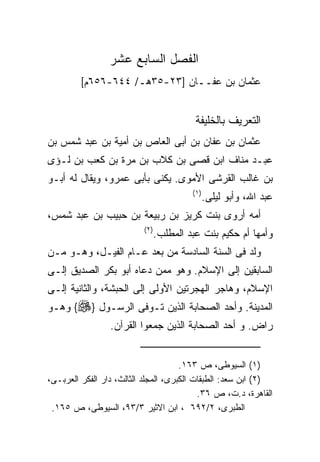 ‫ﺍﻟﻔﺼل ﺍﻟﺴﺎﺒﻊ ﻋﺸﺭ‬
         ‫ﻋﺜﻤﺎﻥ ﺒﻥ ﻋﻔــﺎﻥ ]٣٢-٥٣ﻫـ/ ٤٤٦-٦٥٦ﻡ[‬


                                           ‫ﺍﻟﺘﻌﺭﻴﻑ ﺒﺎﻟﺨﻠﻴﻔﺔ‬
‫ﻋﺜﻤﺎﻥ ﺒﻥ ﻋﻔﺎﻥ ﺒﻥ ﺃﺒﻰ ﺍﻟﻌﺎﺹ ﺒﻥ ﺃﻤﻴﺔ ﺒﻥ ﻋﺒﺩ ﺸﻤﺱ ﺒﻥ‬
‫ﻋﺒـﺩ ﻤﻨﺎﻑ ﺍﺒﻥ ﻗﺼﻰ ﺒﻥ ﻜﻼﺏ ﺒﻥ ﻤﺭﺓ ﺒﻥ ﻜﻌﺏ ﺒﻥ ﻟـﺅﻯ‬
‫ﺒﻥ ﻏﺎﻟﺏ ﺍﻟﻘﺭﺸﻰ ﺍﻷﻤﻭﻯ. ﻴﻜﻨﻰ ﺒﺄﺒﻰ ﻋﻤﺭﻭ، ﻭﻴﻘﺎل ﻟﻪ ﺃﺒـﻭ‬
                                          ‫) ١(‬
                                                 ‫ﻋﺒﺩ ﺍﷲ، ﻭﺃﺒﻭ ﻟﻴﻠﻰ.‬
‫ﺃﻤﻪ ﺃﺭﻭﻯ ﺒﻨﺕ ﻜﺭﻴﺯ ﺒﻥ ﺭﺒﻴﻌﺔ ﺒﻥ ﺤﺒﻴﺏ ﺒﻥ ﻋﺒﺩ ﺸﻤﺱ،‬
                          ‫) ٢(‬
                                 ‫ﻭﺃﻤﻬﺎ ﺃﻡ ﺤﻜﻴﻡ ﺒﻨﺕ ﻋﺒﺩ ﺍﻟﻤﻁﻠﺏ.‬
‫ﻭﻟﺩ ﻓﻰ ﺍﻟﺴﻨﺔ ﺍﻟﺴﺎﺩﺴﺔ ﻤﻥ ﺒﻌﺩ ﻋـﺎﻡ ﺍﻟﻔﻴـل، ﻭﻫـﻭ ﻤـﻥ‬
‫ﺍﻟﺴﺎﺒﻘﻴﻥ ﺇﻟﻰ ﺍﻹﺴﻼﻡ. ﻭﻫﻭ ﻤﻤﻥ ﺩﻋﺎﻩ ﺃﺒﻭ ﺒﻜﺭ ﺍﻟﺼﺩﻴﻕ ﺇﻟـﻰ‬
‫ﺍﻹﺴﻼﻡ، ﻭﻫﺎﺠﺭ ﺍﻟﻬﺠﺭﺘﻴﻥ ﺍﻷﻭﻟﻰ ﺇﻟﻰ ﺍﻟﺤﺒﺸﺔ، ﻭﺍﻟﺜﺎﻨﻴﺔ ﺇﻟـﻰ‬
‫ﺍﻟﻤﺩﻴﻨﺔ. ﻭﺃﺤﺩ ﺍﻟﺼﺤﺎﺒﺔ ﺍﻟﺫﻴﻥ ﺘـﻭﻓﻰ ﺍﻟﺭﺴـﻭل }‪ {‬ﻭﻫـﻭ‬
                 ‫ﺭﺍﺽ. ﻭ ﺃﺤﺩ ﺍﻟﺼﺤﺎﺒﺔ ﺍﻟﺫﻴﻥ ﺠﻤﻌﻭﺍ ﺍﻟﻘﺭﺁﻥ.‬


                                      ‫)١( ﺍﻟﺴﻴﻭﻁﻰ، ﺹ ٣٦١.‬
‫)٢( ﺍﺒﻥ ﺴﻌﺩ: ﺍﻟﻁﺒﻘﺎﺕ ﺍﻟﻜﺒﺭﻯ، ﺍﻟﻤﺠﻠﺩ ﺍﻟﺜﺎﻟﺙ، ﺩﺍﺭ ﺍﻟﻔﻜﺭ ﺍﻟﻌﺭﺒـﻰ،‬
                                           ‫ﺍﻟﻘﺎﻫﺭﺓ، ﺩ.ﺕ، ﺹ ٦٣.‬
 ‫ﺍﻟﻁﺒﺭﻯ، ٢/٢٩٦ ، ﺍﺒﻥ ﺍﻻﺜﻴﺭ ٣/٣٩، ﺍﻟﺴﻴﻭﻁﻰ، ﺹ ٥٦١.‬
 