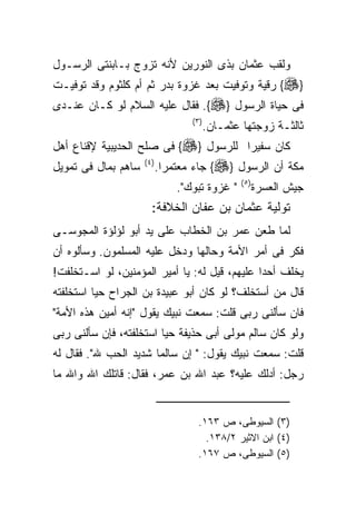 ‫ﻭﻟﻘﺏ ﻋﺜﻤﺎﻥ ﺒﺫﻯ ﺍﻟﻨﻭﺭﻴﻥ ﻷﻨﻪ ﺘﺯﻭﺝ ﺒـﺎﺒﻨﺘﻰ ﺍﻟﺭﺴـﻭل‬
‫}‪ {‬ﺭﻗﻴﺔ ﻭﺘﻭﻓﻴﺕ ﺒﻌﺩ ﻏﺯﻭﺓ ﺒﺩﺭ ﺜﻡ ﺃﻡ ﻜﻠﺜﻭﻡ ﻭﻗﺩ ﺘﻭﻓﻴـﺕ‬
‫ﻓﻰ ﺤﻴﺎﺓ ﺍﻟﺭﺴﻭل }‪ .{‬ﻓﻘﺎل ﻋﻠﻴﻪ ﺍﻟﺴﻼﻡ ﻟﻭ ﻜـﺎﻥ ﻋﻨـﺩﻯ‬
                                   ‫) ٣(‬
                                          ‫ﺜﺎﻟﺜـﺔ ﺯﻭﺠﺘﻬﺎ ﻋﺜﻤـﺎﻥ.‬
‫ﻜﺎﻥ ﺴﻔﻴﺭﺍ ﻟﻠﺭﺴﻭل }‪ {‬ﻓﻰ ﺼﻠﺢ ﺍﻟﺤﺩﻴﺒﻴﺔ ﻹﻗﻨﺎﻉ ﺃﻫل‬
                                     ‫ﹰ‬
‫ﺴﺎﻫﻡ ﺒﻤﺎل ﻓﻰ ﺘﻤﻭﻴل‬   ‫) ٤(‬
                            ‫ﻤﻜﺔ ﺃﻥ ﺍﻟﺭﺴﻭل }‪ {‬ﺠﺎﺀ ﻤﻌﺘﻤﺭﺍ.‬
                                                  ‫) ٥(‬
                                ‫" ﻏﺯﻭﺓ ﺘﺒﻭﻙ".‬            ‫ﺠﻴﺵ ﺍﻟﻌﺴﺭﺓ‬
                       ‫ﺘﻭﻟﻴﺔ ﻋﺜﻤﺎﻥ ﺒﻥ ﻋﻔﺎﻥ ﺍﻟﺨﻼﻓﺔ:‬
‫ﻟﻤﺎ ﻁﻌﻥ ﻋﻤﺭ ﺒﻥ ﺍﻟﺨﻁﺎﺏ ﻋﻠﻰ ﻴﺩ ﺃﺒﻭ ﻟﺅﻟﺅﺓ ﺍﻟﻤﺠﻭﺴـﻰ‬
‫ﻓﻜﺭ ﻓﻰ ﺃﻤﺭ ﺍﻷﻤﺔ ﻭﺤﺎﻟﻬﺎ ﻭﺩﺨل ﻋﻠﻴﻪ ﺍﻟﻤﺴﻠﻤﻭﻥ. ﻭﺴﺄﻟﻭﻩ ﺃﻥ‬
‫ﻴﺨﻠﻑ ﺃﺤﺩﺍ ﻋﻠﻴﻬﻡ، ﻗﻴل ﻟﻪ: ﻴﺎ ﺃﻤﻴﺭ ﺍﻟﻤﺅﻤﻨﻴﻥ، ﻟﻭ ﺍﺴـﺘﺨﻠﻔﺕ!‬
‫ﻗﺎل ﻤﻥ ﺃﺴﺘﺨﻠﻑ؟ ﻟﻭ ﻜﺎﻥ ﺃﺒﻭ ﻋﺒﻴﺩﺓ ﺒﻥ ﺍﻟﺠﺭﺍﺡ ﺤﻴﺎ ﺍﺴﺘﺨﻠﻔﺘﻪ‬
‫ﻓﺎﻥ ﺴﺄﻟﻨﻰ ﺭﺒﻰ ﻗﻠﺕ: ﺴﻤﻌﺕ ﻨﺒﻴﻙ ﻴﻘﻭل "ﺇﻨﻪ ﺃﻤﻴﻥ ﻫﺫﻩ ﺍﻷﻤﺔ"‬
‫ﻭﻟﻭ ﻜﺎﻥ ﺴﺎﻟﻡ ﻤﻭﻟﻰ ﺃﺒﻰ ﺤﺫﻴﻔﺔ ﺤﻴﺎ ﺍﺴﺘﺨﻠﻔﺘﻪ، ﻓﺈﻥ ﺴﺄﻟﻨﻰ ﺭﺒﻰ‬
‫ﻗﻠﺕ: ﺴﻤﻌﺕ ﻨﺒﻴﻙ ﻴﻘﻭل: " ﺇﻥ ﺴﺎﻟﻤﺎ ﺸﺩﻴﺩ ﺍﻟﺤﺏ ﷲ". ﻓﻘﺎل ﻟﻪ‬
‫ﺭﺠل: ﺃﺩﻟﻙ ﻋﻠﻴﻪ؟ ﻋﺒﺩ ﺍﷲ ﺒﻥ ﻋﻤﺭ، ﻓﻘﺎل: ﻗﺎﺘﻠﻙ ﺍﷲ ﻭﺍﷲ ﻤﺎ‬


                                     ‫)٣( ﺍﻟﺴﻴﻭﻁﻰ، ﺹ ٣٦١.‬
                                       ‫)٤( ﺍﺒﻥ ﺍﻻﺜﻴﺭ ٢/٨٣١.‬
                                     ‫)٥( ﺍﻟﺴﻴﻭﻁﻰ، ﺹ ٧٦١.‬
 