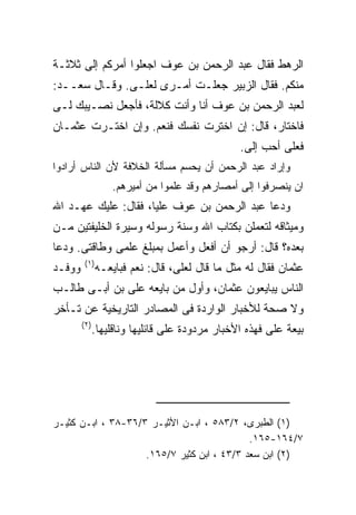 ‫ﺍﻟﺭﻫﻁ ﻓﻘﺎل ﻋﺒﺩ ﺍﻟﺭﺤﻤﻥ ﺒﻥ ﻋﻭﻑ ﺍﺠﻌﻠﻭﺍ ﺃﻤﺭﻜﻡ ﺇﻟﻰ ﺜﻼﺜـﺔ‬
‫ﻤﻨﻜﻡ. ﻓﻘﺎل ﺍﻟﺯﺒﻴﺭ ﺠﻌﻠـﺕ ﺃﻤـﺭﻯ ﻟﻌﻠـﻰ. ﻭﻗـﺎل ﺴﻌــﺩ:‬
‫ﻟﻌﺒﺩ ﺍﻟﺭﺤﻤﻥ ﺒﻥ ﻋﻭﻑ ﺃﻨﺎ ﻭﺃﻨﺕ ﻜﻼﻟﺔ، ﻓﺄﺠﻌل ﻨﺼـﻴﺒﻙ ﻟـﻰ‬
‫ﻓﺎﺨﺘﺎﺭ، ﻗﺎل: ﺇﻥ ﺍﺨﺘﺭﺕ ﻨﻔﺴﻙ ﻓﻨﻌﻡ. ﻭﺇﻥ ﺍﺨﺘـﺭﺕ ﻋﺜﻤـﺎﻥ‬
                                                 ‫ﻓﻌﻠﻰ ﺃﺤﺏ ﺇﻟﻰ.‬
‫ﻭﺇﺭﺍﺩ ﻋﺒﺩ ﺍﻟﺭﺤﻤﻥ ﺃﻥ ﻴﺤﺴﻡ ﻤﺴﺄﻟﺔ ﺍﻟﺨﻼﻓﺔ ﻷﻥ ﺍﻟﻨﺎﺱ ﺃﺭﺍﺩﻭﺍ‬
                   ‫ﺍﻥ ﻴﻨﺼﺭﻓﻭﺍ ﺇﻟﻰ ﺃﻤﺼﺎﺭﻫﻡ ﻭﻗﺩ ﻋﻠﻤﻭﺍ ﻤﻥ ﺃﻤﻴﺭﻫﻡ.‬
‫ﻭﺩﻋﺎ ﻋﺒﺩ ﺍﻟﺭﺤﻤﻥ ﺒﻥ ﻋﻭﻑ ﻋﻠﻴﺎ، ﻓﻘﺎل: ﻋﻠﻴﻙ ﻋﻬـﺩ ﺍﷲ‬
‫ﻭﻤﻴﺜﺎﻗﻪ ﻟﺘﻌﻤﻠﻥ ﺒﻜﺘﺎﺏ ﺍﷲ ﻭﺴﻨﺔ ﺭﺴﻭﻟﻪ ﻭﺴﻴﺭﺓ ﺍﻟﺨﻠﻴﻔﺘﻴﻥ ﻤـﻥ‬
‫ﺒﻌﺩﻩ؟ ﻗﺎل: ﺃﺭﺠﻭ ﺃﻥ ﺃﻓﻌل ﻭﺃﻋﻤل ﺒﻤﺒﻠﻎ ﻋﻠﻤﻰ ﻭﻁﺎﻗﺘﻰ. ﻭﺩﻋﺎ‬
         ‫) ١(‬
‫ﻭﻭﻓـﺩ‬           ‫ﻋﺜﻤﺎﻥ ﻓﻘﺎل ﻟﻪ ﻤﺜل ﻤﺎ ﻗﺎل ﻟﻌﻠﻰ، ﻗﺎل: ﻨﻌﻡ ﻓﺒﺎﻴﻌـﻪ‬
‫ﺍﻟﻨﺎﺱ ﻴﺒﺎﻴﻌﻭﻥ ﻋﺜﻤﺎﻥ، ﻭﺃﻭل ﻤﻥ ﺒﺎﻴﻌﻪ ﻋﻠﻰ ﺒﻥ ﺃﺒـﻰ ﻁﺎﻟـﺏ‬
‫ﻭﻻ ﺼﺤﺔ ﻟﻸﺨﺒﺎﺭ ﺍﻟﻭﺍﺭﺩﺓ ﻓﻰ ﺍﻟﻤﺼﺎﺩﺭ ﺍﻟﺘﺎﺭﻴﺨﻴﺔ ﻋﻥ ﺘـﺄﺨﺭ‬
        ‫) ٢(‬
               ‫ﺒﻴﻌﺔ ﻋﻠﻰ ﻓﻬﺫﻩ ﺍﻷﺨﺒﺎﺭ ﻤﺭﺩﻭﺩﺓ ﻋﻠﻰ ﻗﺎﺌﻠﻴﻬﺎ ﻭﻨﺎﻗﻠﻴﻬﺎ.‬




‫)١( ﺍﻟﻁﺒﺭﻯ، ٢/٣٨٥ ، ﺍﺒـﻥ ﺍﻷﺜﻴـﺭ ٣/٦٣-٨٣ ، ﺍﺒـﻥ ﻜﺜﻴـﺭ‬
                                            ‫٧/٤٦١-٥٦١.‬
                    ‫)٢( ﺍﺒﻥ ﺴﻌﺩ ٣/٣٤ ، ﺍﺒﻥ ﻜﺜﻴﺭ ٧/٥٦١.‬
 