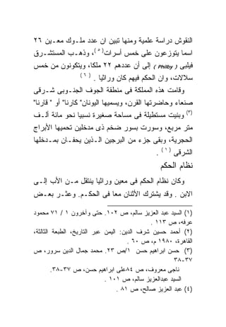 ‫ﺍﻟﻨﻘﻭﺵ ﺩﺭﺍﺴﺔ ﻋﻠﻤﻴﺔ ﻭﻤﻨﻬﺎ ﺘﺒﻴﻥ ﺍﻥ ﻋﺩﺩ ﻤﻠـﻭﻙ ﻤﻌـﻴﻥ ٦٢‬
‫ﺍﺴﻤﺎ ﻴﺘﻭﺯﻋﻭﻥ ﻋﻠﻰ ﺨﻤﺱ ﺃﺴﺭﺍﺕ) ٥ (، ﻭﺫﻫـﺏ ﺍﻟﻤﺴﺘﺸـﺭﻕ‬
‫ﺇﻟﻰ ﺃﻥ ﻋﺩﺩﻫﻡ ٢٢ ﻤﻠﻜﺎ، ﻭﻴﺘﻜﻭﻨﻭﻥ ﻤﻥ ﺨﻤﺱ‬        ‫) ‪( Philby‬‬   ‫ﻓﻴﻠﺒﻰ‬
                 ‫) ٦(‬
                        ‫ﺴﻼﻻﺕ، ﻭﺍﻥ ﺍﻟﺤﻜﻡ ﻓﻴﻬﻡ ﻜﺎﻥ ﻭﺭﺍﺜﻴﺎ .‬
‫ﻭﻗﺎﻤﺕ ﻫﺫﻩ ﺍﻟﻤﻤﻠﻜﺔ ﻓﻰ ﻤﻨﻁﻘﺔ ﺍﻟﺠﻭﻑ ﺍﻟﺠﻨـﻭﺒﻰ ﺸـﺭﻗﻰ‬
‫ﺼﻨﻌﺎﺀ ﻭﺤﺎﻀﺭﺘﻬﺎ ﺍﻟﻘﺭﻥ، ﻭﻴﺴﻤﻴﻬﺎ ﺍﻟﻴﻭﻨﺎﻥ" ﻜﺎﺭﻨﺎ" ﺃﻭ " ﻗﺎﺭﻨﺎ"‬
                                                             ‫)٣(‬
‫ﻭﺒﻨﻴﺕ ﻤﺴﺘﻁﻴﻠﺔ ﻓﻰ ﻤﺴﺎﺤﺔ ﺼﻐﻴﺭﺓ ﻨﺴﺒﻴﺎ ﻨﺤﻭ ﻤﺎﺌﺔ ﺃﻟـﻑ‬
‫ﻤﺘﺭ ﻤﺭﺒﻊ، ﻭﺴﻭﺭﺕ ﺒﺴﻭﺭ ﻀﺨﻡ ﺫﻯ ﻤﺩﺨﻠﻴﻥ ﺘﺤﻤﻴﻬﺎ ﺍﻷﺒﺭﺍﺝ‬
‫ﺍﻟﺤﺠﺭﻴﺔ، ﻭﺒﻘﻰ ﺠﺯﺀ ﻤﻥ ﺍﻟﺒﺭﺠﻴﻥ ﺍﻟـﺫﻴﻥ ﻴﺤﻔـﺎﻥ ﺒﻤـﺩﺨﻠﻬﺎ‬
                                                   ‫)١(‬
                                               ‫.‬         ‫ﺍﻟﺸﺭﻗﻰ‬
                                                   ‫ﻨﻅﺎﻡ ﺍﻟﺤﻜﻡ‬
‫ﻭﻜﺎﻥ ﻨﻅﺎﻡ ﺍﻟﺤﻜﻡ ﻓﻰ ﻤﻌﻴﻥ ﻭﺭﺍﺜﻴﺎ ﻴﻨﺘﻘل ﻤـﻥ ﺍﻷﺏ ﺇﻟـﻰ‬
                   ‫ﹰ‬
‫ﺍﻻﺒﻥ . ﻭﻗﺩ ﻴﺸﺘﺭﻙ ﺍﻷﺜﻨﺎﻥ ﻤﻌﺎ ﻓﻰ ﺍﻟﺤﻜـﻡ. ﻭﻋﺜـﺭ ﺒﻌـﺽ‬
                      ‫ﹰ‬

‫)١( ﺍﻟﺴﻴﺩ ﻋﺒﺩ ﺍﻟﻌﺯﻴﺯ ﺴﺎﻟﻡ، ﺹ ٢٠١. ﺤﺘﻰ ﻭﺁﺨﺭﻭﻥ ١ / ١٧ ﻤﺤﻤﻭﺩ‬
                                             ‫ﻋﺭﻓﻪ، ﺹ ٣١١ .‬
‫)٢( ﺃﺤﻤﺩ ﺤﺴﻴﻥ ﺸﺭﻑ ﺍﻟﺩﻴﻥ: ﺍﻟﻴﻤﻥ ﻋﺒﺭ ﺍﻟﺘﺎﺭﻴﺦ، ﺍﻟﻁﺒﻌﺔ ﺍﻟﺜﺎﻟﺜﺔ،‬
                                      ‫ﺍﻟﻘﺎﻫﺭﺓ، ٠٨٩١ ﻡ، ﺹ ٠٦ .‬
‫)٣( ﺤﺴﻥ ﺍﺒﺭﺍﻫﻴﻡ ﺤﺴﻥ ١/ﺹ ٣٢. ﻤﺤﻤﺩ ﺠﻤﺎل ﺍﻟﺩﻴﻥ ﺴﺭﻭﺭ، ﺹ‬
                                                       ‫٧٣-٨٣‬
         ‫ﻨﺎﺠﻰ ﻤﻌﺭﻭﻑ، ﺹ ٤٨ﻋﻠﻰ ﺍﺒﺭﺍﻫﻴﻡ ﺤﺴﻥ، ﺹ ٧٣-٨٣.‬
                             ‫ﺍﻟﺴﻴﺩ ﻋﺒﺩﺍﻟﻌﺯﻴﺯ ﺴﺎﻟﻡ، ﺹ ١٠١ .‬
                                  ‫)٤( ﻋﺒﺩ ﺍﻟﻌﺯﻴﺯ ﺼﺎﻟﺢ، ﺹ ١٨ .‬
 