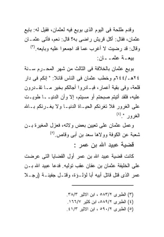 ‫ﻭﻗﺩﻡ ﻁﻠﺤﺔ ﻓﻰ ﺍﻟﻴﻭﻡ ﺍﻟﺫﻯ ﺒﻭﻴﻊ ﻓﻴﻪ ﻟﻌﺜﻤﺎﻥ، ﻓﻘﻴل ﻟﻪ: ﺒﺎﻴﻊ‬
‫ﻋﺜﻤﺎﻥ، ﻓﻘﺎل: ﺃﻜل ﻗﺭﻴﺵ ﺭﺍﻀﻰ ﺒﻪ؟ ﻗﺎل: ﻨﻌﻡ، ﻓﺄﺘﻰ ﻋﺜﻤـﺎﻥ‬
   ‫) ٣(‬
          ‫ﻭﻗﺎل: ﻗﺩ ﺭﻀﻴﺕ ﻻ ﺃﻏﺭﺏ ﻋﻤﺎ ﻗﺩ ﺍﺠﻤﻌﻭﺍ ﻋﻠﻴﻪ ﻭﺒﺎﻴﻌﻪ.‬
                                           ‫ﺒﻴﻌـﺔ ﻋﺜﻤــﺎﻥ:‬
‫ﺒﻭﻴﻊ ﻋﺜﻤﺎﻥ ﺒﺎﻟﺨﻼﻓﺔ ﻓﻰ ﺍﻟﺜﺎﻟﺙ ﻤﻥ ﺸﻬﺭ ﺍﻟﻤﺤـﺭﻡ ﺴـﻨﺔ‬
‫٤٢ﻫـ/٤٤٦ﻡ ﻭﺨﻁﺏ ﻋﺜﻤﺎﻥ ﻓﻰ ﺍﻟﻨﺎﺱ ﻗﺎﺌﻼ: " ﺇﻨﻜﻡ ﻓﻰ ﺩﺍﺭ‬
‫ﻗﻠﻌﺔ، ﻭﻓﻰ ﺒﻘﻴﺔ ﺃﻋﻤﺎﺭ، ﻓﺒـﺎﺩﺭﻭﺍ ﺃﺠﺎﻟﻜﻡ ﺒﺨﻴﺭ ﻤـﺎ ﺘﻘـﺩﺭﻭﻥ‬
‫ﻋﻠﻴﻪ، ﻓﻠﻘﺩ ﺃﺘﻴﺘﻡ ﺼﺒﺤﺘﻡ ﺃﻭ ﻤﺴﻴﺘﻡ، ﺇﻻ ﻭﺃﻥ ﺍﻟﺩﻨﻴــﺎ ﻁﻭﻴـﺕ‬
‫ﻋﻠﻰ ﺍﻟﻐﺭﻭﺭ ﻓﻼ ﺘﻐﺭﻨﻜﻡ ﺍﻟﺤﻴـﺎﺓ ﺍﻟﺩﻨﻴـﺎ ﻭﻻ ﻴﻐـﺭﻨﻜﻡ ﺒـﺎﷲ‬
                                                     ‫) ٤(‬
                                                            ‫ﺍﻟﻐﺭﻭﺭ‪."‬‬
‫ﻭﻋﻤل ﻋﺜﻤﺎﻥ ﻋﻠﻰ ﺘﻌﻴﻴﻥ ﺒﻌﺽ ﻭﻻﺘﻪ، ﻓﻌﺯل ﺍﻟﻤﻐﻴﺭﺓ ﺒـﻥ‬
                ‫) ٥(‬
                       ‫ﺸﻌﺒﺔ ﻋﻥ ﺍﻟﻜﻭﻓﺔ ﻭﻭﻻﻫﺎ ﺴﻌﺩ ﺒﻥ ﺃﺒﻰ ﻭﻗﺎﺹ.‬
                               ‫ﻗﻀﻴﺔ ﻋﺒﻴﺩ ﺍﷲ ﺒﻥ ﻋﻤﺭ :‬
‫ﻜﺎﻨﺕ ﻗﻀﻴﺔ ﻋﺒﻴﺩ ﺍﷲ ﺒﻥ ﻋﻤﺭ ﺃﻭل ﺍﻟﻘﻀﺎﻴﺎ ﺍﻟﺘﻰ ﻋﺭﻀﺕ‬
‫ﻋﻠﻰ ﺍﻟﺨﻠﻴﻔﺔ ﻋﺜﻤﺎﻥ ﺒﻥ ﻋﻔﺎﻥ ﻋﻘﺏ ﺘﻭﻟﻴﻪ. ﻓﺩﻋﺎ ﻋﺒﻴﺩ ﺍﷲ ﺒـﻥ‬
‫ﻋﻤﺭ ﺍﻟﺫﻯ ﻗﺘل ﻗﺎﺘل ﺃﺒﻴﻪ ﺃﺒﺎ ﻟﺅﻟـﺅﺓ، ﻭﻗﺘـل ﺠﻔﻴﻨـﺔ )ﺭﺠـﻼ‬


                            ‫)٣( ﺍﻟﻁﺒﺭﻯ ٢/٣٨٥ ، ﺍﺒﻥ ﺍﻻﺜﻴﺭ ٣/٨٣.‬
                            ‫)٤( ﺍﻟﻁﺒﺭﻯ ٢/٩٨٥، ﺍﺒﻥ ﻜﺜﻴﺭ ٧/٦٦١.‬
                            ‫)٥( ﺍﻟﻁﺒﺭﻯ ٢/٠٩٥ ، ﺍﺒﻥ ﺍﻻﺜﻴﺭ ٣/١٤.‬
 